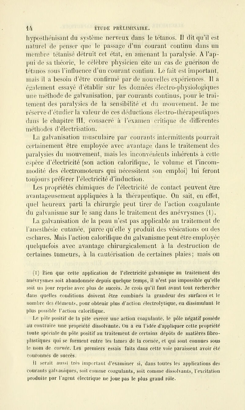 hypostliénisant du système nerveux dans le tétanos. Il dit qu'il est naturel de penser que le passage d'un courant continu dans un membre tétanisé détruit cet état, en amenant la paralysie. A l'ap- pui de sa théorie, le célèbre physicien cite un cas de guérison de tétanos sous l'influence d'un courant continu. Le fait est important, mais il a besoin d'être confirmé par de nouvelles expériences. 11 a également essayé d'établir sur les données électro-physiologiques une méthode de galvanisation, par courants continus, pour le trai- tement des paralysies de la sensibilité et du mouvement. Je me réserve d'étudier la valeur de ces déductions électro-thérapeutiques dans le chapitre III, consacré à l'examen critique de différentes méthodes d'électrisation. La galvanisation musculaire par courants intermittents pourrait certainement être employée avec avantage dans le traitement des paralysies du mouvement, mais les inconvénients inhérents à cette espèce d'électricité (son action calorifique, le volume et l'incom- modité des électromoteurs qui nécessitent son emploi) lui feront toujours préférer l'électricité d'induction. Les propriétés chimiques de l'électricité de contact peuvent être avantageusement appliquées à la thérapeutique. On sait, en effet, quel heureux parti la chirurgie peut tirer de l'action coagulante du galvanisme sur le sang dans le traitement des anévrysmes (1). La galvanisation de la peau n'est pas applicable au traitement de l'anesthésie cutanée, parce qu'elle y produit des vésications on des eschares. Mais l'action calorifique du galvanisme peut être employée quelquefois avec avantage chirurgicalement à la destruction de certaines tumeurs, à la cautérisation de certaines plaies; mais on (1) Bien que cette application de l'électricité galvanique au traiternent des anévrysmes soit abandonnée depuis quelque temps, il n'est pas impossible qu'elle soit un jour reprise avec plus de succès. Je crois qu'il faut avant tout rechercher dans quelles conditions doivent êtr,e combinés la grandeur des surfaces et le nombre des éléments, pour obtenir plus d'action électrolytique, en dissimulant le plus possible l'action caloriflque. Le pôle positif de la pile exerce une action toagulante, le pôle négatif possède ail contraire une propriété dissolvante. On a eu l'idée d'appliquer cette propriété toute spéciale du pôle positif au traitement de certains dépôts de matières fibro- plastiques qui se forment entre les lames de la cornée, et qui sont connues sous le nom de cornée. Les premiers essais faits dans cette voie paraissent avoir été tout'onûés dé succès. Il serait aussi très important d'examiner si, dans toutes les applications des courants galvaniques, soit comme coagulants, soit comme dissolvants, l'excitation produite par l'agent électrique ne joue pas le plus grand rôle.