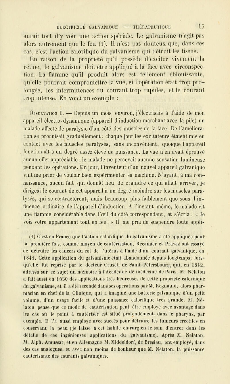 aurait tort d'y voir une action spéciale. Le galvanisme n'agit pas alors autrement que le feu (1). Il n'est pas douteux que, dans ces cas, c'est l'action calorifique du galvanisme qui détruit les tissus. En raison de la propriété qu'il possède d'exciter vivement la rétine, le galvanisme doit être appliqué à la face avec circonspec- tion. La flamme qu'il produit alors est tellement éblouissante, qu'elle pourrait compromettre la vue, si l'opération était trop pro- longée, les intermittences du courant trop rapides, et le courant trop intense. En voici un exemple : Observation L — Depuis un mois environ, j'électrisais à l'aide de mon appareil électro-dynamique (appareil d'induction marchant avec la pile) un malade affecté de paralysie d'un côté des muscles de la face. De l'améliora- tion se produisait graduellement ; chaque jour les excitateurs étaient mis en contact avec les muscles paralysés, sans inconvénient, quoique l'appareil fonctionnât à un degré assez élevé de puissance. La vue n'en avait éprouvé aucun effet appréciable ; le malade ne percevait aucune sensation lumineuse pendant les opérations. Un jour, l'inventeur d'un nouvel appareil galvanique vint me prier de vouloir bien expérimenter sa machine. N'ayant, à ma con- naissance, aucun fait qui donnât lieu de craindre ce qui allait arriver, je dirigeai le courant de cet appareil à un degré moindre sur les muscles para- lysés, qui se contractèrent, mais beaucoup plus faiblement que sous l'in- fluence ordinaire de l'appareil d'induction. A l'instant même, le malade vit une flamme considérable dans l'œil du côté correspondant, et s'écria : « Je vois votre appartement tout en feu !» Il me pria de suspendre toute appli- (1) C'est en France que l'action calorifique du galvanisme a été appliquée pouf ià première fois, comme moyen de cautérisation. Récaraier et Pravaz ont essayé de détruire les cancers du col de l'utérus à l'aide d'un courant galvanique, en 1841. Cette application du galvanisme était abandonnée depuis longtemps, lors- qu'elle fut reprise par le docteur Crusel, de Saint-Pétersbourg, qui, en 18i2, adressa sur ce sujet un mémoire à l'Académie de médecine de Paris. M. Nélaton a fait aussi en 1850 des applications très heureuses de cette propriété calorifique du galvanisme, et il a été secondé dans ses opérations par M. Regnauld, alors phar- macien en chef de la Clinique, qui a imaginé une batterie galvanique d'un petit volume, d'un usage facile et d'une puissance calorifique très grande. M. Né- laton pense que ce mode de cautérisation peut être employé avec avantage dans les cas où le point à cautériser est situé profondément, dans le pharynx, par exemple. Il l'a aussi employé avec succès pour détruire les tumeurs érectiles en conservant la peau (je laisse à cet habile chirurgien le soin d'entrer dans les détails de ces ingénieuses applications du galvanisme). Après M. Nélaton, M. Alph. Amiissat, et en Allemagne M. Middeldorf, de Breslau, ont employé, dans des cas analogues, et avec non moins de bonheur que M. Nélaton, la puissance cautérisante des courants galvaniques.