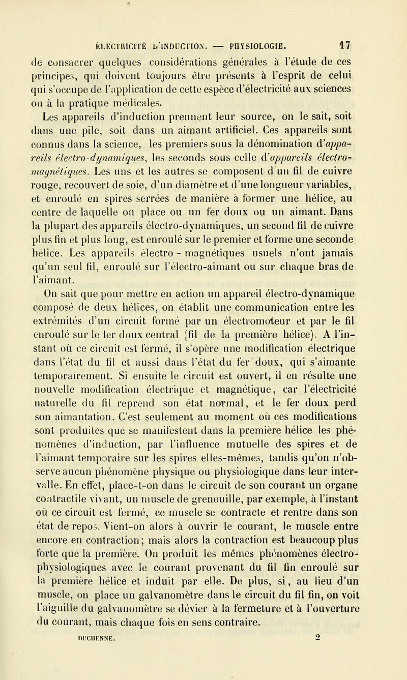 de consacrer quelques considérations générales à l'étude de ces principes, qui doivent toujours être présents à l'esprit de celui qui s'occupe de l'application de cette espèce d'électricité aux sciences ou à la pratique médicales. Les appareils d'induction prennent leur source, on le sait, soit dans une pile, soit dans un aimant artificiel. Ces appareils sont connus dans la science, les premiers sous la dénomination à'appa- reils électro-dynamiques, les seconds sous celle (Vappareils électro- magnétiques. Les uns et les autres se composent d'un fd de cuivre rouge, recouvert de soie, d'un diamètre et d'une longueur variables, et enroulé en spires serrées de manière à former une hélice, au centre de laquelle on place ou un fer doux ou un aimant. Dans la plupart des appareils électro-dynamiques, un second fil de cuivre plus fin et plus long, est enroulé sur le premier et forme une seconde hélice. Les appareils électro - magnétiques usuels n'ont jamais qu'un seul fil, enroulé sur l'électro-aimant ou sur chaque bras de l'aimant. On sait que pour mettre en action un appareil électro-dynamique composé de deux hélices, on établit une communication entre les extrémités d'un circuit formé par un électromoteur et par le fil enroulé sur le ter doux central (fil de la première hélice). A l'in- stant où ce circuit est fermé, il s'opère une modification électrique dans l'état du fil et aussi dans l'état du fer doux, qui s'aimante temporairement. Si ensuite le circuit est ouvert, il en résulte une nouvelle modification électrique et magnétique, car l'électricité naturelle du fil reprend son état normal, et le fer doux perd son aimantation. C'est seulement au moment où ces modifications sont produites que se manifestent dans la première hélice les phé- nomènes d'induction, par l'influence mutuelle des spires et de l'aimant temporaire sur les spires elles-mêmes, tandis qu'on n'ob- serve aucun phénomène physique ou physiologique dans leur inter- valle. En eftet, place-l-on dans le circuit de son courant un organe contractile vivant, un muscle de grenouille, par exemple, à l'instant où ce circuit est fermé, ce muscle se contracte et rentre dans son état de repos. Vient-on alors à ouvrir le courant, le muscle entre encore en contraction; mais alors la contraction est beaucoup plus forte que la première. On produit les mêmes phénomènes électro- physiologiques avec le courant provenant du fil fin enroulé sur la première hélice et induit par elle. De plus, si, au lieu d'un muscle, on place un galvanomètre dans le circuit du fil fin, on voit l'aiguille du galvanomètre se dévier à la fermeture et à l'ouverture du courant, mais chaque fois en sens contraire. DUCHENNE. 2