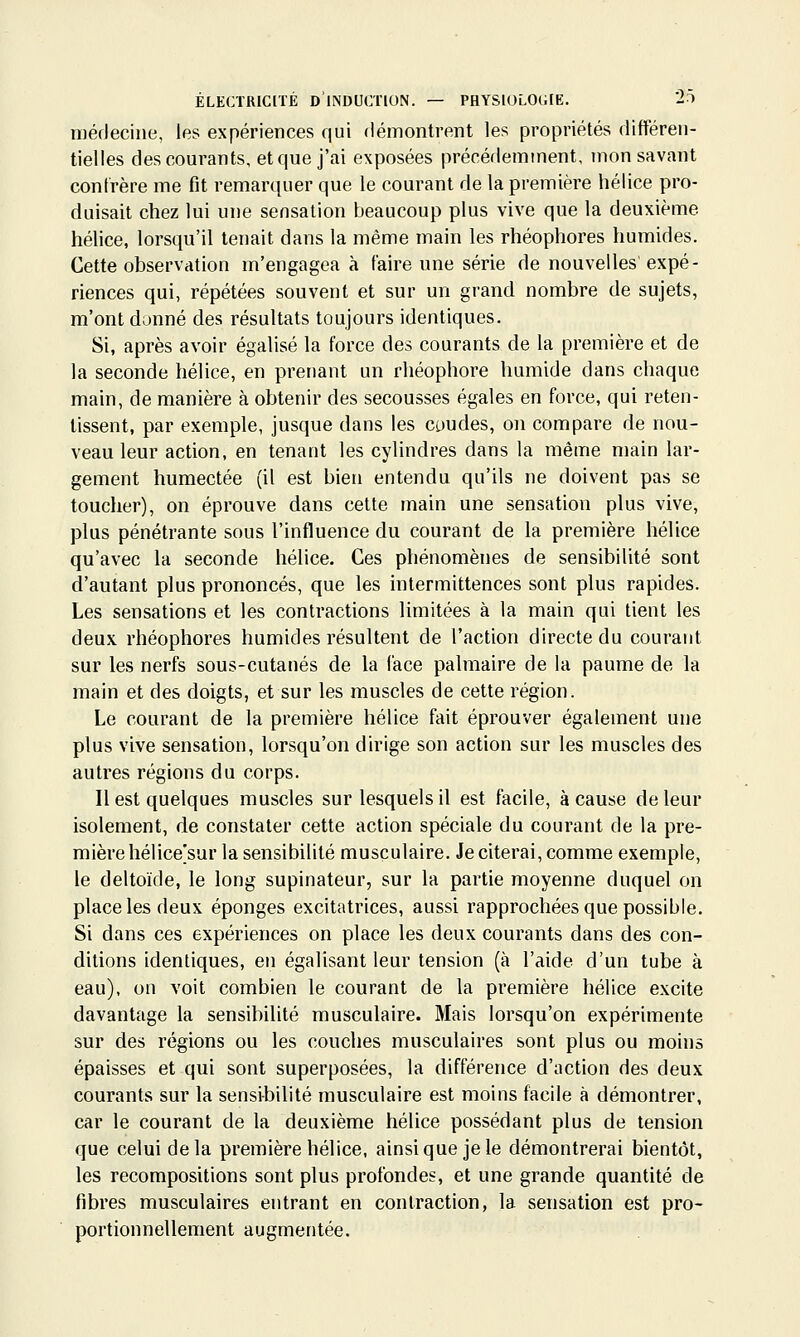 méfleciiie, les expériences qui démontrent les propriétés différen- tielles des courants, et que j'ai exposées précédemment, mon savant confrère me fit remarquer que le courant de la première hélice pro- duisait chez lui une sensation beaucoup plus vive que la deuxième hélice, lorsqu'il tenait dans la même main les rhéophores humides. Cette observation m'engagea à faire une série de nouvelles expé- riences qui, répétées souvent et sur un grand nombre de sujets, m'ont donné des résultats toujours identiques. Si, après avoir égalisé la force des courants de la première et de la seconde hélice, en prenant un rliéophore humide dans chaque main, de manière à obtenir des secousses égales en force, qui reten- tissent, par exemple, jusque dans les coudes, on compare de nou- veau leur action, en tenant les cylindres dans la même main lar- gement humectée (il est bien entendu qu'ils ne doivent pas se toucher), on éprouve dans cette main une sensation plus vive, plus pénétrante sous l'influence du courant de la première hélice qu'avec la seconde hélice. Ces phénomènes de sensibilité sont d'autant plus prononcés, que les intermittences sont plus rapides. Les sensations et les contractions limitées à la main qui tient les deux rhéophores humides résultent de l'action directe du courant sur les nerfs sous-cutanés de la face palmaire de la paume de la main et des doigts, et sur les muscles de cette région. Le courant de la première hélice fait éprouver également une plus vive sensation, lorsqu'on dirige son action sur les muscles des autres régions du corps. Il est quelques muscles sur lesquels il est facile, à cause de leur isolement, de constater cette action spéciale du courant de la pre- mière hélice'sur la sensibilité musculaire. Je citerai, comme exemple, le deltoïde, le long supinateur, sur la partie moyenne duquel on place les deux éponges excitatrices, aussi rapprochées que possible. Si dans ces expériences on place les deux courants dans des con- ditions identiques, en égalisant leur tension (à l'aide d'un tube à eau), on voit combien le courant de la première hélice excite davantage la sensibilité musculaire. Mais lorsqu'on expérimente sur des régions ou les couches musculaires sont plus ou moins épaisses et qui sont superposées, la différence d'action des deux courants sur la sensibilité musculaire est moins facile à démontrer, car le courant de la deuxième hélice possédant plus de tension que celui delà première hélice, ainsi que je le démontrerai bientôt, les recompositions sont plus profondes, et une grande quantité de fibres musculaires entrant en contraction, la sensation est pro- portionnellement augmentée.