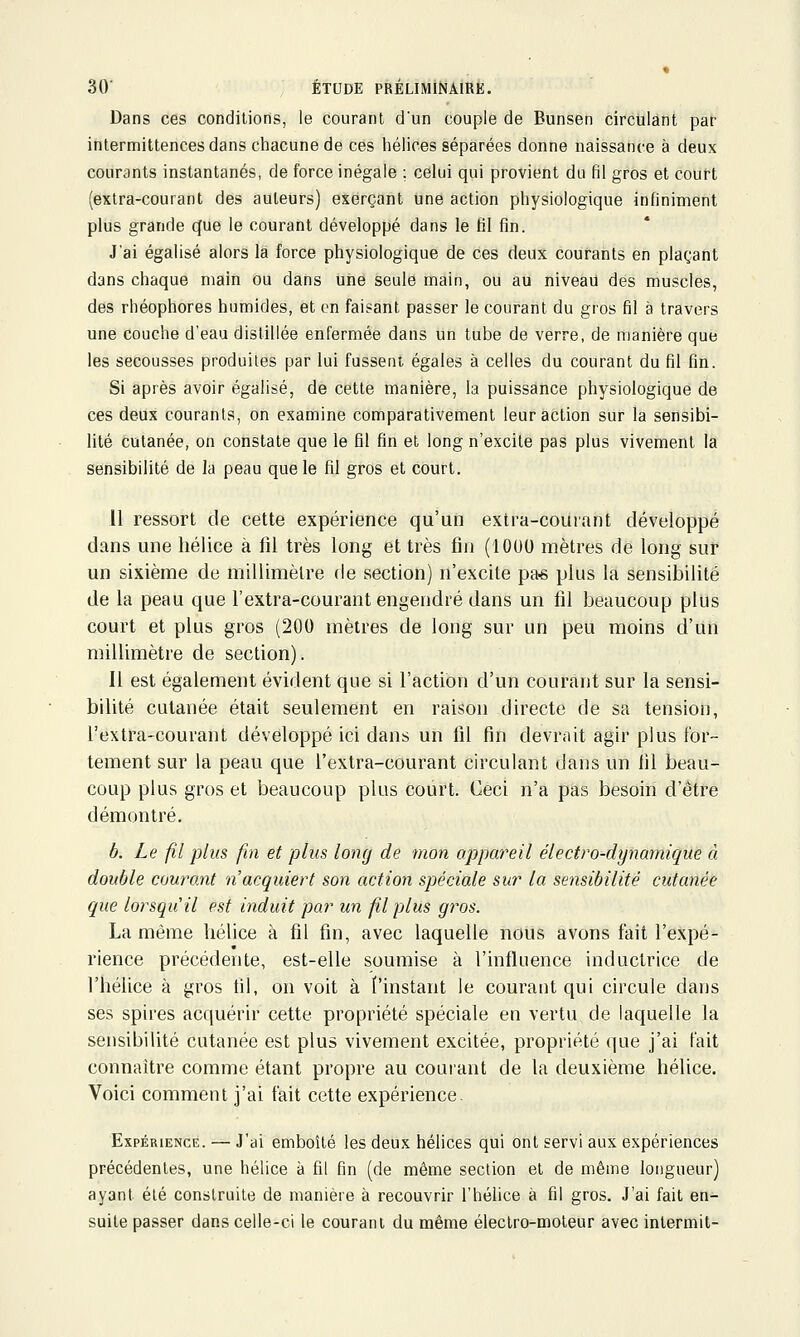 Dans ces conditions, le courant d'un couple de Bunsen circulant par intermittences dans chacune de ces hélices séparées donne naissance à deux courants instantanés, de force inégale ; celui qui provient du fil gros et cout-t (extra-courant des auteurs) exerçant une action physiologique infiniment plus grande cjue le courant développé dans le fil fin. J'ai égalisé alors là force physiologique de ces deux courants en plaçant dans chaque main ou dans une seule main, ou au niveau des muscles, des rhéophores humides, et en faisant passer le courant du gros fil à travers une couche d'eau distillée enfermée dans un tube de verre, de manière que les secousses produites par lui fussent égales à celles du courant du fil fin. Si après avoir égalisé, de cette manière, la puissance physiologique de ces deux courants, on examine comparativement leur action sur la sensibi- lité cutanée, on constate que le fll fin et long n'excite pas plus vivement la sensibilité de la peau que le fil gros et court. 11 ressort de cette expérience qu'un extra-courant développé dans une hélice à fil très long et très fin (1000 mètres de long sur un sixième de millimètre de section) n'excite pa« plus la sensibilité de la peau que l'extra-courant engendré dans un fil beaucoup plus court et plus gros (200 mètres de long sur un peu moins d'un millimètre de section). Il est également évident que si l'action d'un courant sur la sensi- bilité cutanée était seulement en raison directe de sa tension, l'extra-courant développé ici dans un fil fin devrait agir plus for- tement sur la peau que l'extra-courant circulant dans un fil beau- coup plus gros et beaucoup plus court. Ceci n'a pas besoin d'être démontré. b. Le fil plus fin et plus long de mon appareil électro-dynamique à double courant 'n acquiert son action spéciale sur la sensibilité cutanée que lorsqu'il est induit par un fil plus gros. La même hélice à fil fin, avec laquelle nous avons fait l'expé- rience précédente, est-elle soumise à l'influence inductrice de l'hélice à gros fil, on voit à l'instant le courant qui circule dans ses spires acquérir cette propriété spéciale en vertu de laquelle la sensibilité cutanée est plus vivement excitée, propriété que j'ai tait connaître comme étant propre au courant de la deuxième hélice. Voici comment j'ai fait cette expérience. Expérience. — J'ai emboîté les deux hélices qui ont servi aux expériences précédentes, une hélice à fil fin (de même section et de même longueur) ayant été construite de manière à recouvrir l'hélice à fil gros. J'ai fait en- suite passer dans celle-ci le courant du même électro-moteur avec intermit-