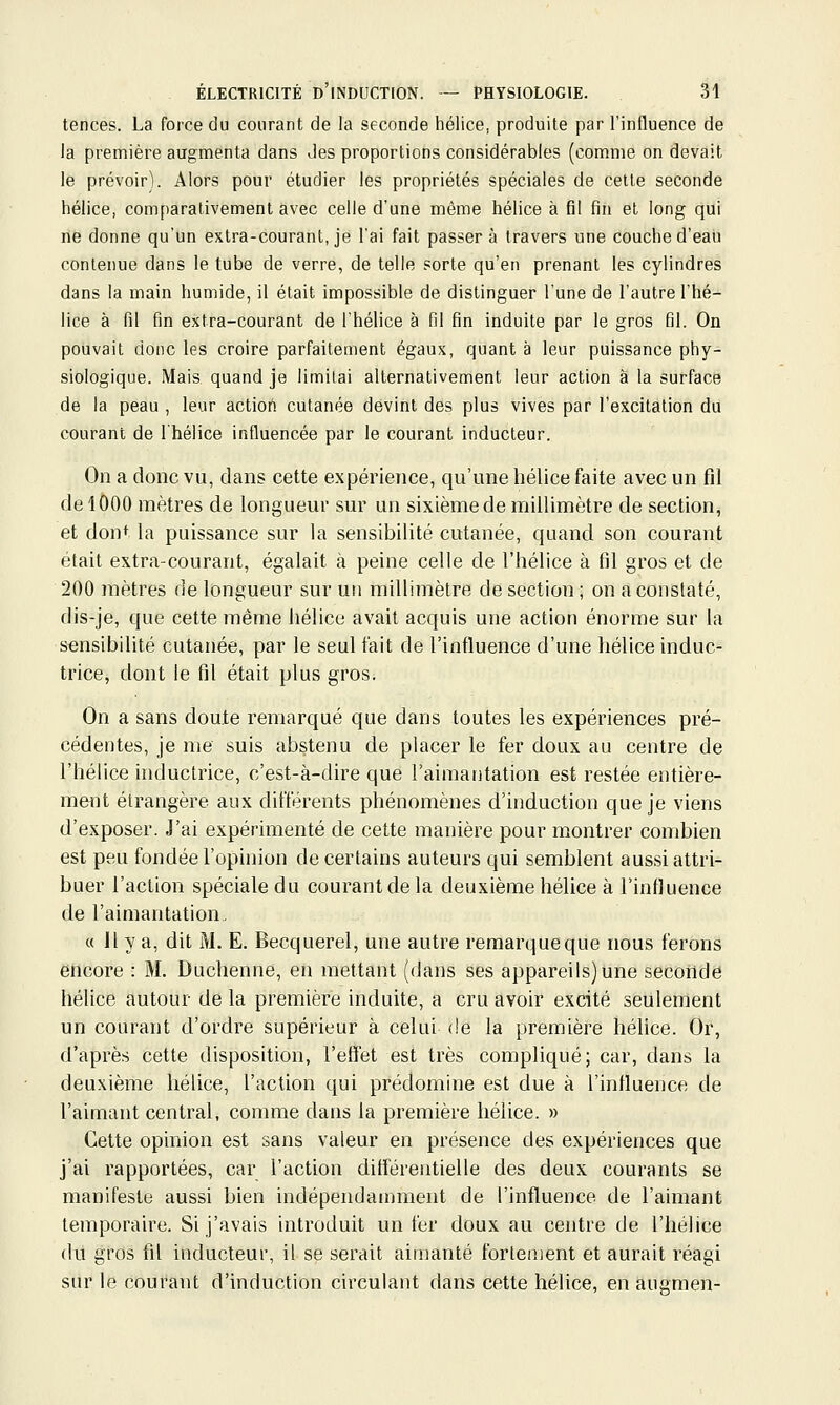 tences. La force du courant de la seconde hélice, produite par l'influence de la première augmenta dans des proportions considérables (comme on devait le prévoir). Alors pour étudier les propriétés spéciales de cette seconde hélice, comparativement avec celle d'une même hélice à fil fin et long qui lie donne qu'un extra-courant, je l'ai fait passer à travers une couche d'eau contenue dans le tube de verre, de telle sorte qu'en prenant les cylindres dans la main humide, il était impossible de distinguer l'une de l'autre l'hé- lice à fil fin extra-courant de l'hélice à fil fin induite par le gros fil. On pouvait donc les croire parfaitement égaux, quant à leur puissance phy- siologique. Mais quand je limitai alternativement leur action à la surface de la peau , leur actiort cutanée devint des plus vives par l'excitation du courant de l'hélice influencée par le courant inducteur. On a donc vu, clans cette expérience, qu'une hélice faite avec un fil (le 1000 mètres de longueur sur un sixième de millimètre de section, et dont la puissance sur la sensibilité cutanée, quand son courant était extra-courant, égalait à peine celle de l'hélice à fil gros et de 200 mètres de longueur sur un millimètre de section ; on a constaté, dis-je, que cette même hélice avait acquis une action énorme sur la sensibilité cutanée, par le seul fait de l'influence d'une hélice induc- trice, dont le fil était plus gros. On a sans doute remarqué que dans toutes les expériences pré- cédentes, je me suis abstenu de placer le fer doux au centre de l'hélice inductrice, c'est-à-dire que l'aimantation est restée entière- ment étrangère aux différents phénomènes d'induction que je viens d'exposer. J'ai expérimenté de cette manière pour montrer combien est peu fondée l'opinion de certains auteurs qui semblent aussi attri- buer l'action spéciale du courant de la deuxième hélice à l'influence de l'aimantation, « il y a, dit M. E. Becquerel, une autre remarque que nous ferons encore : M. Duchenne, en mettant (dans ses appareils)une seconde hélice autour de la première induite, a cru avoir excité seulement un courant d'ordre supérieur à celui de la première hélice. Or, d'après cette disposition, l'eifet est très compliqué; car, dans la deuxième hélice, l'action qui prédomine est due à l'influence de l'aimant central, comme dans la première hélice. » Cette opinion est sans valeur en présence des expériences que j'ai rapportées, car l'action différentielle des deux courants se manifeste aussi bien indépendamment de l'influence de l'aimant temporaire. Si j'avais introduit un fer doux au centre de l'hélice du gros fil inducteur, il se serait aimanté fortement et aurait réagi sur le courant d'induction circulant dans cette hélice, en augmen-