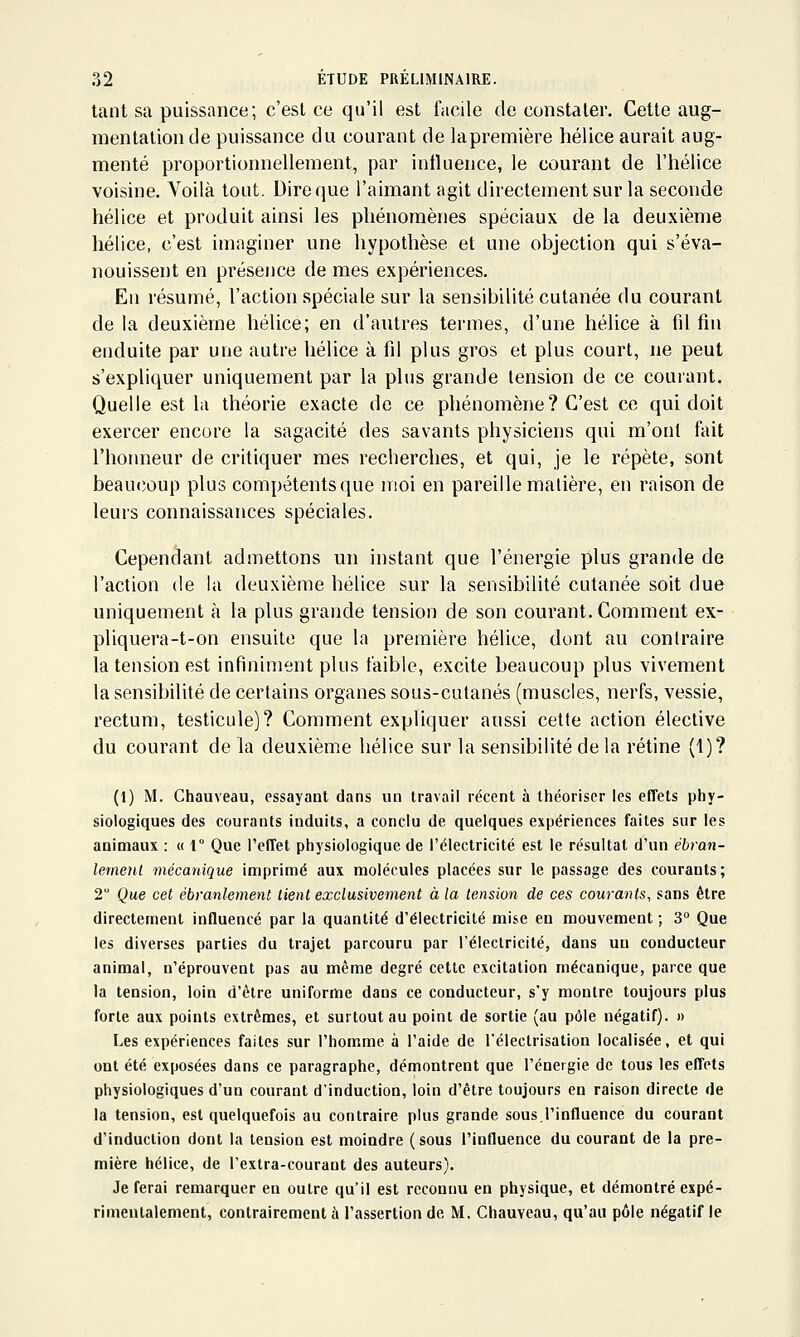 tant sa puissance; c'est ce qu'il est facile de constater. Cette aug- mentation de puissance du courant de lapremière hélice aurait aug- menté proportionnellement, par influence, le courant de l'hélice voisine. Voilà tout. Dire que l'aimant agit directement sur la seconde hélice et produit ainsi les phénomènes spéciaux de la deuxième hélice, c'est imaginer une hypothèse et une objection qui s'éva- nouissent en présence de mes expériences. En résumé, l'action spéciale sur la sensibilité cutanée du courant de la deuxième hélice; en d'autres termes, d'une hélice à fil fin enduite par une autre hélice à fil plus gros et plus court, ne peut s'expliquer uniquement par la plus grande tension de ce courant. Quelle est la théorie exacte de ce phénomène? C'est ce qui doit exercer encore la sagacité des savants physiciens qui m'ont fait l'honneur de critiquer mes recherches, et qui, je le répète, sont beaucîoup plus compétentsque moi en pareille matière, en raison de leurs connaissances spéciales. Cependant admettons un instant que l'énergie plus grande de l'action de la deuxième hélice sur la sensibilité cutanée soit due uniquement à la plus grande tension de son courant. Comment ex- pliquera-t-on ensuite que la première hélice, dont au contraire la tension est infiniment plus faible, excite beaucoup plus vivement la sensibilité de certains organes sous-cutanés (muscles, nerfs, vessie, rectum, testicule)? Comment expliquer aussi cette action élective du courant de la deuxième hélice sur la sensibilité delà rétine (1)? (1) M. Chauveau, essayant dans un travail récent à théoriser les effets ptiy- siologiques des courants induits, a conclu de quelques expériences faites sur les animaux : « 1° Que l'effet physiologique de l'électricité est le résultat d'un ébran- lemetU mécanique imprimé aux molécules placées sur le passage des courants; 2 Que cet ébranlement tient exclusivement à la tension de ces courants, sans être directement influencé par la quantité d'électricité mise en mouvement ; 3 Que les diverses parties du trajet parcouru par réleclricité, dans un conducteur animal, n'éprouvent pas au même degré cette excitation mécanique, parce que la tension, loin d'être uniforme dans ce conducteur, s'y montre toujours plus forte aux points extrêmes, et surtout au point de sortie (au pôle négatif). » Les expériences faites sur l'homme à l'aide de l'électrisation localisée, et qui ont été exposées dans ce paragraphe, démontrent que l'énergie de tous les effets physiologiques d'un courant d'induction, loin d'être toujours en raison directe de la tension, est quelquefois au contraire plus grande sous l'influence du courant d'induction dont la tension est moindre (sous l'influence du courant de la pre- mière hélice, de l'extra-courant des auteurs). Je ferai remarquer en outre qu'il est reconnu en physique, et démontré expé- rimentalement, contrairement à l'assertion de M, Chauveau, qu'au pôle négatif le