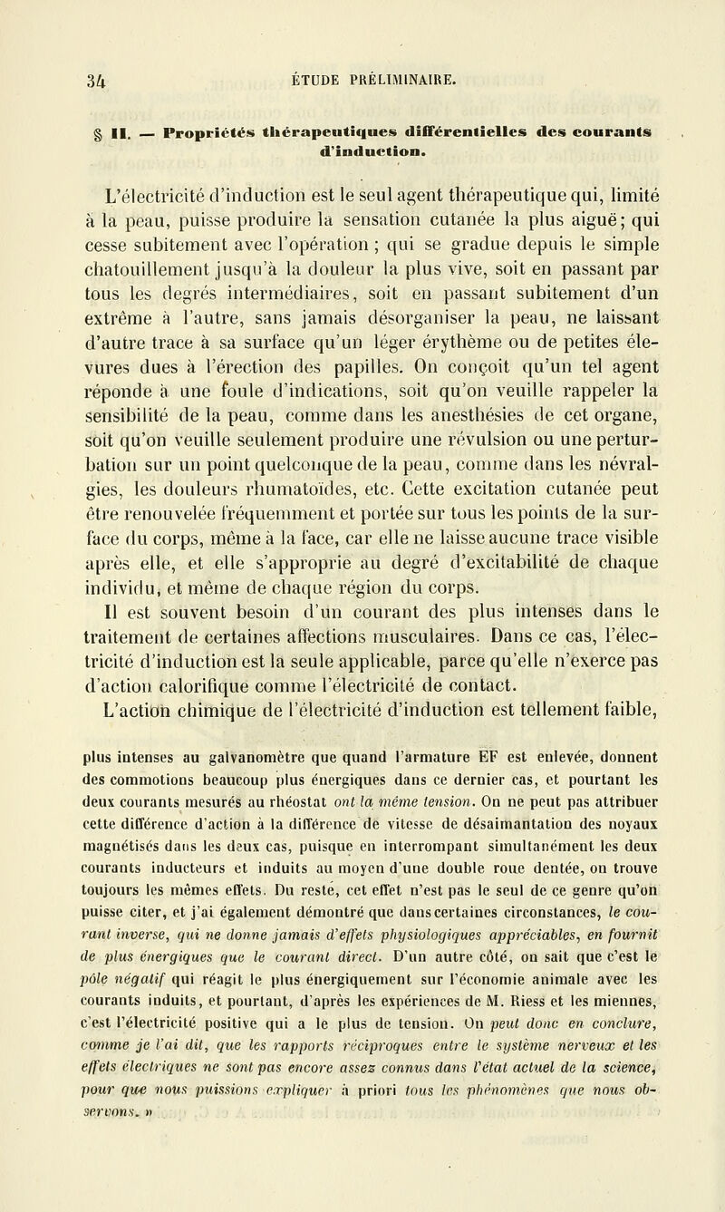 g II. — Propriétés thérapeutiques différentielles des courants d'induction. L'électricité d'induction est le seul agent thérapeutique qui, limité à la peau, puisse produire la sensation cutanée la plus aiguë; qui cesse subitement avec l'opération ; qui se gradue depuis le simple chatouillement jusqu'à la douleur la plus vive, soit en passant par tous les degrés intermédiaires, soit en passant subitement d'un extrême à l'autre, sans jamais désorganiser la peau, ne laissant d'autre trace à sa surface qu'un léger érythème ou de petites éle- vures dues à l'érection des papilles. On conçoit qu'un tel agent réponde a une foule d'indications, soit qu'on veuille rappeler la sensibilité de la peau, comme dans les anesthésies de cet organe, soit qu'on veuille seulement produire une révulsion ou une pertur- bation sur un point quelconque de la peau, comme dans les névral- gies, les douleurs rhumatoïdes, etc. Cette excitation cutanée peut être renouvelée fréquemment et portée sur tous les points de la sur- face du corps, même à la face, car elle ne laisse aucune trace visible après elle, et elle s'approprie au degré d'excitabilité de chaque individu, et même de chaque région du corps. Il est souvent besoin d'un courant des plus intenses dans le traitement de certaines affections musculaires. Dans ce cas, l'élec- tricité d'induction est la seule applicable, parce qu'elle n'exerce pas d'action calorifique comme l'électricité de contact. L'action chimique de l'électricité d'induction est tellement faible, plus intenses au galvanomètre que quand l'armature EF est enlevée, donnent des commotions beaucoup plus énergiques dans ce dernier cas, et pourtant les deux courants mesurés au rhéostat ont la même tension. On ne peut pas attribuer cette différence d'action à la différence de vitesse de désaimantation des noyaux magnétisés dans les deux cas, puisque en interrompant simultanément les deux courants inducteurs et induits au moyen d'une double roue dentée, on trouve toujours les mêmes effets. Du reste, cet effet n'est pas le seul de ce genre qu'on puisse citer, et j'ai également démontré que dans certaines circonstances, le cou- rant inverse, qui ne donne jamais d'effets physiologiques appréciables, en fournit de plus énergiques que le courant direct. D'un autre côté, on sait que c'est le pôle négatif qui réagit le plus énergiquement sur l'économie animale avec les courants induits, et pourtant, d'après les expériences de M. Riess et les miennes, c'est l'électricité positive qui a le plus de tension. On peut donc en conclure, comme je l'ai dit, que les rapports réciproques entre le système nerveux et les effets électriques ne sont pas encore assez connus dans Vétat actuel de la science, pour que notAS puissions expliquer à priori tous les phénomènes que nous ob- servons. »
