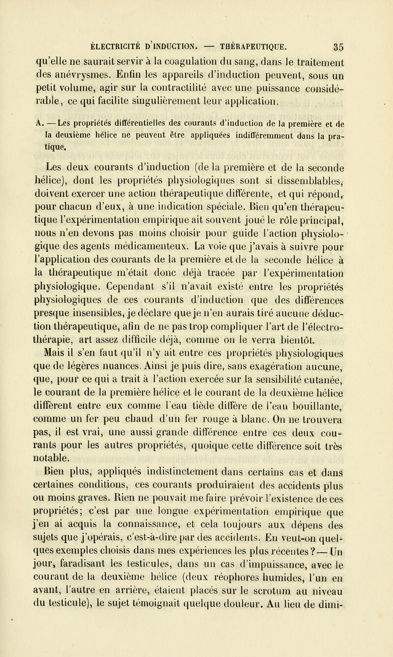 qu'elle ne saurait servir à la coagulation du sang, dans le traitement des anévrysmes. Enfin les appareils d'induction peuvent, sous un petit volume, agir sur la contractilité avec une puissance considé- rable, ce qui facilite singulièrement leur application. A. —Les propriétés différentielles des courants d'induction de la première et de la deuxième hélice ne peuvent être appliquées indifféremment dans la pra- tique. Les deux courants d'induction (de la première et de la seconde hélice], dont les propriétés physiologiques sont si dissemblables, doivent exercer une action thérapeutique différente, et qui répond, pour chacun d'eux, à une indication spéciale. Bien qu'en thérapeu- tique l'expérimentation empirique ait souvent joué le rôle principal, nous n'en devons pas moins choisir pour guide l'action physiolo- gique des agents médicamenteux. La voie que j'avais à suivre pour l'application des courants de la première et de la seconde hélice à la thérapeutique m'était donc déjà tracée par l'expérimentation physiologique. Cependant s'il n'avait existé entre les propriétés physiologiques de ces courants d'induction que des différences presque insensibles, je déclare que je n'en aurais tiré aucune déduc- tion thérapeutique, afin de ne pas trop compliquer l'art de l'électro- thérapie, art assez difficile déjà, comme on le verra bientôt. Mais il s'en faut qu'il n'y ait entre ces propriétés physiologiques que de légères nuances. Ainsi je puis dire, sans exagération aucune, que, pour ce qui a trait à l'action exercée sur la sensibilité cutanée, le courant de la première hélice et le courant de la deuxième hélice diffèrent entre eux comme l'eau tiède diffère de l'eau bouillante, comme un fer peu chaud d'un fer rouge à blanc. On ne trouvera pas, il est vrai, une aussi grande différence entre ces deux cou- rants pour les autres propriétés, quoique cette différence soit très notable. Bien plus, appliqués indistinctement dans certains cas et dans certaines conditions, ces courants produiraient des accidents plus ou moins graves. Rien ne pouvait me faire prévoir l'existence de ces propriétés; c'est par une longue expérimentation empirique que j'en ai acquis la connaissance, et cela toujours aux dépens des sujets que j'opérais, c'est-à-dire par des accidents. En veut-on quel- ques exemples choisis dans mes expériences les plus récentes ?— Un jour, faradisant les testicules, dans un cas d'impuissance, avec le courant de la deuxième hélice (deux réophores humides, l'un en avant, l'autre en arrière, étaient placés sur le scrotum au niveau du testicule), le sujet témoignait quelque douleur. Au lieu de dimi-