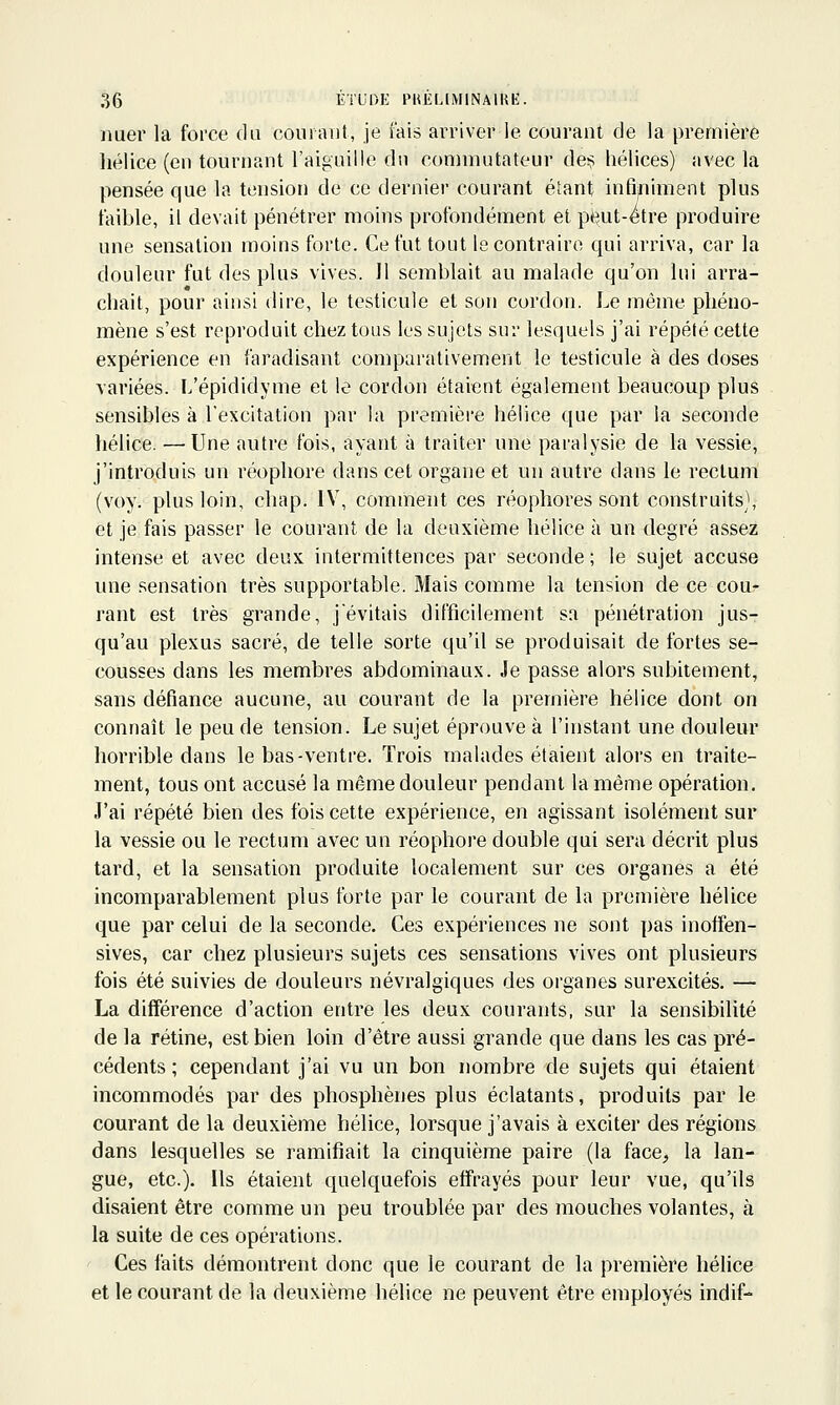 imer la force du courant, je fais aiTiver le courant de la première hélice (en tournant l'aiguille du commutateur de;? hélices) avec la pensée que la tension de ce dernier courant étant infiniment plus faible, il devait pénétrer moins profondément et peut-être produire une sensation moins forte. Ce fut tout le contraire qui arriva, car la douleur fut des plus vives. 11 semblait au malade qu'on lui arra- chait, pour ainsi dire, le testicule et son cordon. Le même phéno- mène s'est reproduit chez tous les sujets sur lesquels j'ai répété cette expérience en faradisant comparativement le testicule à des doses variées. L'épididyme et le cordon étaient également beaucoup plus sensibles à l'excitation par la première hélice que par la seconde hélice. —Une autre fois, ayant à traiter une paralysie de la vessie, j'introduis un réophore dans cet organe et un autre dans le rectum (voy. plus loin, chap. IV, comment ces réophores sont construits), et je fais passer le courant de la deuxième hélice à un degré assez intense et avec deux intermittences par seconde ; le sujet accuse une sensation très supportable. Mais comme la tension de ce cou- rant est très grande, j'évitais difficilement sa pénétration jus- qu'au plexus sacré, de telle sorte qu'il se produisait de fortes se- cousses dans les membres abdominaux. Je passe alors subitement, sans défiance aucune, au courant de la première hélice dont on connaît le peu de tension. Le sujet éprouve à l'instant une douleur horrible dans le bas-ventre. Trois malades étaient alors en traite- ment, tous ont accusé la même douleur pendant la même opération. J'ai répété bien des fois cette expérience, en agissant isolément sur la vessie ou le rectum avec un réophore double qui sera décrit plus tard, et la sensation produite localement sur ces organes a été incomparablement plus forte par le courant de la première hélice que par celui de la seconde. Ces expériences ne sont pas inoffen- sives, car chez plusieurs sujets ces sensations vives ont plusieurs fois été suivies de douleurs névralgiques des organes surexcités. — La différence d'action entre les deux courants, sur la sensibilité de la rétine, est bien loin d'être aussi grande que dans les cas pré- cédents ; cependant j'ai vu un bon nombre de sujets qui étaient incommodés par des phosphènes plus éclatants, produits par le courant de la deuxième hélice, lorsque j'avais à exciter des régions dans lesquelles se ramifiait la cinquième paire (la face, la lan- gue, etc.). Ils étaient quelquefois effrayés pour leur vue, qu'ils disaient être comme un peu troublée par des mouches volantes, à la suite de ces opérations. Ces faits démontrent donc que le courant de la première héhce et le courant de la deuxième hélice ne peuvent être employés indif-