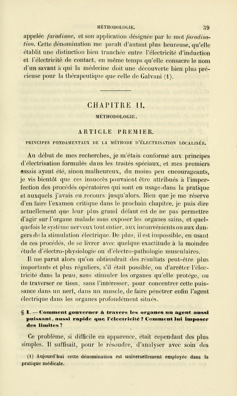 appelée faradisme, et son applicalion désignée par le mot faradisa- tion. Cette dénomination me paraît d'autant plus heureuse, qu'elle établit une distinction bien tranchée entre l'électricité d'induction et l'électricité de contact, en même temps qu'elle consacre le nom d'un savant à qui la médecine doit une découverte bien plus pré- cieuse pour la thérapeutique que celle de Galvani (1). CHAPITRE II. MÉTHODOLOGIE. ARTICLE PREMIER. PRINCIPES FONDAMENTAUX DE LA MÉTHODE D'JÉLECTRISATION LOCALISÉE. Au début de mes recherches, je m'étais conCormé aux principes d'électrisation formulés dans les traités spéciaux, et mes premiers essais ayant été, sinon malheureux, du moins peu encourageants, je vis bientôt que ces insuccès pouvaient être attribués à l'imper- fection des procédés opératoires qui sont en usage-dans la pratique et auxquels j'avais eu recours jusqu'alors. Bien que je me réserve d'en faire l'examen critique dans le prochain chapitre, je puis dire actuellement que leur plus grand défaut est de ne pas permettre d'agir sur l'organe malade sans exposer les organes sains, et quel- quefois le système nerveux tout entier, aux inconvénients ou aux dan- gers de la stimulation électrique. De plus, il est impossible, en usant de ces procédés, de se livrer avec quelque exactitude à la moindre étude d'électro-physiologie ou d'électro-pathologie musculaires. Il me parut alors qu'on obtiendrait des résultats peut-être plus importants et plus réguliers, s'il était possible, ou d'arrêter l'élec- tricité dans la peau, sans stimuler les organes qu'elle protège, ou de traverser ce tissu, sans l'intéresser, pour concentrer cette puis- sance dans un nerf, dans un muscle, de faire pénétrer enfin l'agent électrique dans les organes profondément situés. § 1. —Comment gouverner à travers les organes un agent aussi puissant, aussi rapide que l'électricité ? Comment lut imposer des limites ? Ce problème, si difficile en apparence, était cependant des plus simples. Il suffisait, pour le résoudre, d'analyser avec soin des (1) Aujourd'hui cette dénomination est universellement employée dans la pratique médicale.