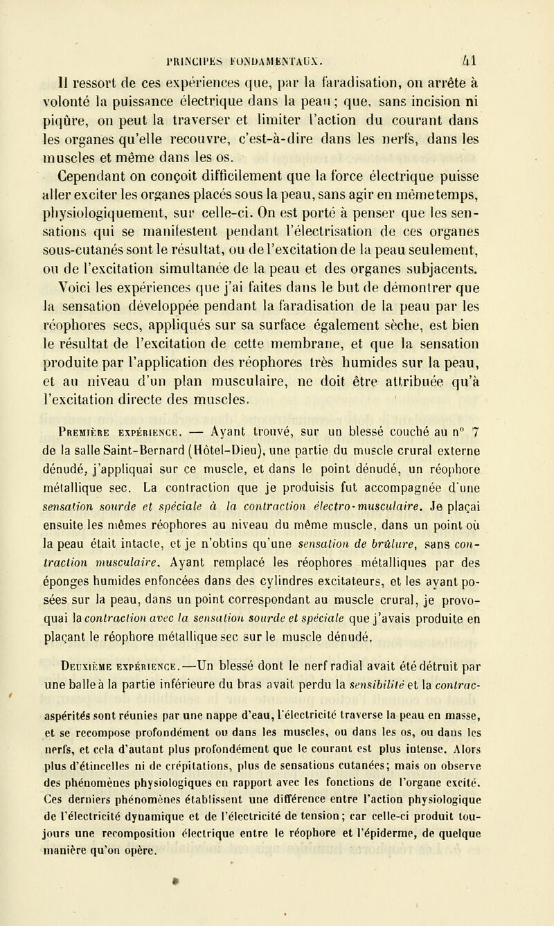 11 ressort de ces expériences que, par la faradisation, on arrête à volonté la puissance électrique dans la peau ; que, sans incision ni piqûre, on peut la traverser et limiter l'action du courant dans les organes qu'elle recouvre, c'est-à-dire dans les nerfs, dans les muscles et même dans les os. Cependant on conçoit difficilement que la force électrique puisse aller exciter les organes placés sous la peau, sans agir en mêmetemps, pbysiologiquement, sur celle-ci. On est porté à penser que les sen- sations qui se manifestent pendant l'électrisation de ces organes sous-cutanés sont le résultat, ou de l'excitation de la peau seulement, ou de l'excitation simultanée de la peau et des organes subjacents. Voici les expériences que j'ai faites dans le but de démontrer que la sensation développée pendant la faradisation de la peau par les réophores secs, appliqués sur sa surface également sèche, est bien le résultat de l'excitation de cette membrane, et que la sensation produite par l'application des réophores très humides sur la peau, et au niveau d'un plan musculaire, ne doit être attribuée qu'à l'excitation directe des muscles. Première expérience. — Ayant trouvé, sur un blessé couché au n 7 de la salle Saint-Bernard (Elôtel-Dieu), une partie du muscle crural externe dénudé, j'appliquai sur ce muscle, et dans le point dénudé, un réophore métallique sec. La contraction que je produisis fut accompagnée dune sensalion sourde et spéciale à la contraction électro-musculaire. Je plaçai ensuite les mêmes réophores au niveau du même muscle, dans un point où la peau était intacte, et je n'obtins qu'une sensation de brûlure, sans con- traction musculaire. Ayant remplacé les réophores métalliques par des éponges humides enfoncées dans des cylindres excitateurs, et les ayant po- sées sur la peau, dans un point correspondant au muscle crural, je provo- quai \a contraction avec la sensation sourde et spéciale que j'avais produite en plaçant le réophore métallique sec sur le muscle dénudé. Deuxième expérience.—Un blessé dont le nerf radial avait été détruit par une balle à la partie inférieure du bras avait perdu la sensibilité et la contrac- aspérités sont réunies par une nappe d'eau, l'électricité traverse la peau en masse, et se recompose profondément ou dans les muscles, ou dans les os, ou dans les nerfs, et cela d'autant plus profondément que le courant est plus intense. Alors plus d'étincelles ni de crépitations, plus de sensations cutanées; mais on observe des phénomènes physiologiques en rapport avec les fonctions de l'organe excité. Ces derniers phénomènes établissent une différence entre l'action physiologique de l'électricité dynamique et de l'électricité de tension; car celle-ci produit tou- jours une recomposition électrique entre le réophore et l'épiderme, de quelque manière qu'on opère.