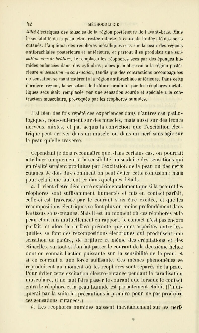 tilité électriques des muscles de la région postérieure de l'avant-bras. Mais la sensibilité de la peau était restée intacte à cause de l'intégrité des nerfs cutanés. J'appliquai des réophores métalliques secs sur la peau des régions antibrachiales postérieure et antérieure, et partout il se produisit une sen- sation vive de brûlure. Je remplaçai les réophores secs par des éponges hu- mides enfoncées dans des cylindres ; alors je n'observai à la région posté- rieure m sensation ni contraction, tandis que des contractions accompagnées de sensation se manifestèrent à la région antibrachiale antérieure. Dans cette dernière région, la sensation de brûlure produite par les réophores métal- liques secs était remplacée par une sensation sourde et spéciale à la con- traction musculaire, provoquée par les réophores humides. J'ai bien des fois répété ces expériences dans d'autres cas patho- logiques, non-seulement sur des muscles, mais aussi sur des troncs nerveux mixtes, et j'ai acquis la conviction que l'excitation élec- trique peut arriver dans un muscle ou dans un nert sans agir sur la peau qu'elle traverse. Cependant je dois reconnaître que, dans certains cas, on pourrait attribuer uniquement à la sensibilité musculaire des sensations qui en réalité seraient produites par l'excitation de la peau ou des nerfs cutanés. Je dois dire comment on peut éviter cette confusion ; mais pour cela il me faut entrer dans quelques détails, a. Il vient d'être démonti'é expérimentalement que si la peau et les réophores sont suffisamment humectés et mis en contact parfait, celle-ci est traversée par le courant sans être excitée, et que les recompositions électriques se font plus ou moins profondément dans les tissus sous-cutanés. Mais il est un moment où ces réophores et la peau étant mis mutuellement en rapport, le contact n'est pas encore parfait, et alors la surface présente quelques aspérités entre les- quelles se font des recompositions électriques qui produisent une sensation de piqûre, de brûlure et même des crépitations et des étincelles, surtout si l'on fait passer le courant delà deuxième hélice dont on connaît l'action puissante sur la sensibilité de la peau, et si ce courant a une force suffisante. Ces mêmes phénomènes se reproduisent au moment où les réophores sont séparés de la peau. Pour éviter cette excitation électro-cutanée pendant la faradisation musculaire, il ne faut faire passer le courant que lorsque le contact entre le réophore et la peau humide est parfaitement établi. (J'indi- querai par la suite les précautions à prendre pour ne pas produire ces sensations cutanées.) b. Les réophores humides agissent inévitablement sur les nerfs