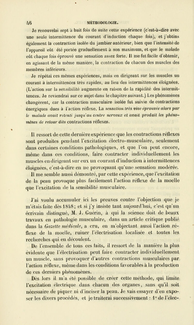 Je renouvelai sept à huit fois de suite cette expérience (c'est-à-dire avec une seule intermittence du courant d'induction chaque fois), et j'obtins également la contraction isolée du jambier antérieur; bien que l'intensité de l'appareil eût été portée graduellement à son maximum, et que le malade eût chaque fois éprouvé une sensation assez forte. Il me fut facile d'obtenir, en agissant de la même manière, la contraction de chacun des muscles des membres inférieurs. ■ Je répétai ces mêmes expériences, mais en dirigeant sur les muscles un courant à intermittences très rapides, au lieu des intermittences éloignées. (L'action sur la sensibilité augmente en raison de la rapidité des intermit- tences. Je reviendrai sur ce sujet dans le chapitre suivant.) Les phénomènes changèrent, car la contraction musculaire isolée fut suivie de contractions énergiques dues à l'action réflexe. La sensation très vive éprouvée alors par le malade avait retenti jusqu'au centre nerveux et avait produit les phêno-r mènes de retour dits contractions réflexes. Il ressort de cette dernière expérience que les contractions réflexes sont produites pendant l'excitation électro-musculaire, seulement dans certaines conditions pathologiques, et que l'on peut encore, même dans ces conditions, faire contracter individuellement les muscles en dirigeant sur eux un courant d'induction à intermittences éloignées, c'est-à-dire en ne provoquant qu'une sensation modérée. Il me semble aussi démontré, par cette expérience, que l'excitation de la peau provoque plus facilement l'action réflexe de la moelle que l'excitation de la sensibilité musculaire. J'ai voulu accumuler ici les preuves contre l'objection que je m'étais faite dès 18^8; et si j'y insiste tant aujourd'hui, c'est qu'un écrivain distingué, M. J. Guérin, à qui la science doit de beaux travaux en pathologie musculaire, dans un article critique publié dans la Gazette médicale, a cru, en m'objectant aussi l'action ré- flexe de la moelle, ruiner l'électrisation localisée et toutes les recherches qui en découlent. De l'ensemble de tous ces faits, il ressort de la manière la plus évidente que l'électrisation peut faire contracter individuellement; un muscle, sans provoquer d'autres contractions musculaires par, l'action réflexe, même dans les conditions favorables à la production de ces derniers phénomènes. Dès lors il m'a été possible de créer cette méthode, qui limite l'excitation électrique dans chacun des organes, sans qu'il soit nécessaire de piquer ni d'inciser la peau. Je vais essayer d'en expo- ser les divers procédés, et je traiterai successiveiiient • 1° de l'élec-