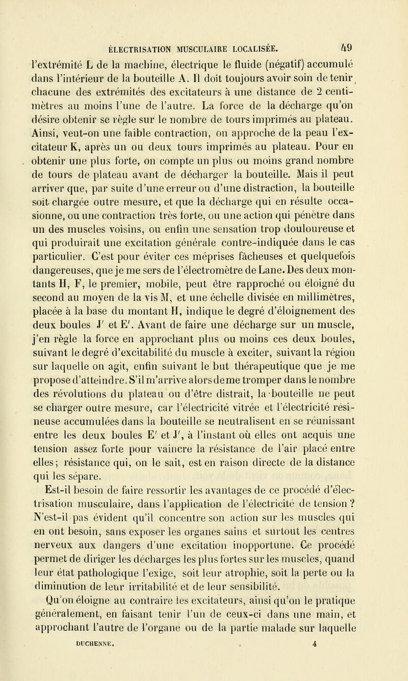 l'extrémité L de la machine, électrique le fluide (négatif) accumulé dans l'intérieur de la bouteille A. Il doit toujours avoir soin détenir^ chacune des extrémités des excitateurs à une distance de 2 centi- mètres au moins l'une de l'autre. La force de la décharge qu'on désire obtenir se règle sur le nombre de tours imprimés au plateau. Ainsi, veut-on une faible contraction, on approche de la peau l'ex- citateur K, après un ou deux tours imprimés au plateau. Pour en obtenir une plus forte, on compte un plus ou moins grand nombre de tours de plateau avant de décharger la bouteille. Mais il peut arriver que, par suite d'une erreur ou d'une distraction, la bouteille soit chargée outre mesure, et que la décharge qui en résulte occa- sionne, ou une contraction très forte, ou une action qui pénètre dans un des muscles voisins, ou enfin une sensation trop douloureuse et qui produirait une excitation générale contre-indiquée dans le cas particulier. C'est pour éviter ces méprises fâcheuses et quelquefois dangereuses, que je me sers de l'électromètre de Lane. Des deux mon- tants H, F, le premier, mobile, peut être rapproché ou éloigné du second au moyen de la vis M, et une échelle divisée en millimètres, placée à la base du montant H, indique le degré d'éloignement des deux boules J' et E'. Avant de faire une décharge sur un muscle, j'en règle la force en approchant plus ou moins ces deux boules, suivant le degré d'excitabilité du muscle à exciter, suivant la région sur laquelle on agit, enfin suivant le but thérapeutique que je me propose d'atteindre. S'il m'arrive alorsdeme tromper dans le nombre des révolutions du plateau ou d'être distrait, la bouteille ne peut se charger outre mesure, car l'électricité vitrée et l'électricité rési- neuse accumulées dans la bouteille se neutralisent en se réunissant entre les deux boules E' et J', à l'instant où elles ont acquis une tension assez forte pour vaincre la résistance de l'air placé entre elles; résistance qui, on le sait, est en raison directe de la distance qui les sépare. Est-il besoin de faire ressortir les avantages de ce procédé d'élec- trisation musculaire, dans l'application de l'électricité de tension ? N'est-il pas évident qu'il concentre son action sur les muscles qui en ont besoin, sans exposer les organes sains et surtout les centres nerveux aux dangers d'une excitation inopportune. Ce procédé permet de diriger les décharges les plus fortes sur les muscles, quand leur état pathologique l'exige, soit leur atrophie, soit la perte ou la diminution de leur irritabilité et de leur sensibilité. Qu'on éloigne au contraire les excitateurs, ainsi qu'on le pratique généralement, en faisant tenir l'un de ceux-ci dans une main, et approchant l'autre de l'organe ou de la partie malade sur laquelle DUCHENNE. , 4