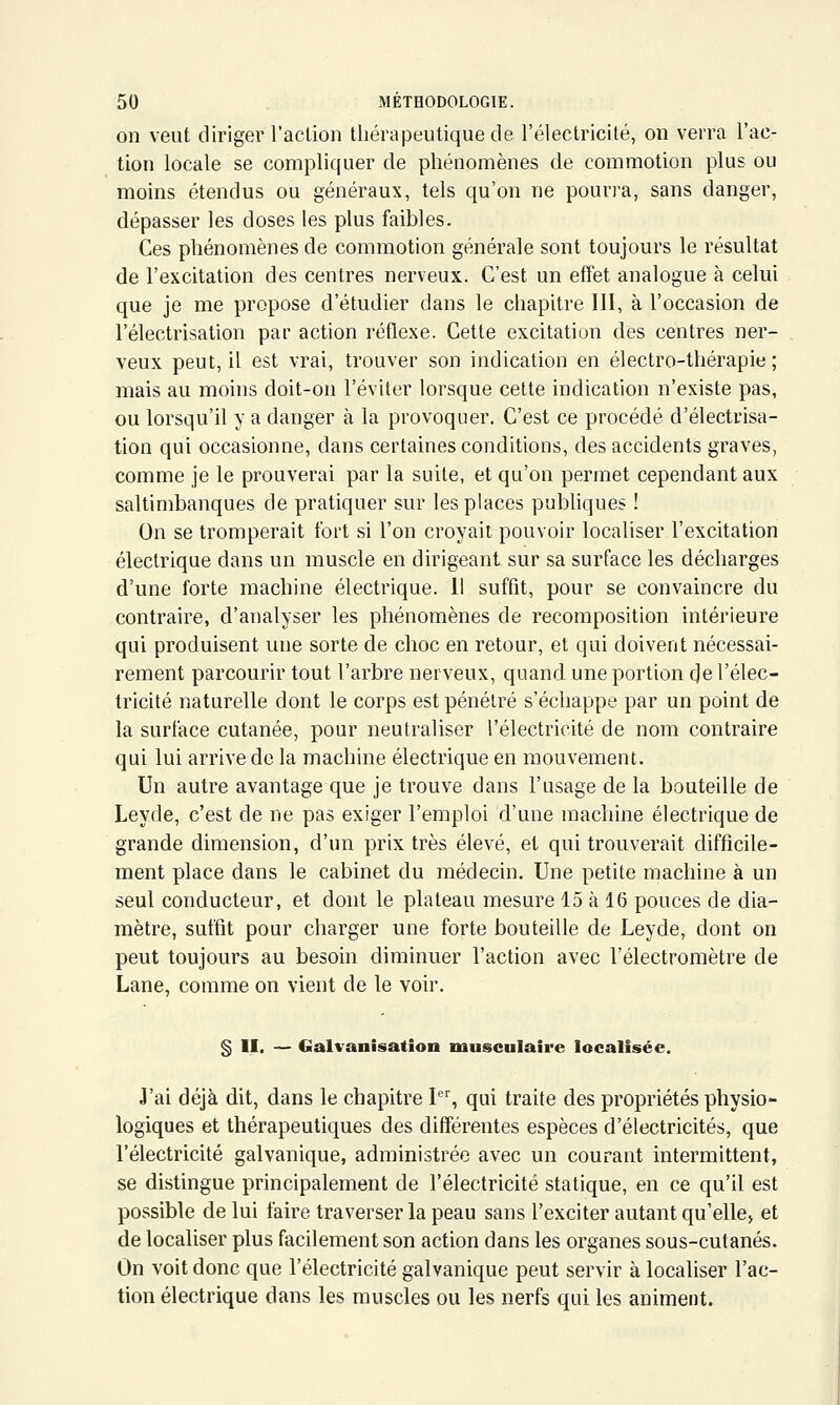 on veut diriger l'action thérapeutique de l'électricité, on verra l'ac- tion locale se compliquer de phénomènes de commotion plus ou moins étendus ou généraux, tels qu'on ne poun-a, sans danger, dépasser les doses les plus faibles. Ces phénomènes de commotion générale sont toujours le résultat de l'excitation des centres nerveux. C'est un effet analogue à celui que je me propose d'étudier dans le chapitre 111, à l'occasion de l'électrisation par action réflexe. Cette excitation des centres ner- veux peut, il est vrai, trouver son indication en électro-thérapie ; mais au moins doit-on l'éviter lorsque cette indication n'existe pas, ou lorsqu'il y a danger à la provoquer. C'est ce procédé d'électrisa- tion qui occasionne, dans certaines conditions, des accidents graves, comme je le prouverai par la suite, et qu'on permet cependant aux saltimbanques de pratiquer sur les places publiques ! On se tromperait fort si l'on croyait pouvoir localiser l'excitation électrique dans un muscle en dirigeant sur sa surface les décharges d'une forte machine électrique. Il suffit, pour se convaincre du contraire, d'analyser les phénomènes de recomposition intérieure qui produisent une sorte de choc en retour, et qui doivent nécessai- rement parcourir tout l'arbre nerveux, quand une portion (Je l'élec- tricité naturelle dont le corps est pénétré s'échappe par un point de la surface cutanée, pour neutraliser l'électricité de nom contraire qui lui arrive de la machine électrique en mouvement. Un autre avantage que je trouve dans l'usage de la bouteille de Leyde, c'est de ne pas exiger l'emploi d'une machine électrique de grande dimension, d'un prix très élevé, et qui trouverait difficile- ment place dans le cabinet du médecin. Une petite machine à un seul conducteur, et dont le plateau mesure 15 à 16 pouces de dia- mètre, suffit pour charger une forte bouteille de Leyde, dont on peut toujours au besoin diminuer l'action avec l'électromètre de Lane, comme on vient de le voir. § II. — Galvanisation musculaire localisée. J'ai déjà dit, dans le chapitre I, qui traite des propriétés physio*- logiques et thérapeutiques des différentes espèces d'électricités, que l'électricité galvanique, administrée avec un courant intermittent, se distingue principalement de l'électricité statique, en ce qu'il est possible de lui faire traverser la peau sans l'exciter autant qu'elle, et de localiser plus facilement son action dans les organes sous-cutanés. On voit donc que l'électricité galvanique peut servir à localiser l'ac- tion électrique dans les muscles ou les nerfs qui les animent.