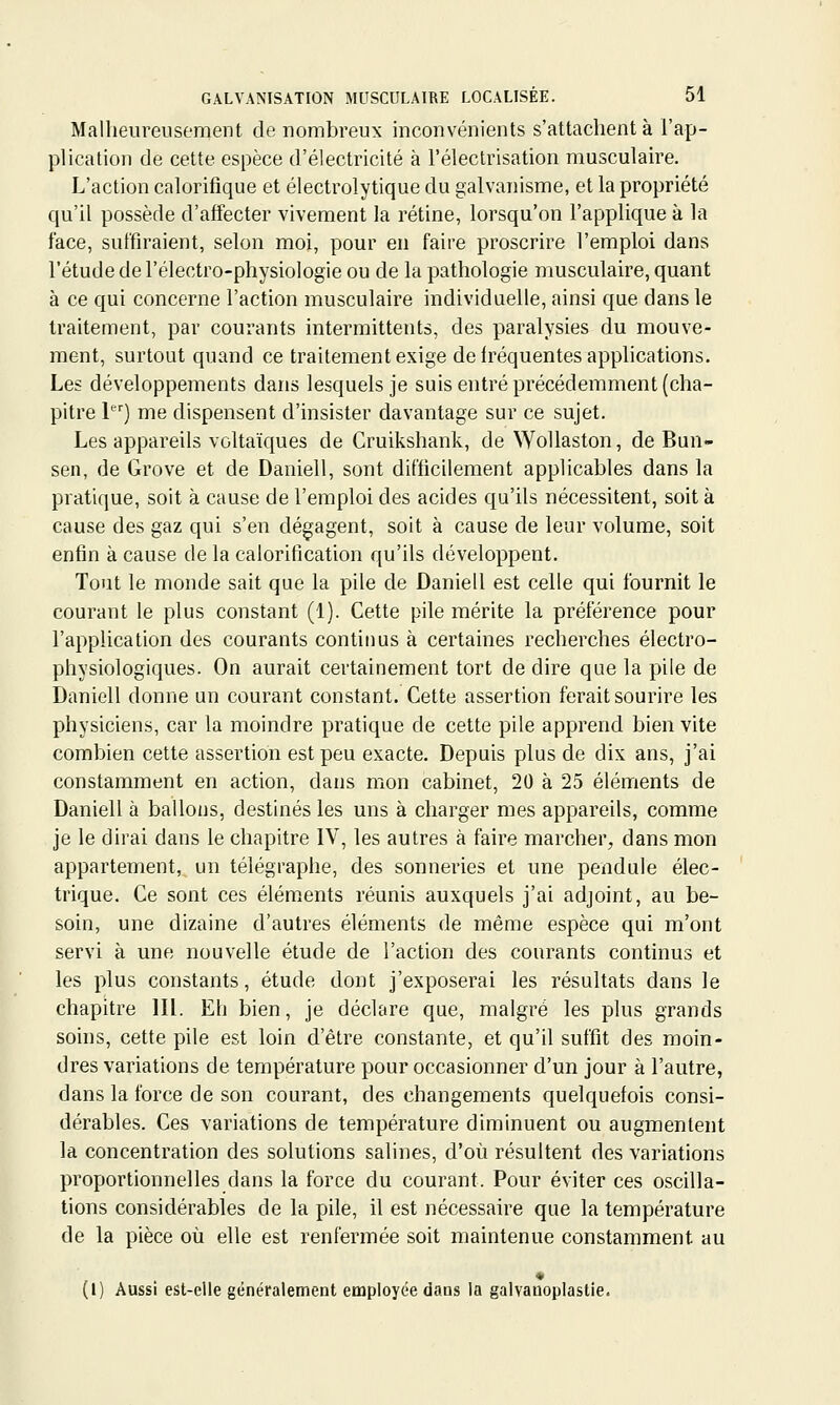 Malheureusement de nombreux inconvénients s'attachent à l'ap- plication de cette espèce d'électricité à l'électrisation musculaire. L'action calorifique et électrolytique du galvanisme, et la propriété qu'il possède d'affecter vivement la rétine, lorsqu'on l'applique à la face, suffiraient, selon moi, pour eu faire proscrire l'emploi dans l'étude de l'électro-physiologie ou de la pathologie musculaire, quant à ce qui concerne l'action musculaire individuelle, ainsi que dans le traitement, par courants intermittents, des paralysies du mouve- ment, surtout quand ce traitement exige de fréquentes applications. Les développements dans lesquels je suis entré précédemment (cha- pitre 1) me dispensent d'insister davantage sur ce sujet. Les appareils voltaïques de Cruikshank, de WoUaston, de Bun- sen, de Grove et de Daniell, sont difficilement applicables dans la pratique, soit à cause de l'emploi des acides qu'ils nécessitent, soit à cause des gaz qui s'en dégagent, soit à cause de leur volume, soit enfin à cause de la calorification qu'ils développent. Tout le monde sait que la pile de Daniell est celle qui fournit le courant le plus constant (1). Cette pile mérite la préférence pour l'application des courants continus à certaines recherches électro- physiologiques. On aurait certainement tort de dire que la pile de Daniell donne un courant constant. Cette assertion ferait sourire les physiciens, car la moindre pratique de cette pile apprend bien vite combien cette assertion est peu exacte. Depuis plus de dix ans, j'ai constamment en action, dans mon cabinet, 20 à 25 éléments de Daniell à ballons, destinés les uns à charger mes appareils, comme je le dirai dans le chapitre IV, les autres à faire marcher, dans mon appartement, un télégraphe, des sonneries et une pendule élec- trique. Ce sont ces éléments réunis auxquels j'ai adjoint, au be- soin, une dizaine d'autres éléments de même espèce qui m'ont servi à une nouvelle étude de l'action des courants continus et les plus constants, étude dont j'exposerai les résultats dans le chapitre lll. Eh bien, je déclare que, malgré les plus grands soins, cette pile est loin d'être constante, et qu'il suffit des moin- dres variations de température pour occasionner d'un jour à l'autre, dans la force de son courant, des changements quelquefois consi- dérables. Ces variations de température diminuent ou augmentent la concentration des solutions salines, d'où résultent des variations proportionnelles dans la force du courant. Pour éviter ces oscilla- tions considérables de la pile, il est nécessaire que la température de la pièce où elle est renfermée soit maintenue constamment au (i) Aussi est-elle généralement employée dans la galvanoplastie.