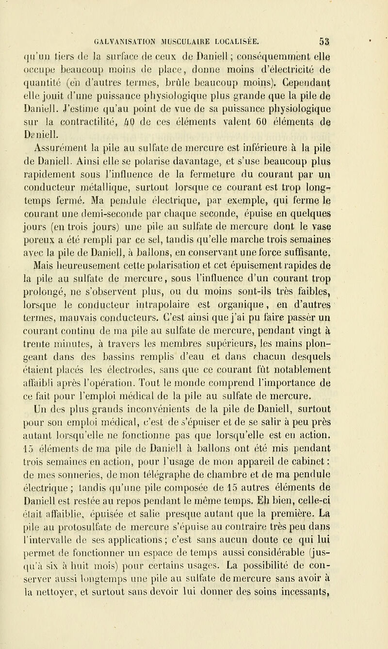 qu'un tiers de la surface de ceux de Daniell; conséquemment elle occupe beaucoup moiris de place, donne moins d'électricité de quantité (en d'autres termes, brûle beaucoup moins). Cependant elle jouit d'une puissance physiologique plus grande que la pile de Daniell. J'estime qu'au point de vue de sa puissance physiologique sur la contractilité, liO de ces éléments valent 60 éléments de Daniell. Assurément la pile au sulfate de mercure est inférieure à la pile de Daniell. Ainsi elle se polarise davantage, et s'use beaucoup plus rapidement sous l'influence de la fermeture du courant par un conducteur métallique, surtout lorsque ce courant est trop long temps fermé. Ma pendule électrique, par exemple, qui ferme le courant une demi-seconde par chaque seconde, épuise en quelques jours (en trois jours) une pile au sulfate de mercure dont le vase poreux a été remph par ce sel, tandis qu'elle marche trois semaines avec la pile de Daniell, à ballons, en conservant une force suffisante. Mais heureusement cette polarisation et cet épuisement rapides de la pile au sulfate de mercure, sous l'influence d'un courant trop prolongé, ne s'observent plus, ou du moins sont-ils très faibles, lorsque le conducteur intrapolaire est organique, en d'autres termes, mauvais conducteurs. C'est ainsi que j'ai pu faire passer un courant continu de ma pile au sulfate de mercure, pendant vingt à trente minutes, à travers les membres supérieurs, les mains plon- geant dans des bassins remplis d'eau et dans chacun desquels étaient placés les électrodes, sans que ce courant fût notablement aftaibli après l'opération. Tout le monde comprend l'importance de ce fait pour l'emploi médical de la pile au sulfate de mercure. Un des plus grands inconvénients de la pile de Daniell, surtout pour son emploi médical, c'est de s'épuiser et de se salir à peu près autant lorsqu'elle ne fonctionne pas que lorsqu'elle est en action. 15 éléments de ma pile de Daniell à ballons ont été mis pendant trois semaines en action, pour l'usage de mon appareil de cabinet : de mes sonneries, de mon télégraphe de chambre et de ma pendule électrique ; tandis qu'une pile composée de 15 autres éléments de Daniell est restée au repos pendant le même temps. Eh bien, celle-ci était affaiblie, épuisée et salie presque autant que la première. La pile au protosulfate de mercure s'épuise au contraire très peu dans l'intervalle de ses applications; c'est sans aucun doute ce qui lui permet de fonctionner un espace de temps aussi considérable (jus- qu'à six à huit mois) pour certains usages. La possibilité de con- server aussi longtemps une pile au sulfate de mercure sans avoir à la nettoyer, et surtout sans devoir lui donner des soins incessants,