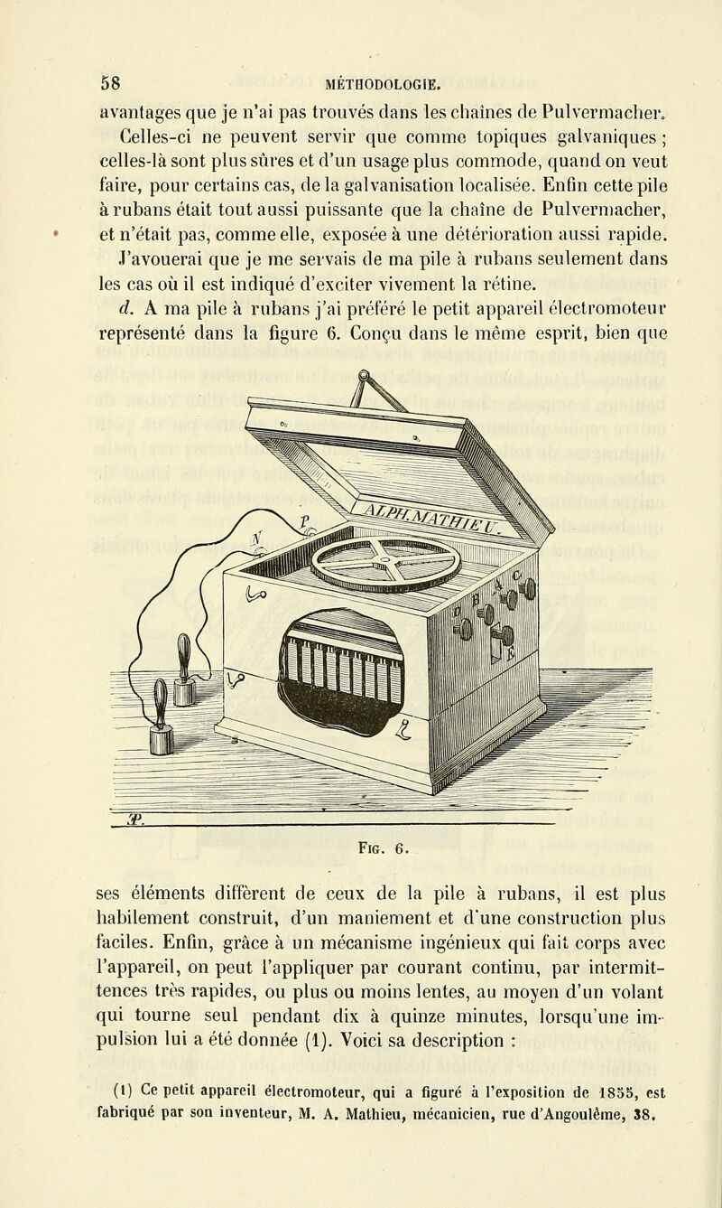 avantages que je n'ai pas trouvés clans les chaînes de Pulvermaclier. Celles-ci ne peuvent servir que comme topiques galvaniques ; celles-là sont plus sûres et d'un usage plus commode, quand on veut faire, pour certains cas, de la galvanisation localisée. Enfin cette pile à rubans était tout aussi puissante que la chaîne de Pulvermacher, et n'était pas, comme elle, exposée à une détérioration aussi rapide. J'avouerai que je me servais de ma pile à rubans seulement dans les cas où il est indiqué d'exciter vivement la rétine. d. A ma pile à rubans j'ai préféré le petit appareil électromoteur représenté dans la figure 6. Conçu dans le même esprit, bien que FiG. 6. ses éléments diffèrent de ceux de la pile à rubans, il est plus habilement construit, d'un maniement et d'une construction plus faciles. Enfin, grâce à un mécanisme ingénieux qui fait corps avec l'appareil, on peut l'appliquer par courant continu, par intermit- tences très rapides, ou plus ou moins lentes, au moyen d'un volant qui tourne seul pendant dix à quinze minutes, lorsqu'une im- pulsion lui a été donnée (1). Voici sa description : (I) Ce petit appareil électromoteur, qui a figuré à l'exposition de 1855, est fabriqué par son inventeur, M. A. Mathieu, mécanicien, rue d'Angoulême, 38.