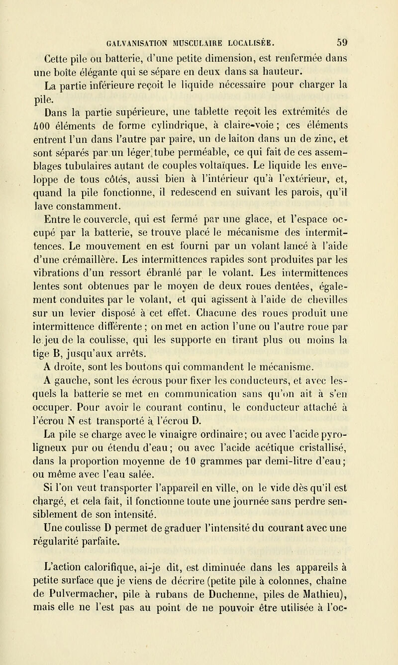 Cette pile ou batterie, d'une petite dimension, est renfermée dans une boîte élégante qui se sépare en deux dans sa hauteur. La partie inférieure reçoit le liquide nécessaire pour charger la pile. Dans la partie supérieure, une tablette reçoit les extrémités de ÙOO éléments de forme cylindrique, à claire-voie ; ces éléments entrent l'un dans l'autre par paire, un de laiton dans un de zinc, et sont séparés par un léger;tube perméable, ce qui fait de ces assem- blages tubulaires autant de couples voltaïques. Le liquide les enve- loppe de tous côtés, aussi bien à l'intérieur qu'à l'extérieur, et, quand la pile fonctionne, il redescend en suivant les parois, qu'il lave constamment. Entre le couvercle, qui est fermé par une glace, et l'espace oc- cupé par la batterie, se trouve placé le mécanisme des intermit- tences. Le mouvement en est fourni par un volant lancé à l'aide d'une crémaillère. Les intermittences rapides sont produites par les vibrations d'un ressort ébranlé par le volant. Les intermittences lentes sont obtenues par le moyen de deux roues dentées, égale- ment conduites par le volant, et qui agissent à l'aide de chevilles sur un levier disposé à cet effet. Chacune des roues produit une intermittence différente ; on met en action l'une ou l'autre roue par le.jeu de la coulisse, qui les supporte en tirant plus ou moins la tige B, jusqu'aux arrêts. A droite, sont les boutons qui commandent le mécanisme. A gauche, sont les écrous pour fixer les conducteurs, et avec les- quels la batterie se met en communication sans qu'(m ait à s'en occuper. Pour avoir le courant continu, le conducteur attaché à l'écrou N est transporté à, l'écrou D. La pile se charge avec le vinaigre ordinaire; ou avec l'acide pyro- ligneux pur ou étendu d'eau; ou avec l'acide acétique cristalhsé, dans la proportion moyenne de 10 grammes par demi-litre d'eau; ou même avec l'eau salée. Si l'on veut transporter l'appareil en ville, on le vide dès qu'il est chargé, et cela fait, il fonctionne toute une journée sans perdre sen- siblement de son intensité. Une coulisse D permet de graduer l'intensité du courant avec une régularité parfaite. L'action calorifique, ai-je dit, est diminuée dans les appareils à petite surface que je viens de décrire (petite pile à colonnes, chaîne de Pulvermacher, pile à rubans de Duchenne, piles de Mathieu), mais elle ne l'est pas au point de ne pouvoir être utilisée à l'oc-