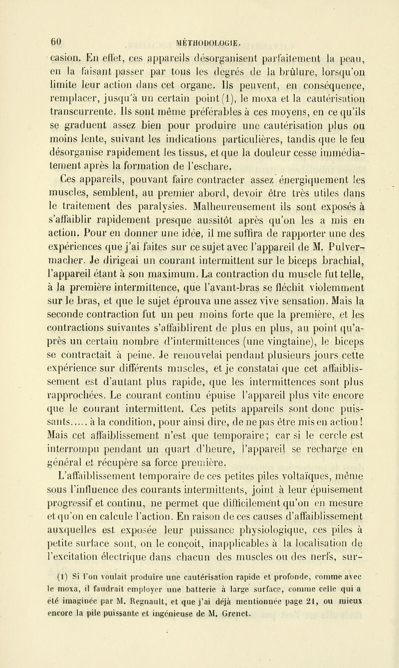 casion. Eu effet, ces appareils désorganisent pariaitement la peau, en la faisant passer par tous les degrés de la brûlure, lorsqu'on limite leur action dans cet organe. Ils peuvent, en conséquence, remplacer, jusqu'à un certain point (1), le moxa et la cautérisation transcurrente. Ils sont même préférables à ces moyens, en ce qu'ils se graduent assez bien pour produire une cautérisation plus ou moins lente, suivant les indications particulières, tandis que le feu désorganise rapidement les tissus, et que la douleur cesse immédia- tement après la formation de l'eschare. Ces appareils, pouvant faire contracter assez énergiquement les muscles, semblent, au premier abord, devoir être très utiles dans le traitement des paralysies. Malheureusement ils sont exposés à s'affaiblir rapidement presque aussitôt après qu'on les a mis en action. Pour en donner une idée, il me suffira de rapporter une des expériences que j'ai faites sur ce sujet avec l'appareil de M. Pulver- mâcher. Je dirigeai un courant intermittent sur le biceps brachial, l'appareil étant à son maximum. La contraction du muscle fut telle, à la première intermittence, que l'avant-bras se fléchit violemment sur le bras, et que le sujet éprouva une assez vive sensation. Mais la seconde contraction fut un peu moins forte que la première, et les contractions suivantes s'affaiblirent de plus en plus, au point qu'a- près un certain nombre d'intermittences (une vingtaine), le biceps se contractait à peine. Je renouvelai pendant plusieurs jours cette expérience sur différents muscles, et je constatai que cet affaiblis- sement est d'autant plus rapide, que les intermittences sont plus rapprochées. Le courant continu épuise l'appareil plus vite encore que le courant intermittent. Ces petits appareils sont donc puis- sants à la condition, pour ainsi dire, de ne pas être mis en action ! Mais cet affaiblissement n'est que temporaire ; car si le cercle est interrompu pendant un quart d'heure, l'appareil se recharge en général et récupère sa force première. L'affaiblissement temporaire de ces petites piles voltaïques, même sous l'influence des courants intermittents, joint à leur épuisement progressif et continu, ne permet que difticilement qu'on en mesure et qu'on en calcule l'action. En raison de ces causes d'affaiblissement auxquelles est exposée leur puissance physiologique, ces piles à petite surface sont, on le conçoit, inapplicables à la localisation de l'excitation électrique dans chacun des muscles ou des nerfs, sur- (1) Si l'on voulait produire une cautérisation rapide et profonde, comme avec le moxa, il faudrait employer une batterie à large surface, comme celle qui a été imaginée par M. Regnault, et que j'ai déjà mentionnée page 21, ou mieux encore la pile puissante et ingénieuse de M. Grenet.