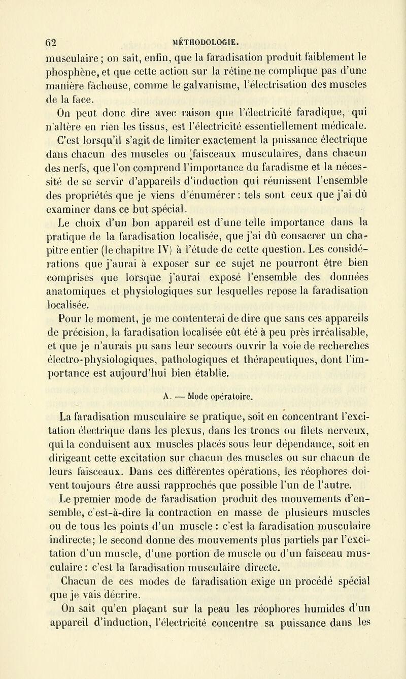 musculaire ; on sait, enfin, que la faradisalion produit faiblement le phosphène, et que cette action sur la rétine ne complique pas d'une manière fâcheuse, comme le galvanisme, l'électrisation des muscles de la face. On peut donc dire avec raison que l'électricité faradique, qui n'altère en rien les tissus, est l'électricité essentiellement médicale. C'est lorsqu'il s'agit de limiter exactement la puissance électrique dans chacun des muscles ou Taisceaux musculaires, dans chacun des nerfs, que l'on comprend l'importance du faradisme et la néces- sité de se servir d'appareils d'induction qui réunissent l'ensemble des propriétés que je viens d'énumérer : tels sont ceux que j'ai dû examiner dans ce but spécial. Le choix d'un bon appareil est d'une telle importance dans la pratique de la faradisation localisée, que j'ai dû consacrer un cha- pitre entier (le chapitre IV) à l'étude de cette question. Les considé- rations que j'aurai à exposer sur ce sujet ne pourront être bien comprises que lorsque j'aurai exposé l'ensemble des données anatomiques et physiologiques sur lesquelles repose la faradisation localisée. Pour le moment, je me contenterai de dire que sans ces appareils de précision, la faradisation localisée eût été à peu près irréalisable, et que je n'aurais pu sans leur secours ouvrir la voie de recherches électro-physiologiques, pathologiques et thérapeutiques, dont l'im- portance est aujourd'hui bien établie. A. — Mode opératoire. La faradisation musculaire se pratique, soit en concentrant l'exci- tation électrique dans les plexus, dans les troncs ou filets nerveux, qui la conduisent aux muscles placés sous leur dépendance, soit en dirigeant cette excitation sur chacun des muscles ou sur chacun de leurs faisceaux. Dans ces différentes opérations, les réophores doi- vent toujours être aussi rapprochés que possible l'un de l'autre. Le premier mode de faradisation produit des mouvements d'en- semble, c'est-à-dire la contraction en masse de plusieurs muscles ou de tous les points d'un muscle : c'est la faradisation musculaire indirecte; le second donne des mouvements plus partiels par l'exci- tation d'un muscle, d'une portion de muscle ou d'un faisceau mus- culaire : c'est la faradisation musculaire directe. Chacun de ces modes de faradisation exige un procédé spécial que je vais décrire. On sait qu'en plaçant sur la peau les réophores humides d'un appareil d'induction, l'électricité concentre sa puissance dans les