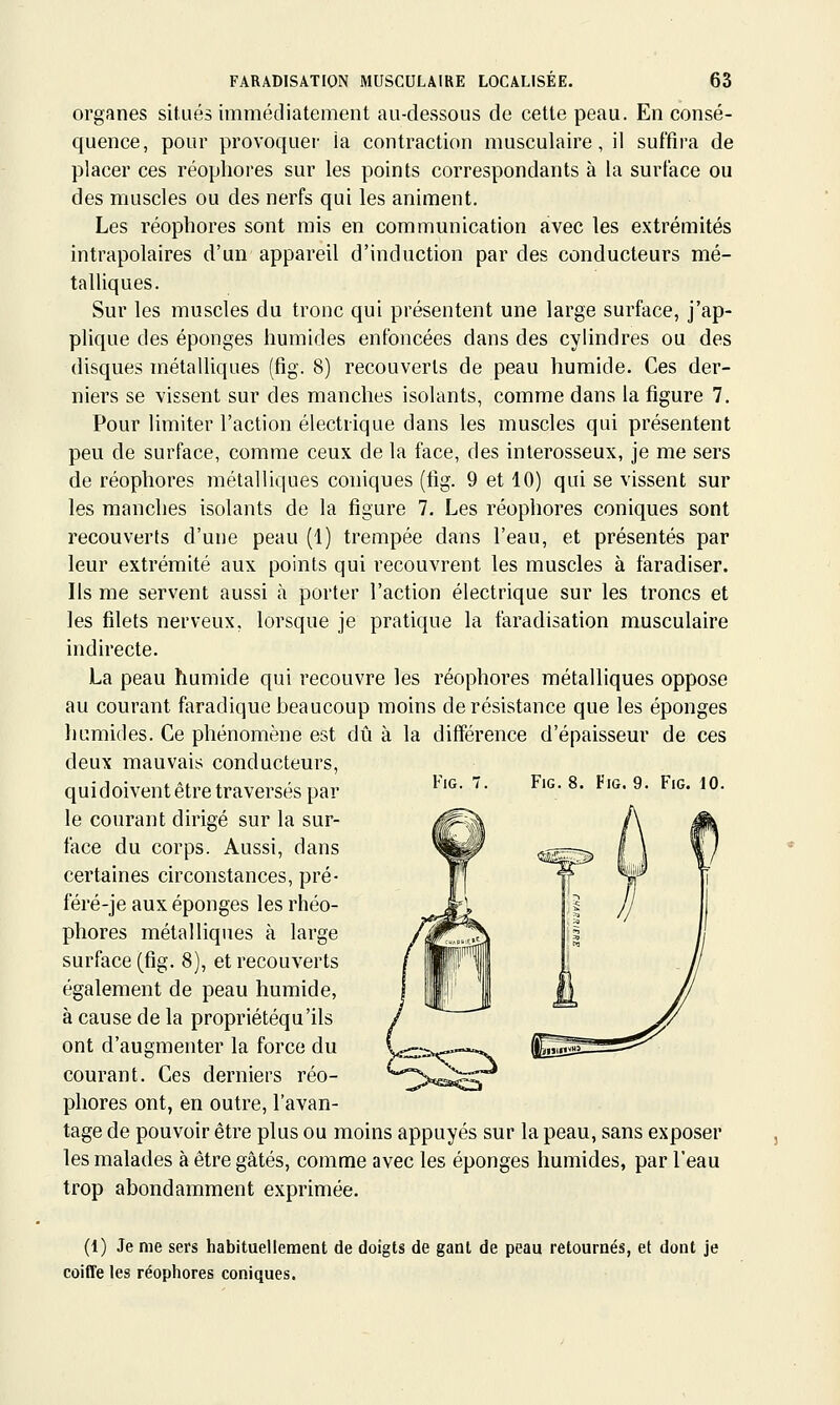 organes situés immédiatement au-dessous de cette peau. En consé- quence, pour provoquei- ia contraction musculaire, il suffira de placer ces réophores sur les points correspondants à la surface ou des muscles ou des nerfs qui les animent. Les réophores sont mis en communication avec les extrémités intrapolaires d'un appareil d'induction par des conducteurs mé- talliques. Sur les muscles du tronc qui présentent une large surface, j'ap- plique des éponges humides enfoncées dans des cylindres ou des disques métalliques (fig. 8) recouverts de peau humide. Ces der- niers se vissent sur des manches isolants, comme dans la figure 7. Pour limiter l'action électrique dans les muscles qui présentent peu de surface, comme ceux de la face, des interosseux, je me sers de réophores métalliques coniques (fig. 9 et 10) qui se vissent sur les manches isolants de la figure 7. Les réophores coniques sont recouverts d'une peau (1) trempée dans l'eau, et présentés par leur extrémité aux points qui recouvrent les muscles à faradiser. Ils me servent aussi à porter l'action électrique sur les troncs et les filets nerveux, lorsque je pratique la faradisation musculaire indirecte. La peau humide qui recouvre les réophores métalliques oppose au courant faradique beaucoup moins de résistance que les éponges humides. Ce phénomène est dû à la différence d'épaisseur de ces deux mauvais conducteurs, FlG. Fig. 8. Fig. 9. Fig. 10. qui doivent être traversés par le courant dirigé sur la sur- face du corps. Aussi, dans certaines circonstances, pré- féré-je aux éponges les rhéo- phores métalliques à large surface (fig. 8), et recouverts également de peau humide, à cause de la propriétéqu'ils ont d'augmenter la force du courant. Ces derniers réo- phores ont, en outre, l'avan- tage de pouvoir être plus ou moins appuyés sur la peau, sans exposer les malades à être gâtés, comme avec les éponges humides, par l'eau trop abondamment exprimée. (1) Je me sers habituellement de doigts de ganl de peau retournés, et dont je coiffe les réophores coniques.