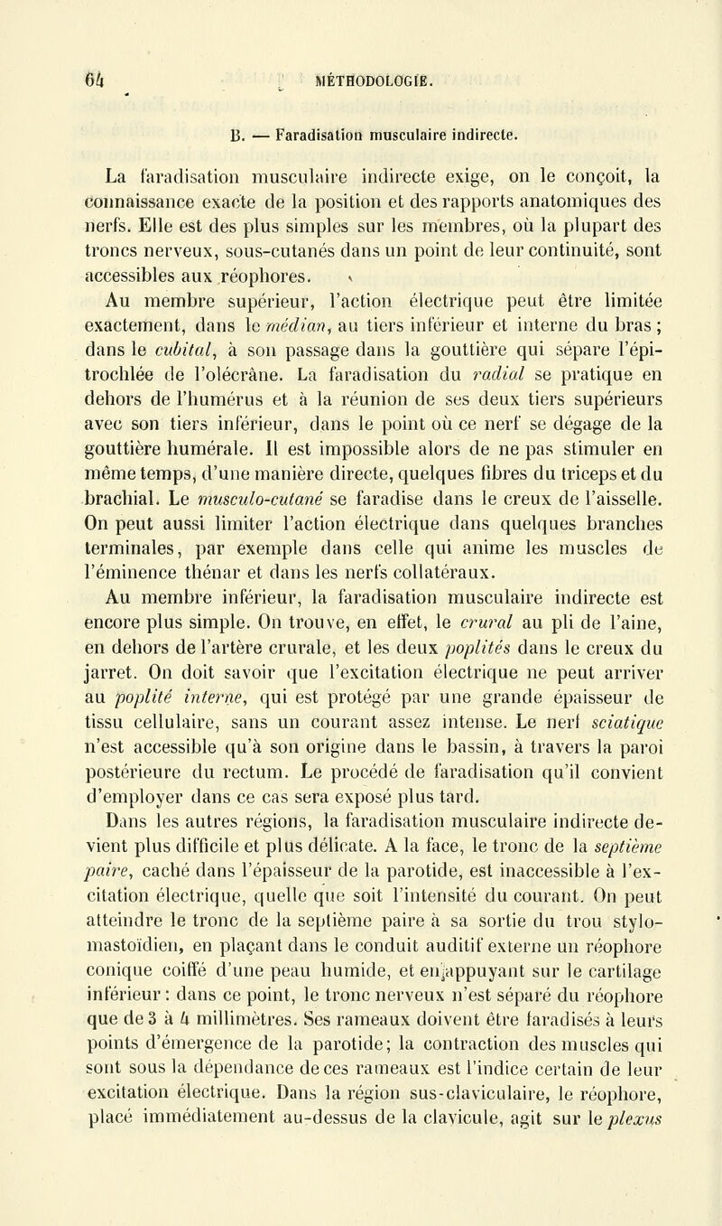 B. ■— Faradisation musculaire indirecte. La faradisation musculaire indirecte exige, on le conçoit, la connaissance exacte de la position et des rapports anatomiques des nerfs. Elle est des plus simples sur les membres, où la plupart des troncs nerveux, sous-cutanés dans un point de leur continuité, sont accessibles aux réophores. Au membre supérieur, l'action électrique peut être limitée exactement, dans le médian, au tiers inférieur et interne du bras ; dans le cubital^ à son passage dans la gouttière qui sépare l'épi- trochlée de l'olécrâne. La faradisation du railial se pratique en dehors de l'humérus et à la réunion de ses deux tiers supérieurs avec son tiers inférieur, dans le point où ce nerf se dégage de la gouttière humérale. Il est impossible alors de ne pas stimuler en même temps, d'une manière directe, quelques fibres du triceps et du brachial. Le musculo-cutané se faradise dans le creux de l'aisselle. On peut aussi limiter l'action électrique dans quelques branches terminales, par exemple dans celle qui anime les muscles de l'éminence thénar et dans les nerfs collatéraux. Au membre inférieur, la faradisation musculaire indirecte est encore plus simple. On trouve, en effet, le crural au pli de l'aine, en dehors de l'artère crurale, et les deux poplités dans le creux du jarret. On doit savoir que l'excitation électrique ne peut arriver au poplité interne, qui est protégé par une grande épaisseur de tissu cellulaire, sans un courant assez intense. Le nerf sciatique n'est accessible qu'à son origine dans le bassin, à travers la paroi postérieure du rectum. Le procédé de faradisation qu'il convient d'employer dans ce cas sera exposé plus tard. Dans les autres régions, la faradisation musculaire indirecte de- vient plus difficile et plus délicate. A la face, le tronc de la septième paire, caché dans l'épaisseur de la parotide, est inaccessible à l'ex- citation électrique, quelle que soit l'intensité du courant. On peut atteindre le tronc de la septième paire à sa sortie du trou stylo- mastoïdien, en plaçant dans le conduit auditif externe un réophore conique coiffé d'une peau humide, et enïappuyant sur le cartilage inférieur : dans ce point, le tronc nerveux n'est séparé du réophore que de 3 à /; millimètres. Ses rameaux doivent être faradisés à leurs points d'émergence de la parotide; la contraction des muscles qui sont sous la dépendance de ces rameaux est l'indice certain de leur excitation électrique. Dans la région sus-clavicidaire, le réophore, placé immédiatement au-dessus de la clavicule, agit sur le plexus