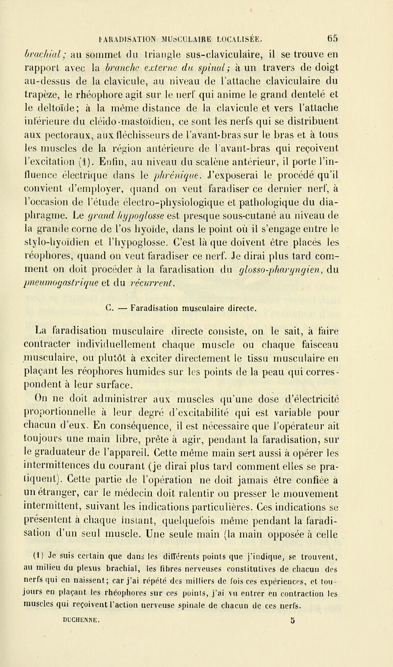 brachial ; au sommet du triangle sus-claviculaire, il se trouve en rapport avec la branche externe du spinal ; à un travers de doigt au-dessus de la clavicule, au niveau de l'attache claviculaire du trapèze, le rhéophore agit sur le nerf qui anime le grand dentelé et le deltoïde; à la même distance de la clavicule et vers l'attache intérieure du cléido-mastoïdien, ce sont les nerfs qui se distribuent aux pectoraux, aux fléchisseurs de l'avant-bras sur le bras et à tous les muscles de la région antérieure de lavant-bras qui reçoivent l'excitation (1). Enfin, au niveau du scalène antérieur, il porte l'in- fluence électrique dans le phrénique. J'exposerai le procédé qu'il convient d'employer, quand on veut faradiser ce dernier nerf, à l'occasion de l'étude électro-physiologique et pathologique du dia- phragme. Le grand hypoglosse est presque sous-cutané au niveau de la grande corne de l'os hyoïde, dans le point où il s'engage entre le stylo-hyoïdien et l'hypoglosse. C'est là que doivent être placés les réophores, quand on veut faradiser ce nerf. Je dirai plus tard com.- ment on doit procéder à la faradisation du glosso-pharyngien, du pneumogastrique et du récurrent. C. — Faradisation musculaire directe. La faradisation musculaire directe consiste, on le sait, à faire contracter individuellement chaque muscle ou chaque faisceau .musculaire, ou plutôt à exciter directement le tissu musculaire en plaçant les réophores humides sur les points de la peau qui corres- pondent à leur surface. On ne doit administrer aux muscles qu'une dose d'électricité proportionnelle à leur degré d'excitabilité qui est variable pour chacun d'eux. En conséquence, il est nécessaire que l'opérateur ait toujours une main libre, prête à agir, pendant la faradisation, sur le graduateur de l'appareil. Cette même main sert aussi à opérer les intermittences du courant (je dirai plus tard comment elles se pra- tiquent). Cette partie de l'opération ne doit jamais être confiée à un étranger, car le médecin doit ralentir ou presser le mouvement intermittent, suivant les indications particulières. Ces indications se présentent à chaque instant, quelquefois même pendant la faradi- sation d'un seul muscle. Une seule main (la main opposée à celle (1) Je suis certain que dans les diCTérents points que j'indique, se trouvent, au milieu du plexus bracliial, les fibres nerveuses constitutives de chacun des nerfs qui en naissent; car j'ai répété des milliers de fois ces expcriencps, et tou- jours en plaçant les rtiéophores sur ces points, j'ai vu entrer en contraction les muscles qui reçoivent l'action nerveuse spinale de ctiacun de ces nerfs. DUCHENNE. 5