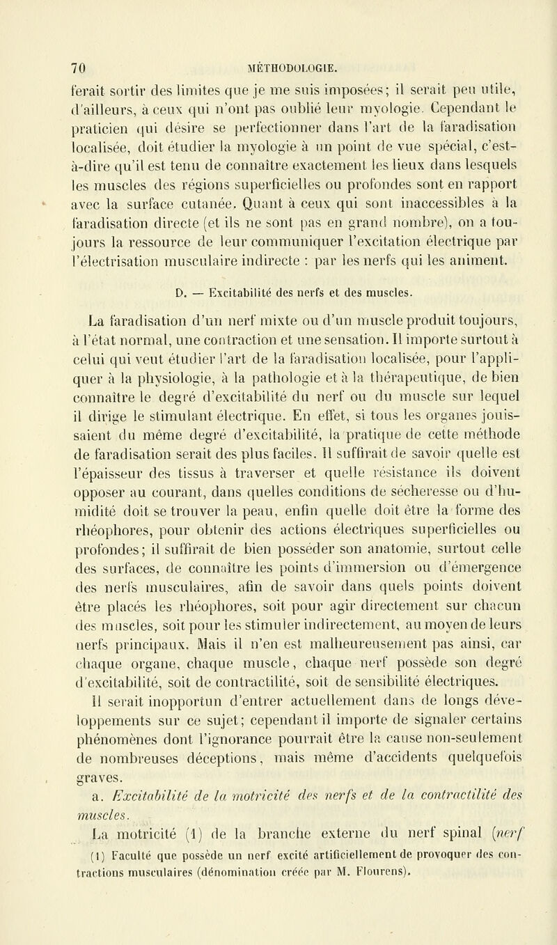 ferait sortir des limites que je me suis imposées; il serait peu utile, d'ailleurs, à ceux qui n'ont pas oublié leur myologie. Cependant le praticien qui désire se perfectionner dans l'art de la faradisation localisée, doit étudier la myologie à nn point de vue spécial, c'est- à-dire qu'il est tenu de connaître exactement les lieux dans lesquels les muscles des régions superficielles ou profondes sont en rapport avec la surface cutanée. Quant à ceux qui sont inaccessibles à la faradisation directe (et ils ne sont pas en grand nombre], on a tou- jours la ressource de leur communiquer l'excitation électrique par l'électrisation musculaire indirecte : par les nerfs qui les animent. D. — Excitabilité des nerfs et des muscles. La faradisation d'un nerf mixte ou d'un muscle produit toujours, à l'état normal, une contraction et une sensation. Il importe surtout à celui qui veut étudier l'art de la faradisation localisée, pour l'appli- quer à la physiologie, à la pathologie et à la thérapeutique, de bien connaître le degré d'excitabilité du nerf ou du muscle sur lequel il dirige le stimulant électrique. En effet, si tous les organes jouis- saient du même degré d'excitabilité, ia pratique de cette méthode de faradisation serait des plus faciles. Il suffirait de savoir quelle est l'épaisseur des tissus à traverser et quelle résistance ils doivent opposer au courant, dans quelles conditions de sécheresse ou d'hu- midité doit se trouver la peau, enfin quelle doit être la forme des rhéophores, pour obtenir des actions électriques superficielles ou profondes; il suffirait de bien posséder son anatomie, surtout celle des surfaces, de connaître les points d'immersion ou d'émergence des nerfs musculaires, afin de savoir dans quels points doivent être placés les rhéophores, soit pour agir directement sur chacun des muscles, soitpour les stimuler indirectement, au moyen de leurs nerfs principaux. Mais il n'en est malheureusement pas ainsi, car chaque organe, chaque muscle, chaque nerf possède son degré d'excitabilité, soit de contractilité, soit de sensibilité électriques. 11 serait inopportun d'entrer actuellement dans de longs déve- loppements sur ce sujet; cependant il importe de signaler certains phénomènes dont l'ignorance pourrait être la cause non-seulement de nombreuses déceptions, mais même d'accidents quelquefois graves. a. Excitabilité de la motricité des nerfs et de la contractilité des muscles. La motricité (1) de la branche externe du nerf spinal {nerf (1) Faculté que possède ua nerf excité artificiellement de provoquer des cou- tractions musculaires (dénomination créée par M. Fiourcns).