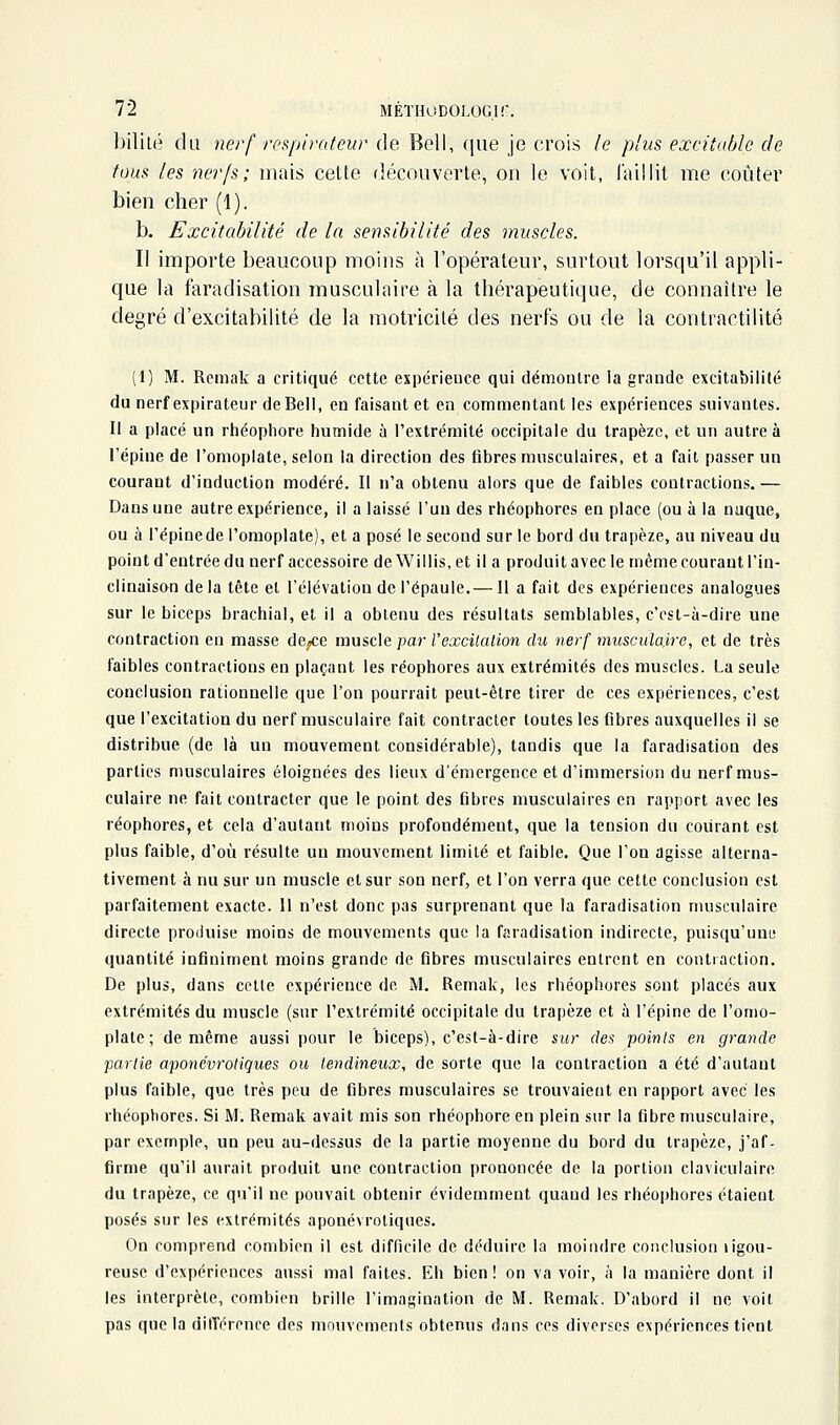 bililé du nerf respirateur de Bell, que je crois le plus excitable de tous les nerfs; mais cette découverte, on le voit, laillit me coûter bien cher (1). b. Excitabilité de la sensibilité des muscles. Il importe beaucoup moins à l'opérateur, surtout lorsqu'il appli- que la faradisation musculaire à la thérapeutique, de connaître le degré d'excitabilité de la motricité des nerfs ou de la contractilité (1) M. Reniak a critiqué cette expérieuce qui démontre la grande excitabilité du nerf expirateur de Bell, en faisant et en commentant les expériences suivantes. Il a placé un rhéophore humide à l'extrémité occipitale du trapèze, et un autre à l'épine de l'omoplate, selon la direction des fibres musculaires, et a fait passer un courant d'induction modéré. Il n'a obtenu alors que de faibles contractions. — Dans une autre expérience, il a laissé l'un des rhéophores en place (ou à la nuque, ou à l'épinede l'omoplate), et a posé le second sur le bord du trapèze, au niveau du point d'entrée du nerf accessoire de Willis, et il a produit avec le même courant l'in- clinaison delà tête et l'élévation de l'épaule.— Il a fait des expériences analogues sur le biceps brachial, et il a obtenu des résultats semblables, c'est-à-dire une contraction en masse de/;e musda par l'excitation du nerf musculaire, et de très faibles contractions en plaçant les réophores aux extrémités des muscles. La seule conclusion rationnelle que l'on pourrait peut-être tirer de ces expériences, c'est que l'excitation du nerf musculaire fait contracter toutes les fibres auxquelles il se distribue (de là un mouvement considérable), tandis que la faradisation des parties musculaires éloignées des lieux d'émergence et d'immersion du nerf mus- culaire ne fait contracter que le point des fibres musculaires en rapport avec les réophores, et cela d'autant moins profondément, que la tension du courant est plus faible, d'où résulte un mouvement limité et faible. Que l'on agisse alterna- tivement à nu sur un muscle et sur son nerf, et l'on verra que cette conclusion est parfaitement exacte. Il n'est donc pas surprenant que la faradisation musculaire directe produise moins de mouvements que la faradisation indirecte, puisqu'une quantité infiniment moins grande de fibres musculaires entrent en contiaction. De plus, dans cotle expérience de M. Remak, les rhéophores sont placés aux extrémités du muscle (sur l'extrémité occipitale du trapèze et à l'épine de l'omo- plate ; de même aussi pour le biceps), c'est-à-dire sur des points en grande partie aponévrotiques ou tendineux, de sorte que la contraction a été d'autant plus faible, que très peu de fibres musculaires se trouvaient en rapport avec les rhéophores. Si M. Remak avait mis son rhéophore en plein sur la fibre musculaire, par exemple, un peu au-dessus de la partie moyenne du bord du trapèze, j'af- firme qu'il aurait produit une contraction prononcée de la portion claviculaire du trapèze, ce qu'il ne pouvait obtenir évidemment quand les rhéophores étaient posés sur les extrémités aponévrotiques. On comprend combien il est difficile de déduire la moindre conclusion ligou- reuse d'expériences aussi mal faites. Eh bien ! on va voir, à la manière dont il les interprète, combien brille l'imagination de M. Remak. D'abord il ne voit pas que la différence des mouvements obtenus dans ces diverses expériences tient