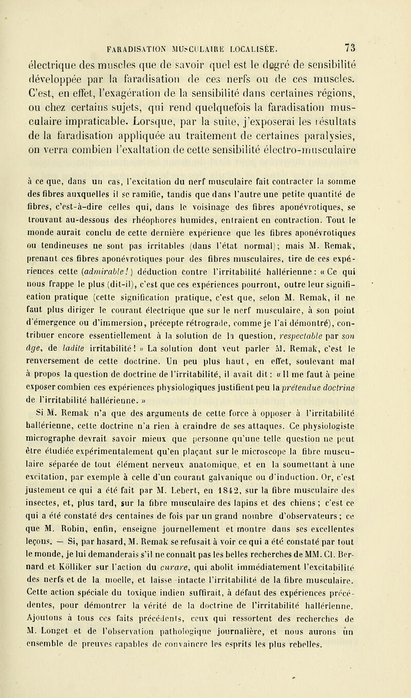 électrique des muscles que de savoir quel est le degré de sensibilité développée par la faradisation de ces nerfs ou de ces muscles. C'est, en effet, l'exagération de la sensibilité dans certaines régions, ou chez certains sujets, qui rend quelquefois la faradisation mus- culaire impraticable. Lorsque, par la suite, j'exposerai les résultats de la faradisation appliquée au traitement de certaines paralysies, on verra combien l'exaltation de cette sensibilité électro-musculaire à ce que, dans un cas, l'excitaliou du nerf musculaire fait contracter la somme des fibres auxquelles il se ramiûe, tandis que dans l'autre une petite quantité de fibres, c'est-à-dire celles qui, dans le voisinage des fibres aponévrotiques, se trouvant au-dessous des rhéophores humides, entraient en contraction. Tout le monde aurait conclu de cette dernière expérience que les fibres aponévrotiques ou tendineuses ne sont pas irritables (dans l'état normal); mais M. Remak, prenant ces fibres aponévrotiques pour des fibres musculaires, tire de ces expé- riences celte (admirable!) déduction contre l'irritabilité hallérienne: «Ce qui nous frappe le plus (dit-il), c'est que ces expériences pourront, outre leur signifi- cation pratique (cette signification pratique, c'est que, selon M. Remak, il ne faut plus diriger le courant électrique que sur le nerf musculaire, à son point d'émergence ou d'immersion, précepte rétrograde, comme je l'ai démontré), con- tribuer encore essentiellement à la solution de la question, respectable par son âge, de ladite irritabilité! « La solution dont veut parler àl. Remak, c'est le renversement de cette doctrine. Un peu plus haut, en effet, soulevant mal à propos la question de doctrine de l'irritabilité, il avait dit : « II me faut à peine exposer combien ces expériences physiologiques justifient peu \a prétendue doctrine de l'irritabilité hallérienne. » Si M. Remak n'a que des arguments de cette force à op[ioser à l'irritabilité hallérienne, celte doctrine n'a rien à craindre de ses attaques. Ce physiologiste micrographe devrait savoir mieux que personne qu'une telle question ne peut être étudiée expérimentalement qu'en plaçant sur le microscope la fibre muscu- laire séparée de tout élément nerveux anatomique, et en la soumettant à une excitation, par exemple à celle d'un courant galvanique ou d'induction. Or, c'est justement ce qui a été fait par M. Lebert, en 1S42, sur la fibre musculaire des insectes, et, plus tard, sur la fibre musculaire des lapins et des chiens ; c'est ce qui a été constaté des centaines de fois par un grand nombre d'observateurs; ce que M. Robin, enfin, enseigne journellement et montre dans ses excellentes leçons. — Si, par hasard, M. Remak se refusait à voir ce qui a été constaté par tout le monde, je lui demanderais s'il ne connaît pas les belles recherches de MM. Cl. Ber- nard et Ivolliker sur l'action du curare, qui abolit immédiatement l'excitabililc des nerfs et de la moelle, et laisse intacte l'irritabilité de la fibre musculaire. Cette action spéciale du toxique indien suffirait, à défaut des expériences précé- dentes, pour démontrer la vérité de la doctrine de l'irritabilité hallérienne. Ajoutons à tous ces faits prccéiienls, ceux qui ressortent des recherches de M. Longet et de l'observation pathologique journalière, et nous aurons un ensemble de preuves capables de convaincre les esprits les plus rebelles.