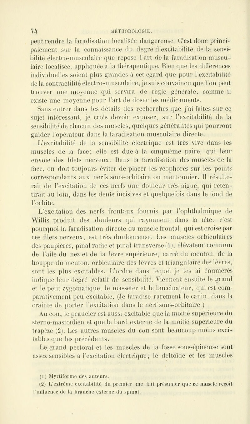 peut rendre la faradisatioii localisée dangereuse. C'est donc princi- palement sur la connaissance du degré d'excitabilité de la sensi- bilité électro-musculaire que repose l'art de la faradisation muscu- laire localisée, appliquée à la thérapeutique. Bien que les différences individuelles soient plus grandes à cet égard que pour l'excitabilité de la contractilité électro-musculaire, je suis convaincu que l'on peut trouver une moyenne qui servira de règle générale, comme il existe une moyenne pour l'art de doser les médicaments. Sans entrer dans les détails des recherches que j'ai faites sur ce sujet intéressant, je crois devoir exposer, sur l'excitabilité de la sensibilité de chacun des muscles, quelques généralités qui pourront guider l'opérateur dans la faradisation musculaire directe. L'excitabilité de la sensibilité électrique est très vive dans les muscles de la face; elle est due à la cinquième paire, qui leur envoie des filets nerveux. Dans la faradisation des muscles de la face, on doit toujours éviter de placer les réophores sur les points correspondants aux nerfs sous-orbitaire ou mentonnier. Il résulte- rait de l'excitation de ces nerfs une douleur très aiguë, qui reten- tirait au loin, dans les dents incisives et quelquefois dans le fond de l'orbite. L'excitation des nerfs frontaux fournis par l'ophthalmique de Willis produit des douleurs qui rayonnent dans la tête; c'est pourquoi la faradisation directe du muscle frontal, qui est croisé par ces tilets nerveux, est très douloureuse. Les muscles orbiculaires des paupières, pinal radié et piiial transverse (1), élévateur commim de l'aile du nez et de la lèvre supérieure, carré du menlon, de la houppe du menton, orbiculaire des lèvres et triangulaire des lèvres, sont les plus excitables. L'ordre dans lequel je les ai énumérés indique lenr degré relatif de sensibilité. Viennent ensuite le grand et le petit zygomatique, le masséter et le buccinateur, qui est com- parativement peu excitable. (Je faradise rarement le canin, dans la crainte de porter l'excitation dans le nerf sous-orbitaire.) Au cou, le peaucier est aussi excitable que la moitié supérieure du sterno-mastoïdien et que le bord externe de la moitié supérieure du trapèze (2). Les autres muscles du cou sont beaucoup moins exci- tables que les précédents. Le grand pectoral et les muscles de la fosse sous-épineuse sont assez sensibles à l'excitation électrique; le deltoïde et les muscles (Ij MyrtiforiTie des auteurs. (2) L'extrême excitabilité du premier me fait présumer que ce muscle reçoit l'influeace de la branche externe du spinal.