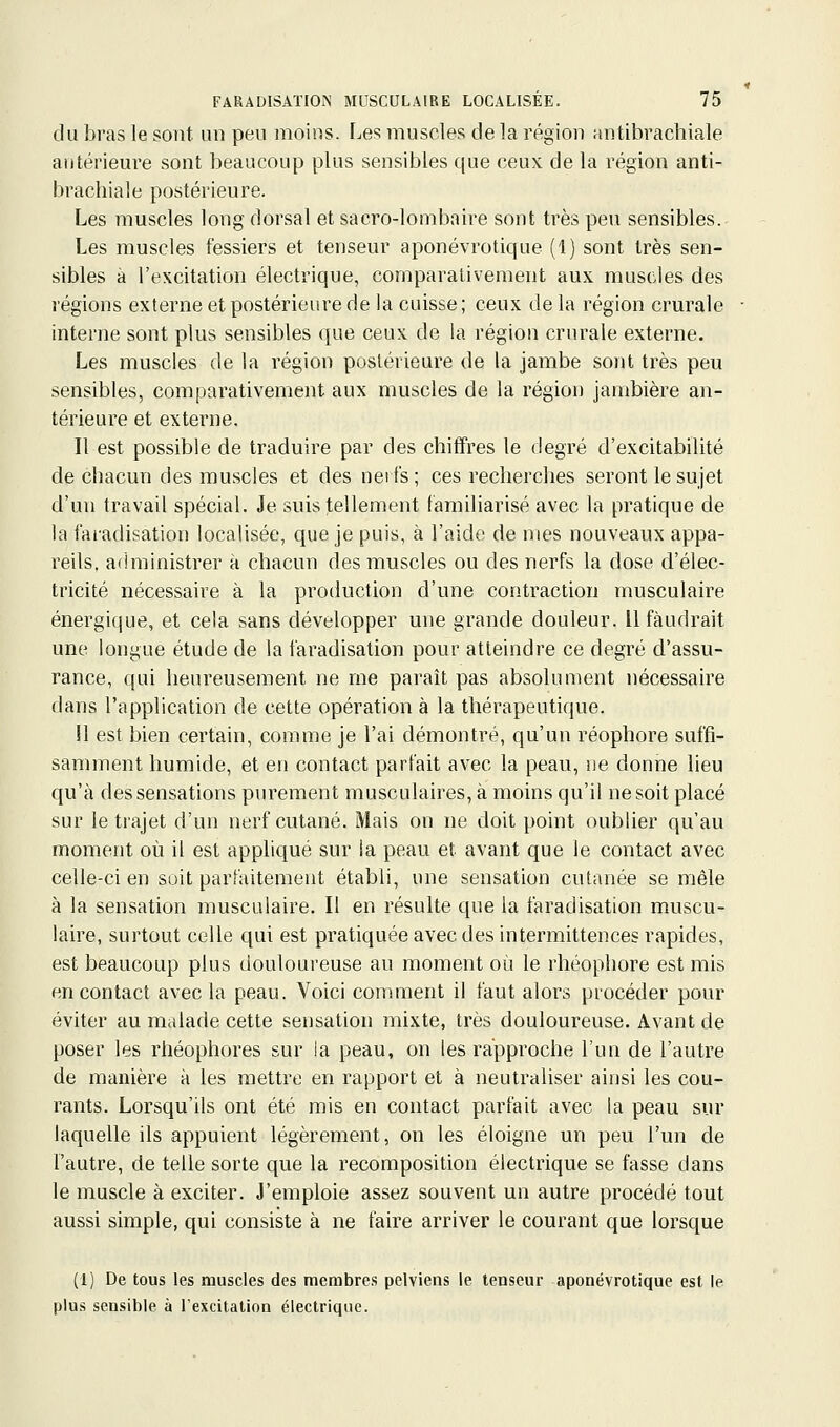 du bras le sont un peu moins. Les muscles de la région antibrachiale antérieure sont beaucoup plus sensibles que ceux de la région anti- brachiale postérieure. Les muscles long dorsal et sacro-lombaire sont très peu sensibles. Les muscles fessiers et tenseur aponévrotique (1) sont très sen- sibles à l'excitation électrique, comparativement aux muscles des régions externe et postérieure de la cuisse; ceux delà région crurale interne sont plus sensibles que ceux de la régiou crurale externe. Les muscles de la région postérieure de la jambe sont très peu sensibles, comparativement aux muscles de la région jambière an- térieure et externe. Il est possible de traduire par des chiffres le degré d'excitabilité de chacun des muscles et des neil's; ces recherches seront le sujet d'un travail spécial. Je suis tellement familiarisé avec la pratique de la faradisation localisée, que je puis, à l'aide de mes nouveaux appa- reils, administrer à chacun des muscles ou des nerfs la dose d'élec- tricité nécessaire à la production d'une contraction musculaire énergique, et cela sans développer une grande douleur. Il faudrait une longue étude de la faradisation pour atteindre ce degré d'assu- rance, qui heureusement ne me paraît pas absolument nécessaire dans l'application de cette opération à la thérapeutique. Il est bien certain, comme je l'ai démontré, qu'un réophore suffi- samment humide, et en contact parfait avec la peau, ne donne lieu qu'à des sensations purement musculaires, à moins qu'il ne soit placé sur le trajet d'un nerf cutané. Mais on ne doit point oublier qu'au moment où il est appliqué sur la peau et avant que le contact avec celle-ci en soit parfaitement établi, une sensation cutanée se mêle à la sensation musculaire. Il en résulte que la faradisation muscu- laire, surtout celle qui est pratiquée avec des intermittences rapides, est beaucoup plus douloureuse au moment où le rhéophore est mis en contact avec la peau. Voici comment il faut alors procéder pour éviter au malade cette sensation mixte, très douloureuse. Avant de poser les rhéophores sur la peau, on les rapproche l'un de l'autre de manière à les mettre en rapport et à neutraliser ainsi les cou- rants. Lorsqu'ils ont été mis en contact parfait avec la peau sur laquelle ils appuient légèrement, on les éloigne un peu l'un de l'autre, de telle sorte que la recomposition électrique se fasse dans le muscle à exciter. J'emploie assez souvent un autre procédé tout aussi simple, qui consiste à ne faire arriver le courant que lorsque (1) De tous les muscles des membres pelviens le tenseur aponévrotique est le plus sensible à l'excitation électrique.