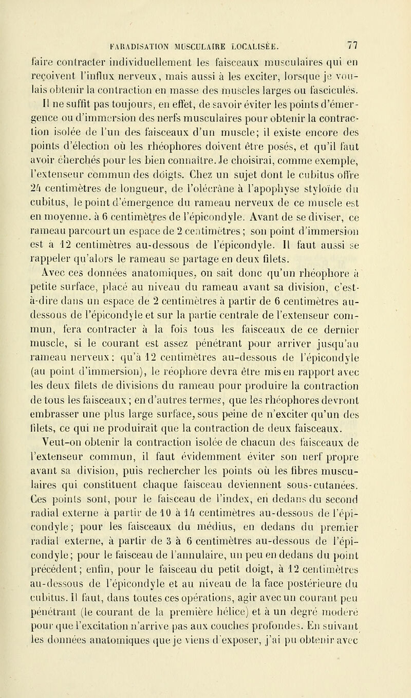 l'aire contracter individuellement les faisceaux musculaires qui en reçoivent l'influx nerveux, mais aussi à les exciter, lorsque je vou- lais obtenir la contraction en masse des muscles larges ou fascicules. Il ne suffit pas toujours, en effet, de savoir éviter les points d'émer- gence ou d'immersion des nerfs musculaires pour obtenir la contrac- tion isolée de l'un des faisceaux d'un muscle; il existe encore des points d'élection où les rhéophores doivent être posés, et qu'il faut avoir éherchés pour les bien connaître. Je choisirai, comme exemple, l'extenseur commun des doigts. Chez un sujet dont le cubitus ofli'e 2/i centimètres de longueur, de l'olécràne à l'apophyse styloïde du cubitus, le point d'émergence du rameau nerveux de ce muscle est en moyenne, à 6 centimètres de l'épicondyle. Avant de se diviser, ce rameau parcourt un espace de 2 centimètres ; son point d'immersion est à 12 centimètres au-dessous de l'épicondyle. Il faut aussi se rappeler qu'alors le rameau se partage en deux filets. Avec ces données anatomiques^ on sait donc qu'un rhéophore à petite surface, placé au niveau du rameau avant sa division, c'est- à-dire dans un espace de 2 centimètres à partir de 6 centimètres au- dessous de l'épicondyle et sur la partie centrale de l'extenseur com- mun, fera contracter à la fois tous les faisceaux de ce dernier muscle, si le courant est assez pénétrant pour arriver jusqu'au rameau nerveux : qu'à 12 centimètres au-dessous de l'épicondyle (au point d'immersion), le réopliore devra être mis en rapport avec les deux filets de divisions du rameau pour produire la contraction de tous les faisceaux ; en d'autres termes, que les rhéophores devront embrasser une plus large surface^, sous peine de n'exciter qu'un des filets, ce qui ne produirait que la contraction de deux faisceaux. Veut-on obtenir la contraction isolée de chacun des faisceaux de l'extenseur commun, il faut évidemment éviter son nerf propre avant sa division, puis rechercher les points où les fibres muscu- laires qui constituent chaque faisceau deviennent sous-cutanées. Ces points sont, pour le faisceau de l'index, en dedans du second radial externe à partir de 10 h Ik centimètres au-dessous de l'épi- condyle ; pour les faisceaux du médius, en dedans du premier radial externe, à partir de 3 à 6 centimètres au-dessous de l'épi- condyle; pour le faisceau de l'annulaire, un peu en dedans du point précédent; enfin, pour le faisceau du petit doigt, à 12 centimètres au-dessous de l'épicondyle et au niveau de la face postérieure du cubitus. Il faut, dans toutes ces opérations, agir avec un courant peu pénétrant (le courant de la première hélice) et à un degré modéré pour que l'excitation n'arrive pas aux couches profondes. En suivant les données anatomiques que je viens d'exposer, j'ai pu obtenir avec