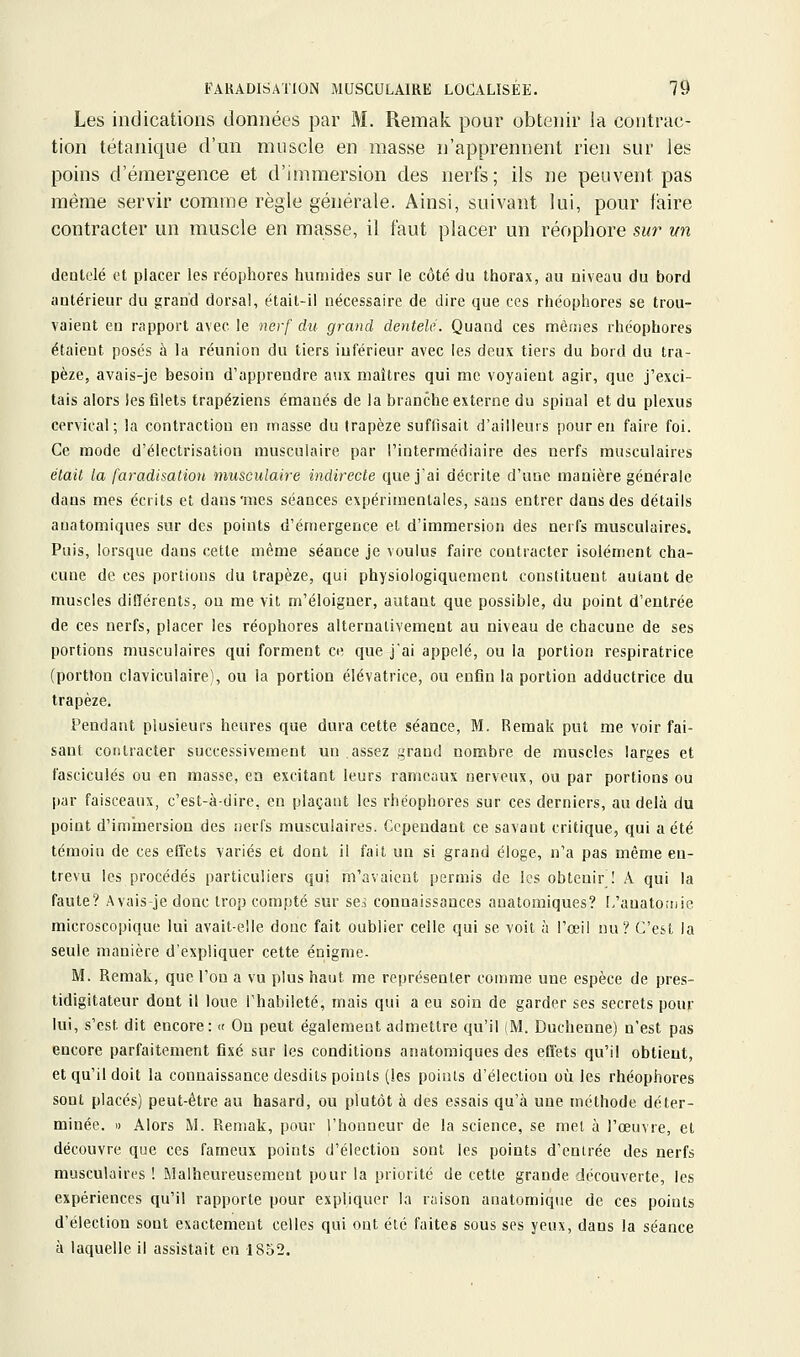 Les indications données par M. Remak pour obtenir la contrac- tion tétanique d'un muscle en masse n'apprennent rien sur les poins d'émergence et d'immersion des nerfs; ils ne peuvent pas même servir comme règle générale. Ainsi, suivant lui, pour faire contracter un muscle en masse, il faut placer un réophore swr un deatelé et placer les réophores humides sur le côté du thorax, au niveau du bord antérieur du grand dorsal, était-il nécessaire de dire que ces rhéophores se trou- vaient en rapport avec le nerf du. grand dentelé. Quand ces mèiîies rhéophores étaient posés à la réunion du tiers inférieur avec les deux tiers du bord du tra- pèze, avais-je besoin d'apprendre aux maîtres qui me voyaient agir, que j'exci- tais alors les filets trapéziens émanés de la branche externe du spinal et du plexus cervical; la contraction en masse du trapèze suffisait d'ailleurs pour en faire foi. Ce mode d'électrisation musculaire par l'intermédiaire des nerfs musculaires était la faradisalion musculaire indirecte que j'ai décrite d'une manière générale dans mes écrits et dans'mes séances expérimentales, sans entrer dans des détails anatomiques sur des points d'émergence et d'immersion des nerfs musculaires. Puis, lorsque dans cette même séance je voulus faire contracter isolément cha- cune de ces portions du trapèze, qui physiologiquement constituent autant de muscles différents, on me vit m'éloiguer, autant que possible, du point d'entrée de ces nerfs, placer les réophores alternativement au niveau de chacune de ses portions musculaires qui forment ce que j'ai appelé, ou la portion respiratrice (portion claviculaire), ou la portion élévatrice, ou enfin la portion adductrice du trapèze. Pendant plusieurs heures que dura cette séance, M. Remak put me voir fai- sant contracter successivement un assez i,'rand nombre de muscles larges et fascicules ou en masse, en excitant leurs rameaux nerveux, ou par portions ou par faisceaux, c'est-à-dire, en plaçant les rhéophores sur ces derniers, au delà du point d'iminersion des nerfs musculaires. Cependant ce savant critique, qui a été témoin de ces effets variés et dont il fait un si grand éloge, n'a pas même en- trevu les procédés particuliers qui m'avaient permis de les obtenir ! A qui la faute? Avais-je donc trop compté sur se.^ connaissances anatomiques? [.'anatomie microscopique lui avait-elle donc fait oublier celle qui se voit à l'œil nu? C'est la seule manière d'expliquer cette énigme. M. Remak, que l'on a vu plus haut me représenter comme une espèce de pres- tidigitateur dont il loue l'habileté, mais qui a eu soin de garder ses secrets pour lui, s'est dit encore: « On peut également admettre qu'il (M. Duchenne) n'est pas encore parfaitement fixé sur les conditions anatomiques des effets qu'il obtient, et qu'il doit la connaissance desdits points (!es points d'élection où les rhéophores sont placés) peut-être au hasard, ou plutôt à des essais qu'à une méthode déter- minée. I) Alors M. Remak, pour l'honneur de la science, se met à l'œuvre, et découvre que ces fameux points d'élection sont les points d'enirée des nerfs musculaires ! Malheureusement pour la priorité de cette grande découverte, les expériences qu'il rapporte pour expliquer la raison anatomique de ces points d'élection sont exactement celles qui ont été faites sous ses yeux, dans la séance à laquelle il assistait en 1852.