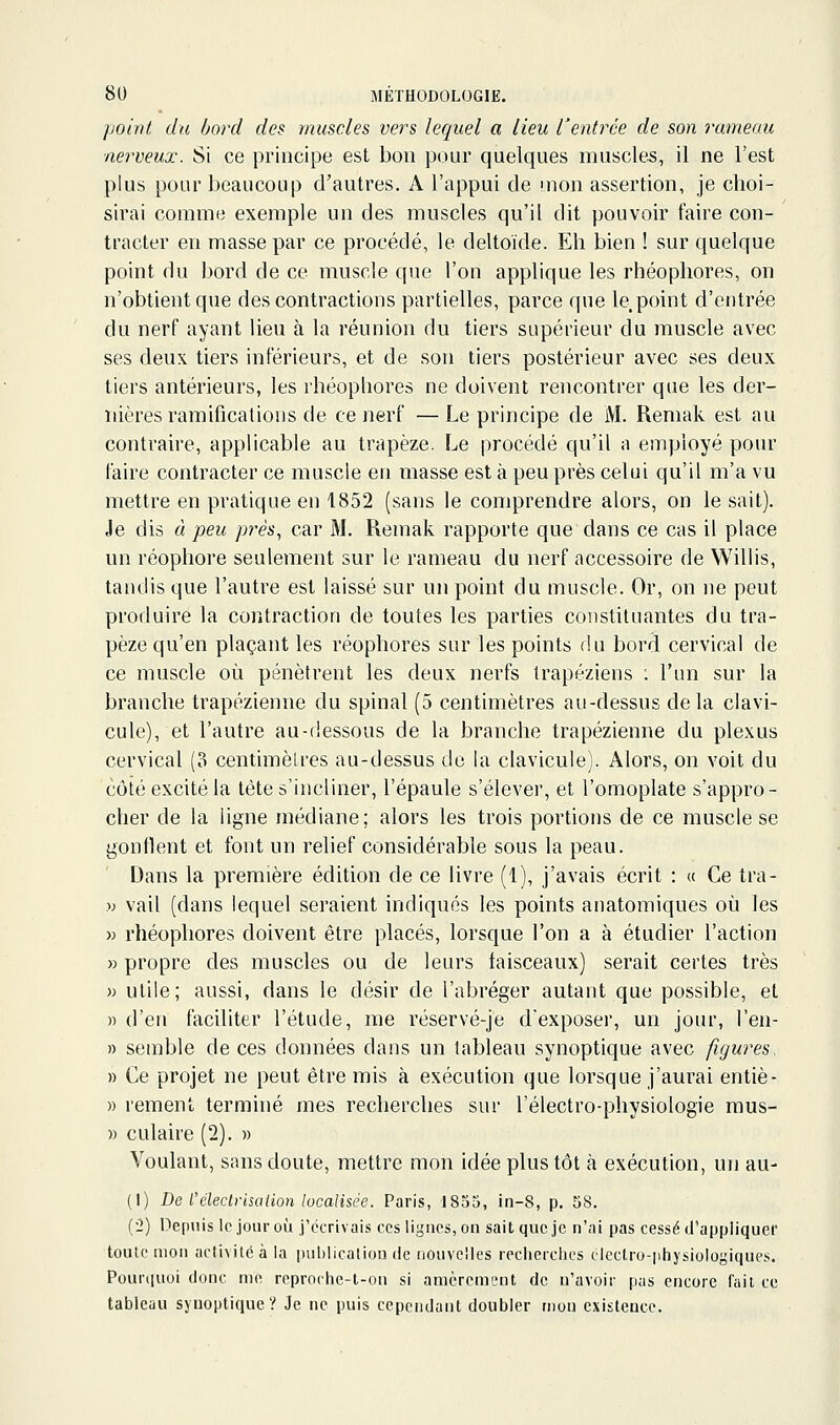 point du bord des muscles vers lequel a lieu rentrée de son rameau neigeux. Si ce principe est bon pour quelques muscles, il ne l'est plus pour beaucoup d'autres. A l'appui de mon assertion, je choi- sirai comme exemple un des muscles qu'il dit pouvoir faire con- tracter en masse par ce procédé, le deltoïde. Eh bien ! sur quelque point du bord de ce muscle que l'on applique les rhéophores, on n'obtient que des contractions partielles, parce que le point d'entrée du nerf ayant lieu à la réunion du tiers supérieur du muscle avec ses deux tiers inférieurs, et de son tiers postérieur avec ses deux tiers antérieurs, les rhéopliores ne doivent rencontrer que les der- nières ramifications de ce nerf —Le principe de iVT. Remak est au contraire, applicable au trapèze. Le procédé qu'il a employé pour faire contracter ce muscle en masse est à peu près celui qu'il m'a vu mettre en pratique en i852 (sans le comprendre alors, on le sait). Je dis à peu près^ car M. Remak rapporte que dans ce cas il place un réophore seulement sur le rameau du nerf accessoire de Willis, tandis que l'autre est laissé sur un point du muscle. Or, on ne peut produire la contraction de toutes les parties constituantes du tra- pèze qu'en plaçant les réophores sur les points du bord cervical de ce muscle où pénètrent les deux nerfs trapéziens : l'un sur la branche trapézienne du spinal (5 centimètres au-dessus delà clavi- cule), et l'autre au-(iessous de la branche trapézienne du plexus cervical (3 centimèlres au-dessus de la clavicule). Alors, on voit du côté excité la tête s'incliner, l'épaule s'élever, et l'omoplate s'appro- cher de la ligne médiane; alors les trois portions de ce muscle se gonflent et font un relief considérable sous la peau. Dans la première édition de ce livre (1), j'avais écrit : « Ce tra- » vail [dans lequel seraient indiqués les points anatomiques où les •» rhéophores doivent être placés, lorsque l'on a à étudier l'action » propre des muscles ou de leurs faisceaux) serait certes très )) utile; aussi, dans le désir de l'abréger autant que possible, et » d'en faciliter l'étude, me réservé-je d'exposer, un jour, l'en- » semble de ces données dans un tableau synoptique avec figures. » Ce projet ne peut être mis à exécution que lorsque j'aurai entiè- » rement terminé mes recherches sur l'électro-physiologie raus- » culaire (2). » Voulant, sans doute, mettre mon idée plus tôt à exécution, un au- (I) De l'éleclrisation localisée. Paris, 1835, in-8, p. 58. (•2) Depuis le jour où j'écrivais ces ligues, on sait que je n'ai pas cessé d'appliquer toulcmon activité à la publication de nouvelles recherciics clectro-physiologiques. Pourquoi donc nie reproche-t-on si amèrement de n'avoir pas encore fait ce tableau synoptique? Je ne puis cependant doubler mon existence.