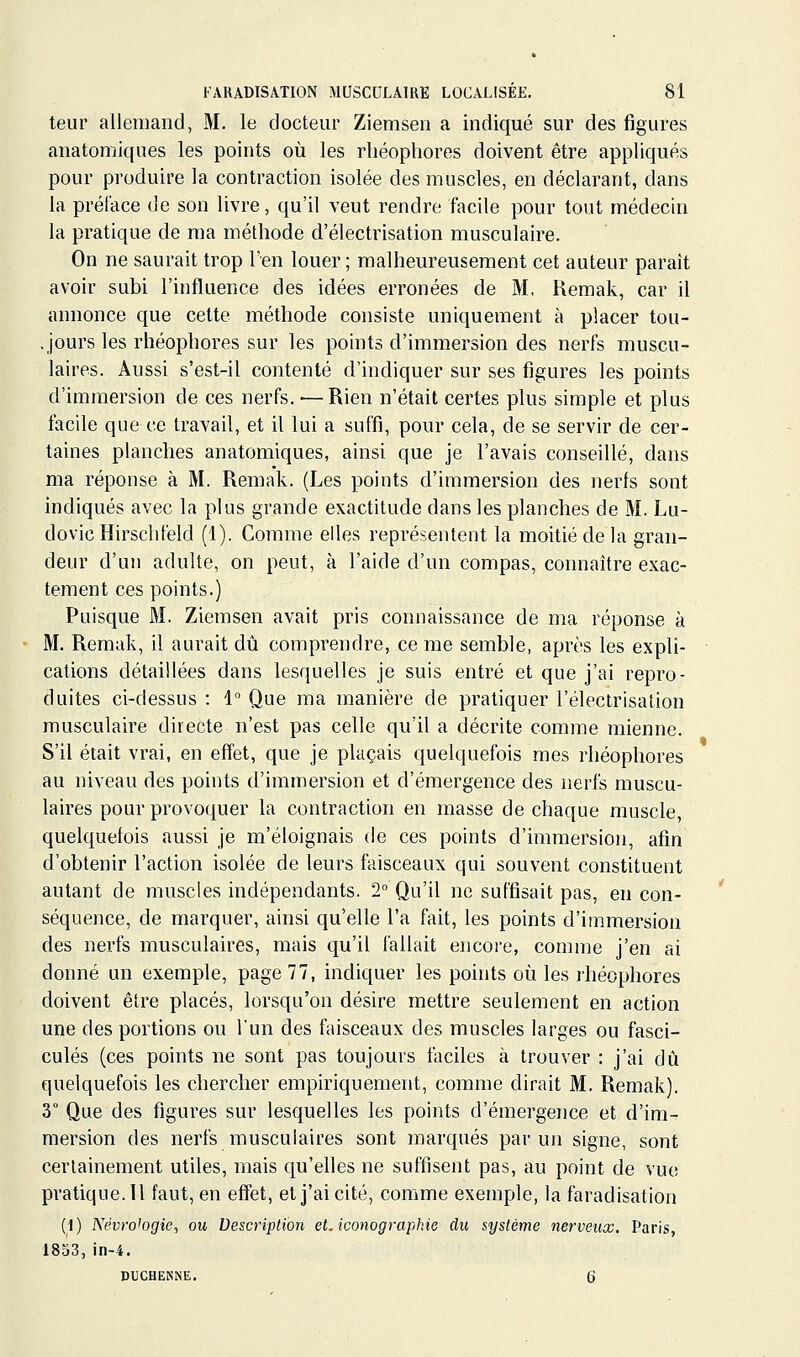 teur allemand, M. le docteur Ziemseii a indiqué sur des figures anatomiques les points où les rhéophores doivent être appliqués pour produire la contraction isolée des muscles, en déclarant, dans la préface de son livre, qu'il veut rendre facile pour tout médecin la pratique de ma méthode d'électrisation musculaire. On ne saurait trop l'en louer ; malheureusement cet auteur paraît avoir subi l'influence des idées erronées de M, Keraak, car il annonce que celte méthode consiste uniquement à placer tou- , jours les rhéophores sur les points d'immersion des nerfs muscu- laires. Aussi s'est-il contenté d'indiquer sur ses figures les points d'immersion de ces nerfs. ■—Rien n'était certes plus simple et plus facile que ee travail, et il lui a suffi, pour cela, de se servir de cer- taines planches anatomiques, ainsi que je l'avais conseillé, dans ma réponse à M. Remak. (Les points d'immersion des nerfs sont indiqués avec la plus grande exactitude dans les planches de M. Lu- dovic Hirsclifeld (1). Comme elles représentent la moitié de la gran- deur d'un adulte, on peut, à l'aide d'un compas, connaître exac- tement ces points.) Puisque M. Ziemsen avait pris connaissance de ma réponse à M. Remak, il aurait dû comprendre, ce me semble, après les expli- cations détaillées dans lesquelles je suis entré et que j'ai repro- duites ci-dessus : 1 Que ma manière de pratiquer l'électrisation musculaire directe n'est pas celle qu'il a décrite comme mienne. S'il était vrai, en effet, que je plaçais quelquefois mes rhéophores au niveau des points d'immersion et d'émergence des nerfs muscu- laires pour provoquer la contraction en masse de chaque muscle, quelquefois aussi je m'éloignais de ces points d'immersion, afin d'obtenir l'action isolée de leurs faisceaux qui souvent constituent autant de muscles indépendants. 2 Qu'il ne suffisait pas, en con- séquence, de marquer, ainsi qu'elle l'a fait, les points d'immersion des nerfs musculaires, mais qu'il fallait encore, comme j'en ai donné un exemple, page 77, indiquer les points où les rhéophores doivent être placés, lorsqu'on désire mettre seulement en action une des portions ou l'un des faisceaux des muscles larges ou fasci- cules (ces points ne sont pas toujours faciles à trouver : j'ai dû quelquefois les chercher empiriquement, comme dirait M. Remak). 3° Que des figures sur lesquelles les points d'émergence et d'im- mersion des nerfs musculaires sont marqués par un signe, sont certainement utiles, mais qu'elles ne suffisent pas, au point de vue pratique. Il faut, en effet, et j'ai cité, comme exemple, la faradisation (1) Névro^ogie^ ou Description et. iconographie du système nerveux. Paris, 1833, in-4. PUCHEMSË. 6