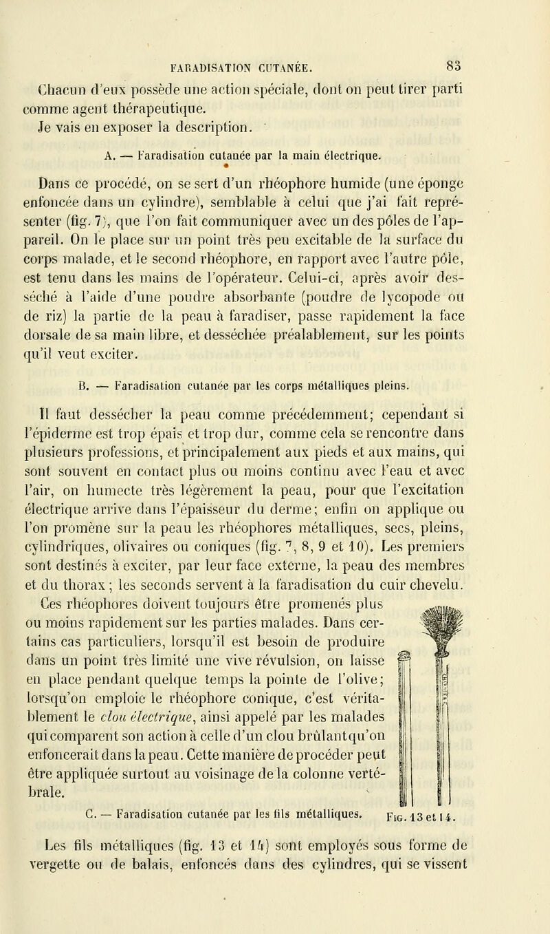 Chacun d'eux possède une action spéciale, dont on peut tirer parti comme agent thérapeutique. Je vais en exposer la description, ■ A. — Faradisation cutanée par la main électrique. • Dans ce procédé, on se sert d'un rhéophore humide (une éponge enfoncée dans un cylindre), semblable à celui que j'ai fait repré- senter (fig. 7), que l'on fait communiquer avec un des pôles de l'ap- pareil. On le place sur un point très peu excitable de la surface du corps malade, et le second rhéophore, en rapport avec l'autre pôle, est tenu dans les mains de l'opérateur. Celui-ci, après avoir des- séché à l'aide d'une poudre absorbante (poudre de lycopode ou de riz) la partie de la peau à faradiser, passe rapidement la face dorsale de sa main libre, et desséchée préalablement, sur les points qu'il veut exciter. B. — Faradisation cutanée par les corps métalliques pleins. Il faut dessécher la peau comme précédemment; cependant si l'épiderme est trop épais et trop dur, comme cela se rencontre dans plusieurs professions, et principalement aux pieds et aux mains, qui sont souvent en contact plus ou moins continu avec l'eau et avec l'air, on humecte très légèrement la peau, pour que l'excitation électrique arrive dans l'épaisseur du derme; enfin on applique ou l'on promène sur la peau les rhéophores métalliques, secs, pleins, cylindriques, olivaires ou coniques (fig. '', 8, 9 et 10). Les premiers sont destinés à exciter, par leur face externe, la peau des membres et du thorax ; les seconds servent à la faradisation du cuir chevelu. Ces rhéophores doivent toujours être promenés plus ou moins rapidement sur les parties malades. Dans cer- tains cas particuliers, lorsqu'il est besoin de produire dans un point très limité une vive révulsion, on laisse en place pendant quelque temps la pointe de l'olive ; lorsqu'on emploie le rhéophore conique, c'est vérita- blement le clou électrique^ ainsi appelé par les malades qui comparent son action à celle d'un clou brûlantqu'on enfoncerait dans la peau. Cette manière de procéder peut être appliquée surtout au voisinage delà colonne verté- brale. C. — Faradisation cutanée par les fils métalliques. Fig. 13 et 14. Les fils métalliques (fig. 13 et \h] sont employés sous forme de vergette ou de balais, enfoncés dans des cylindres, qui se vissent