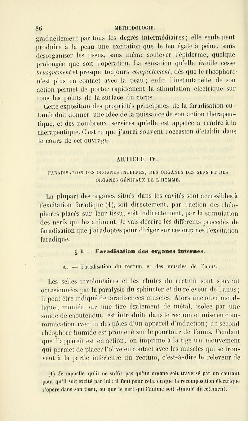 graduellement par tous les degrés intermédiaires ; elle seule peut produire à la peau une excitation que le feu égale à peine, sans désorganiser les tissus, sans même soulever l'épiderme, quelque prolongée que soit l'opération. La sensation qu'elle éveille cesse brusquement Qi presque toujours complètement, dès que le rliéopliore- n'est plus en contact avec la peau ; enfin l'instantanéité de son action permet de porter rapidement la stimulation électrique sur tous les points de la surface du corps. Cette exposition des propriétés principales de la faradisation cu- tanée doit donner une idée de la puissance de son action thérapeu- tique, et des nombreux services qu'elle est appelée à rendre à la thérapeutique. C'est ce que j'aurai souvent l'occasion d'établir dans le cours de cet ouvrage. ARTICLE IV. FARADISATION DES ORGANES INTERNES, DES ORGANES DES SENS ET DES ORGANES GÉNITAUX DE L'HOMME. La plupart des organes situés dans les cavités sont accessibles à l'excitation faradique (1), soit directement, par l'action des rhéo- phores placés sur leur tissu, soit indirectement, par la stimulation des nerfs qui les animent. Je vais-décrire les différents procédés de faradisation que j'ai adoptés pour diriger sur ces organes l'excitation faradique. § E. — Faradisation des organes internes. A. — Faradisation du rectum et des muscles de l'anus. Les selles involontaires et les chutes du rectum sont souvent occasionnées par la paralysie du sphincter et du releveur de l'anus; il peut être indiqué de faradiser ces muscles. Alors une olive métal- lique, montée sur une tige également de métal, isolée par une sonde de caoutclîouc, est introduite dans le rectum et mise en com- munication avec un des pôles d'un appareil d'induction ; un second rhéophore humide est promené sur le pourtour de l'anus. Pendant que l'appareil est en action, on imprime à la tige un mouvement qui perm.et de placer l'olive en contact avec les muscles qui se trou- vent à la partie inférieure du rectum, c'est-à-dire le releveur de (1) Je rappelle qu'il ne suffit pas qu'un organe soit traversé par un courant pour qu'il soit excité par lui ; il faut pour cela, ou que la recomposition électrique s'opère dans son tissu, ou que le nerf qui l'aulniç spjt stjmnlé directement.