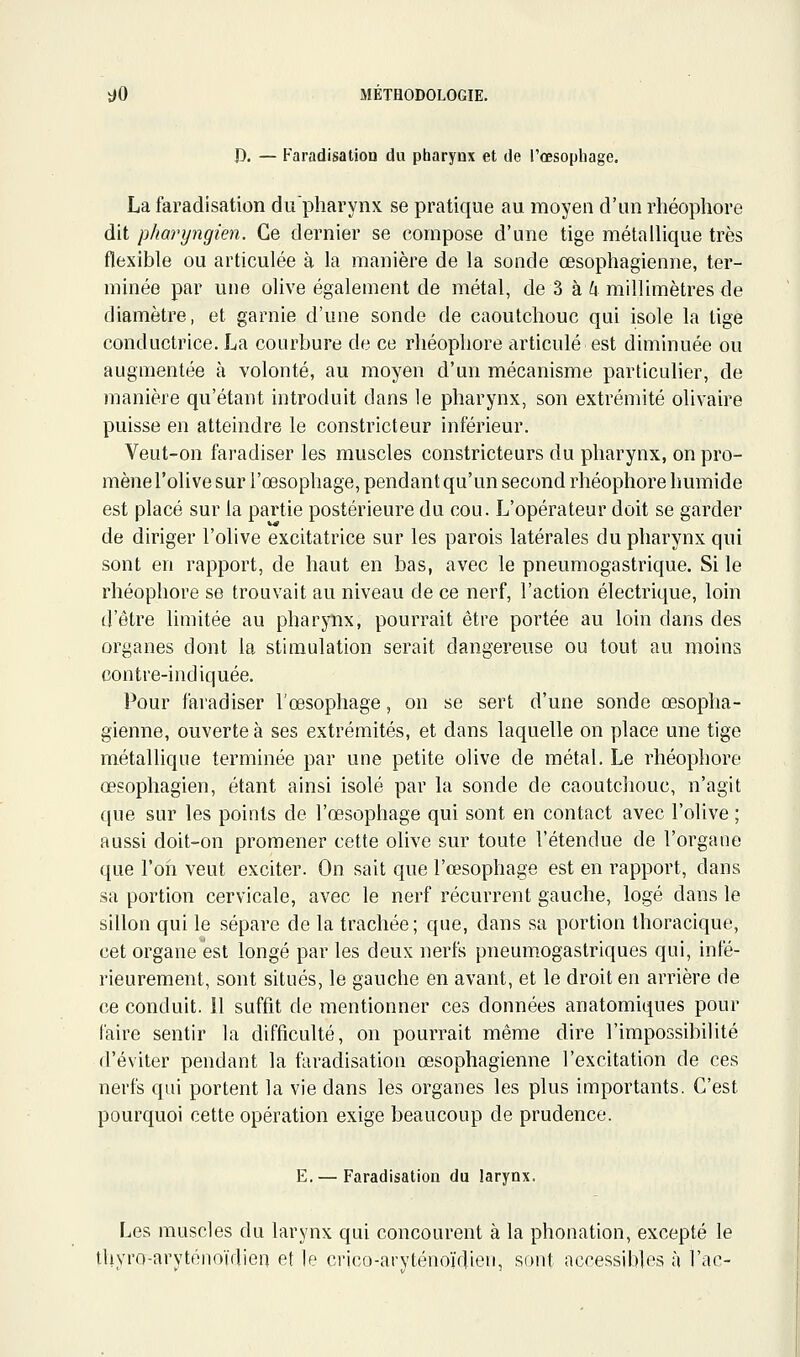 J), — Faradisation du pharynx et de l'œsophage. La faradisation dupharynx se pratique au moyen d'un rhéophore dit pharyngien. Ce dernier se compose d'une tige métallique très flexible ou articulée à la manière de la sonde œsophagienne, ter- minée par une olive également de métal, de 3 à ^ millimètres de diamètre, et garnie d'une sonde de caoutchouc qui isole la tige conductrice. La courbure de ce rliéopliore articulé est diminuée ou augmentée à volonté, au moyen d'un mécanisme particulier, de manière qu'étant introduit dans le pharynx, son extrémité olivaire puisse en atteindre le constricteur inférieur. Veut-on faradiser les muscles constricteurs du pharynx, on pro- mènel'olive sur l'œsophage, pendant qu'un second rhéophore humide est placé sur la partie postérieure du cou. L'opérateur doit se garder de diriger l'olive excitatrice sur les parois latérales du pharynx qui sont en rapport, de haut en bas, avec le pneumogastrique. Si le rhéophore se trouvait au niveau de ce nerf, l'action électrique, loin d'être limitée au pharynx, pourrait être portée au loin dans des organes dont la stimulation serait dangereuse ou tout au moins contre-indiquée. Pour faradiser l'œsophage, on se sert d'une sonde œsopha- gienne, ouverte à ses extrémités, et dans laquelle on place une tige métallique terminée par une petite olive de métal. Le rhéophore œsophagien, étant ainsi isolé par la sonde de caoutchouc, n'agit que sur les points de l'œsophage qui sont en contact avec l'olive ; aussi doit-on promener cette olive sur toute l'étendue de l'organe que l'oïi veut exciter. On sait que l'œsophage est en rapport, dans sa portion cervicale, avec le nerf récurrent gauche, logé dans le sillon qui le sépare de la trachée; que, dans sa portion Ihoracique, cet organe est longé par les deux nerfs pneumogastriques qui, infé- rieurement, sont situés, le gauche en avant, et le droit en arrière de ce conduit, il suffit de mentionner ces données anatomiques pour faire sentir la difficulté, on pourrait même dire l'impossibilité d'éviter pendant la faradisation œsophagienne l'excitation de ces nerfs qui portent la vie dans les organes les plus importants. C'est pourquoi cette opération exige beaucoup de prudence. E. — Faradisation du larynx. Les muscles du larynx qui concourent à la phonation, excepté le thyro-aryténoïdien et le crico-aryténoïdien, sont accessibles à l'ac-