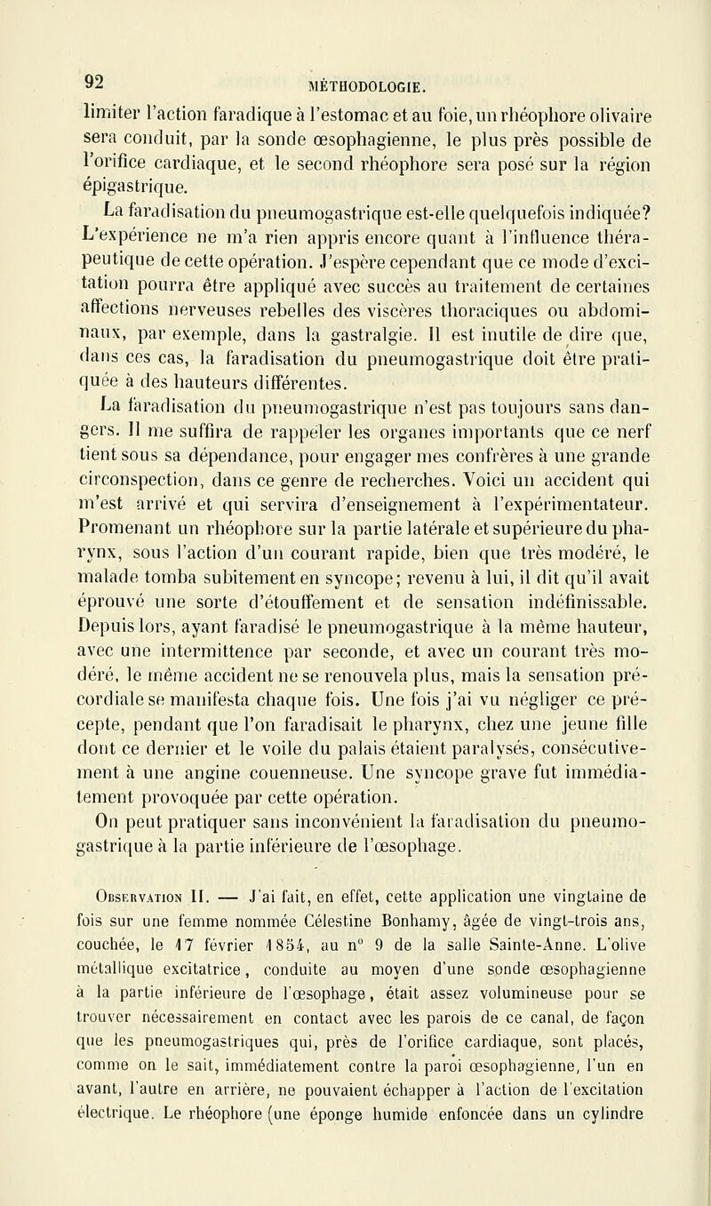 limiter ractioii faradique à restomac et au foie, un rhéophore olivaire sera conduit, par la sonde œsophagienne, le plus près possible de l'orifice cardiaque, et le second rhéophore sera posé sur la région épigastrique. La faradisation du pneumogastrique est-elle quelquefois indiquée? L'expérience ne m'a rien appris encore quant à l'influence théra- peutique de cette opération. J'espère cependant que ce mode d'exci- tation pourra être appliqué avec succès au traitement de certaines affections nerveuses rebelles des viscères Ihoraciques ou abdomi- naux, par exemple, dans la gastralgie. Il est inutile de dire que, dans ces cas, la faradisation du pneumogastrique doit être prati- quée à des hauteurs différentes. La faradisation du pneumogastrique n'est pas toujours sans dan- gers. Il me suffira de rappeler les organes importants que ce nerf tient sous sa dépendance, pour engager mes confrères à une grande circonspection, dans ce genre de recherches. Voici un accident qui m'est arrivé et qui servira d'enseignement à l'expérimentateur. Promenant un rhéophore sur la partie latérale et supérieure du pha- rynx, sous l'action d'un courant rapide, bien que très modéré, le malade tomba subitement en syncope; revenu à lui, il dit qu'il avait éprouvé une sorte d'étouffement et de sensation indéfinissable. Depuis lors, ayant faradisé le pneumogastrique à la même hauteur, avec une intermittence par seconde, et avec un courant très mo- déré, le même accident ne se renouvela plus, mais la sensation pré- cordiale se manifesta chaque fois. Une fois j'ai vu négliger ce pré- cepte, pendant que l'on faradisait le pharynx, chez une jeune fille dont ce dernier et le voile du palais étaient paralysés, consécutive- ment à une angine couenneuse. Une syncope grave fut immédia- tement provoquée par cette opération. On peut pratiquer sans inconvénient la faradisation du pneumo- gastrique à la partie inférieure de l'œsophage. Observation II. — J'ai fait, en effet, cette application une vingtaine de fois sur une femme nommée Célestine Bonhamy, âgée de vingt-trois ans, couchée, le 4 7 février 1854, au n° 9 de la salle Sainte-Anne. L'olive métallique excitatrice, conduite au moyen d'une sonde œsopliagienne à la partie inférieure de l'œsophage, était assez volumineuse pour se trouver nécessairement en contact avec les parois de ce canal, de façon que les pneumogastriques qui, près de l'orifice cardiaque, sont placés, comme on le sait, immédiatement contre la paroi œsophagienne, l'un en avant, l'autre en arrière, ne pouvaient échapper à l'action de l'excitation électrique. Le rhéophore (une éponge humide enfoncée dans un cylindre