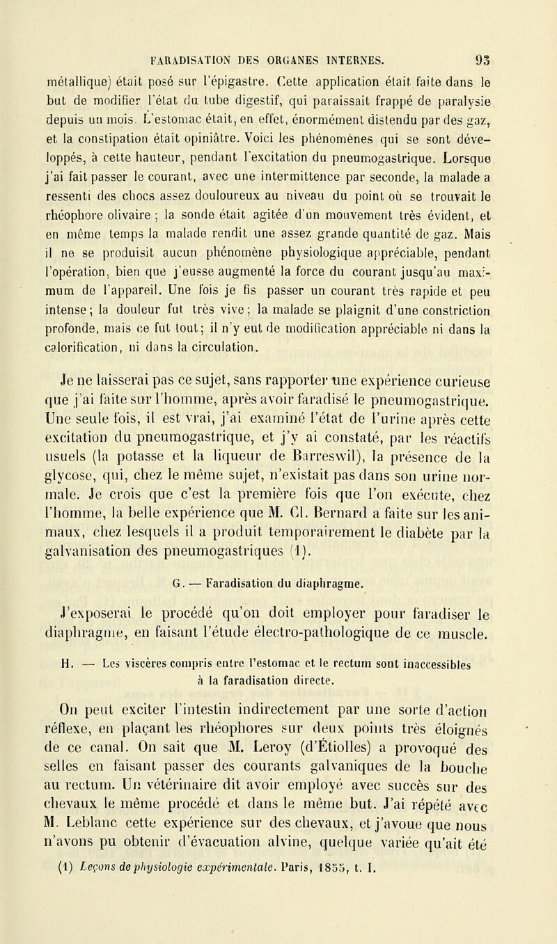 métallique] était posé sur l'épigastre. Cette application était faite dans le but de modifier l'état du tube digestif, qui paraissait frappé de paralysie depuis un mois. L'estomac était, en effet, énormément distendu par des gaz, et la constipation était opiniâtre. Voici les phénomènes qui se sont déve- loppés, à cette hauteur, pendant l'excitation du pneumogastrique. Lorsque j'ai fait passer le courant, avec une intermittence par seconde, la malade a ressenti des chocs assez douloureux au niveau du point où se trouvait le rhéophore olivaire ; la sonde était agitée d'un mouvement très évident, et en même temps la malade rendit une assez grande quantité de gaz. Mais il ne se produisit aucun phénomène physiologique appréciable, pendant l'opération, bien que j'eusse augmenté la force du courant jusqu'au maxi- mum de l'appareil. Une fois je fis passer un courant très rapide et peu intense; la douleur fut très vive; la malade se plaignit d'une constriclion profonde, mais ce fut tout; il n'y eut de modification appréciable ni dans la calorification, ni dans la circulation. Je ne laisserai pas ce sujet, sans rapportei' une expérience curieuse que j'ai faite sur l'homme, après avoir faradisé le pneumogastrique. Une seule ibis, il est vrai, j'ai examiné l'état de l'urine après cette excitation du pneumogastrique, et j'y ai constaté, par les réactifs usuels (la potasse et la liqueur de Barreswil), la présence de la glycose, qui, chez le même sujet, n'existait pas dans son urine nor- male. Je crois que c'est la première fois que l'on exécute, chez l'homme, la belle expérience que M. Cl. Bernard a faite sur les ani- maux, chez lesquels il a produit temporairement le diabète par la galvanisation des pneumogastriques '1). G. — Faradisation du diaphragme. J'exposerai le procédé qu'on doit employer pour faradiser le diaphragme, en faisant l'étude électro-pathologique de ce muscle. H. — Le» viscères compris enU-c l'estomac et le rectum sont inaccessibles à la faradisation directe. On peut exciter l'intestin indirectement par une sorte d'action réflexe, en plaçant les rhéophores sur deux points très éloignés de ce canal. On sait que M. Leroy (d'Étiolles) a provoqué des selles en faisant passer des courants galvaniques de la bouche au rectum. Un vétérinaire dit avoir employé avec succès sur des chevaux le même procédé et dans le même but. J'ai répété avec M. Leblanc cette expérience sur des chevaux, et j'avoue que nous n'avons pu obtenir d'évacuation alvine, quelque variée qu'ait été (1) Leçons de physiologie expérimentale. Paris, 1835, t. I.