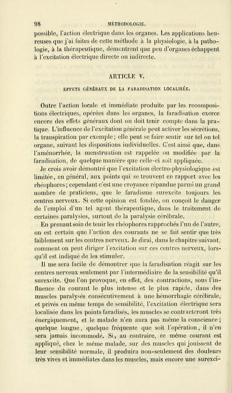 possible, l'action électrique dans les organes. Les applications heu- reuses que j'ai faites de cette méthode à la physiologie, à la patho- logie, à la thérapeutique, démontrent que peu d'organes échappent à l'excitation électrique directe ou indirecte. ARTICLE V. EFFETS GÉNÉRAUX DE LA FARADISATION LOCALISÉE. Outre l'action locale et immédiate produite par les recomposi- tions électriques, opérées dans les organes, la taradisation exerce encore des effets généraux dont on doit tenir compte dans la pra- tique. L'influence de l'excitation générale peut activer les sécrétions, la transpiration par exemple ; elle peut se faire sentir sur tel ou tel organe, suivant les dispositions individuelles. C'est ainsi que, dans l'aménorrhée, la menstruation est rappelée ou modifiée par la taradisation, de quelque manière que celle-ci soit appliquée. Je crois avoir démontré que l'excitation électro-physiologique est limitée, en général, aux points qui se trouvent en rapport avec les rhéophores ; cependant c'est une croyance répandue parmi un grand nombre de praticiens, que le faradisme surexcite toujours les centres nerveux. Si cette opinion est fondée, on conçoit le danger de l'emploi d'un tel agent thérapeutique, dans le traitement de certaines paralysies, surtout de la paralysie cérébrale. En prenant soin de tenir les rhéophores rapprochés l'un de l'autre, on est certain que l'action des courants ne se fait sentir que très faiblement sur les centres nerveux. Je dirai, dans le chapitre suivant, comment on peut diriger l'excitation sur ces centres nerveux, lors- qu'il est indiqué de les stimuler. 11 me sera facile de démontrer que la faradisation réagit sur les centres nerveux seulement par l'intermédiaire de la sensibilité qu'il surexcite. Que l'on provoque, en effet, des contractions, sous l'in- fluence du courant le plus intense et le plus rapide, dans des muscles paralysés consécutivement à une hémorrhagie cérébrale, et privés en même temps de sensibilité, l'excitation électrique sera localisée dans les points faradisés, les muscles se contracteront très énergiquement, et le malade n'en aura pas même la conscience ; quelque longue, quelque fréquente que soit l'opération, il n'en sera jamais incommodé. Si, au contraire, ce même courant est appliqué, chez le même malade, sur des muscles qui jouissent de leur sensibilité normale, il produira non-seulement des douleurs très vives et immédiates dans les mviscles, mais encore une surexci-