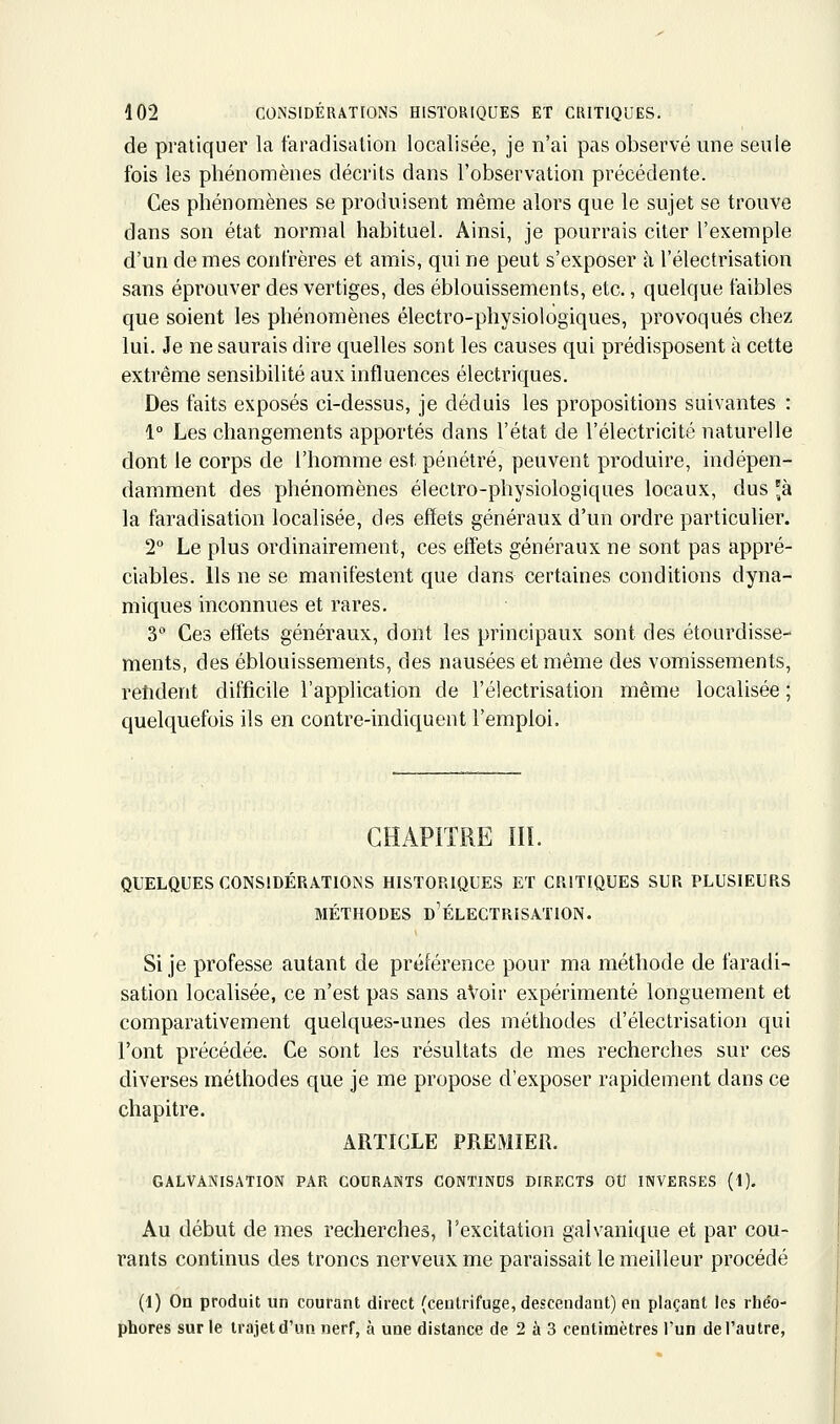 de pratiquer la taradisalion localisée, je n'ai pas observé une seule fois les phénomènes décrits dans l'observation précédente. Ces phénomènes se produisent même alors que le sujet se trouve dans son état normal habituel. Ainsi, je pourrais citer l'exemple d'un de mes confrères et amis, qui ne peut s'exposer à l'électrisation sans éprouver des vertiges, des éblouissements, etc., quelque faibles que soient les phénomènes électro-physiologiques, provoqués chez lui. Je ne saurais dire quelles sont les causes qui prédisposent à cette extrême sensibilité aux influences électriques. Des faits exposés ci-dessus, je déduis les propositions suivantes : 1° Les changements apportés dans l'état de l'électricité naturelle dont le corps de l'homme est pénétré, peuvent produire, indépen- damment des phénomènes électro-physiologiques locaux, dus 'à la faradisation localisée, des effets généraux d'un ordre particulier. 2° Le plus ordinairement, ces effets généraux ne sont pas appré- ciables. Ils ne se manifestent que dans certaines conditions dyna- miques inconnues et rares. 3 Ces effets généraux, dont les principaux sont des étourdisse- ments, des éblouissements, des nausées et même des vomissements, rehdent difficile l'application de l'électrisation même localisée ; quelquefois ils en contre-indiquent l'emploi. CHAPITRE IIL QUELQUES CGNSîDÉRATlOiNS HISTORIQUES ET CRITIQUES SUR PLUSIEURS MÉTHODES d'ÉLECTRISATION. Si je professe autant de préférence pour ma méthode de faradi- sation localisée, ce n'est pas sans aVoir expérimenté longuement et comparativement quelques-unes des méthodes d'électrisation qui l'ont précédée. Ce sont les résultats de mes recherches sur ces diverses méthodes que je me propose d'exposer rapidement dans ce chapitre. ARTICLE PREMIER. GALVANISATION PAR COURANTS CONTINDS DIRECTS OU INVERSES (1). Au début de mes recherches, l'excitation galvanique et par cou- rants continus des troncs nerveux me paraissait le meilleur procédé (1) On produit un courant direct (centrifuge, descendant) en plaçant les rhéo- phores sur le trajet d'un nerf, à une distance de 2 à 3 centinaètres l'un de l'autre,