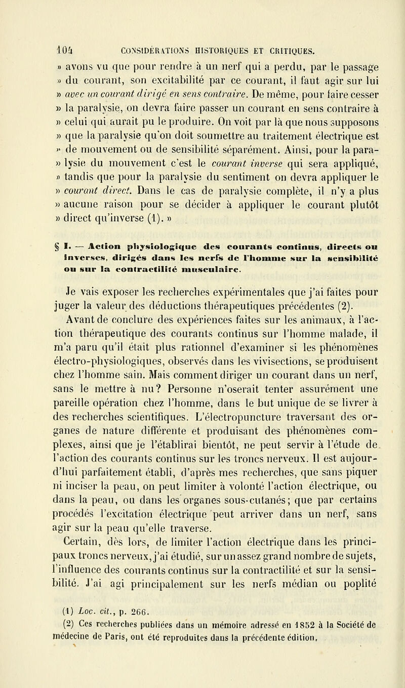 » avons vu que pour rendre à un nerf qui a perdu, par le passage » du courant, son excitabilité par ce courant, il faut agir sur lui » avec un courant dirigé en sens contraire. De même, pour taire cesser » la paralysie, on devra taire passer un courant en sens contraire à » celui qui aurait pu le produire. On voit par là que nous supposons » que la paralysie qu'on doit soumettre au traitement électrique est » de mouvement ou de sensibilité séparément. Ainsi, pour la para- » lysie du mouvement c'est le courant inverse qui sera appliqué, « tandis que pour la paralysie du sentiment on devra appliquer le » courant direct. Dans le cas de paralysie complète, il n'y a plus » aucune raison pour se décider à appliquer le courant plutôt » direct qu'inverse (1). » § !• — Action physiologique des courants continus, directs on Inverses, dirigés dans les nerfs de l'homme sur la sensibilité ou sur la eontractilité musculaire. Je vais exposer les recherches expérimentales que j'ai faites pour juger la valeur des déductions thérapeutiques précédentes (2). Avant de conclure des expériences faites sur les animaux, à l'ac- tion thérapeutique des courants continus sur l'homme malade, il m'a paru qu'il était plus rationnel d'examiner si les phénomènes électro-physiologiques, observés dans les vivisections, se produisent chez l'homme sain. Mais comment diriger un courant dans un nerf, sans le mettre à nu? Personne n'oserait tenter assurément une pareille opération chez l'homme, dans le but unique de se livrer à des recherches scientifiques. L'électropuncture traversant des or- ganes de nature différente et produisant des phénomènes com- plexes, ainsi que je l'établirai bientôt, ne peut servir à l'étude de l'action des courants continus sur les troncs nerveux. Il est aujour- d'hui parfaitement établi, d'après mes recherches, que sans piquer ni inciser la peau, on peut limiter à volonté l'action électrique, ou dans la peau, ou dans les organes sous-cutanés; que par certains procédés l'excitation électrique peut arriver dans un nerf, sans agir sur la peau qu'elle traverse. Certain, dès lors, de limiter l'action électrique dans les princi- paux troncs nerveux, j'ai étudié, sur un assez grand nombre de sujets, l'influence des courants continus sur la contractilité et sur la sensi- bilité. J'ai agi principalement sur les nerfs médian ou poplité (1) Loc. cit., p. 266. (2) Ces recherches publiées dans un mémoire adressé en 1852 à la Société de médecine de Paris, ont été reproduites dans la précédente édition.