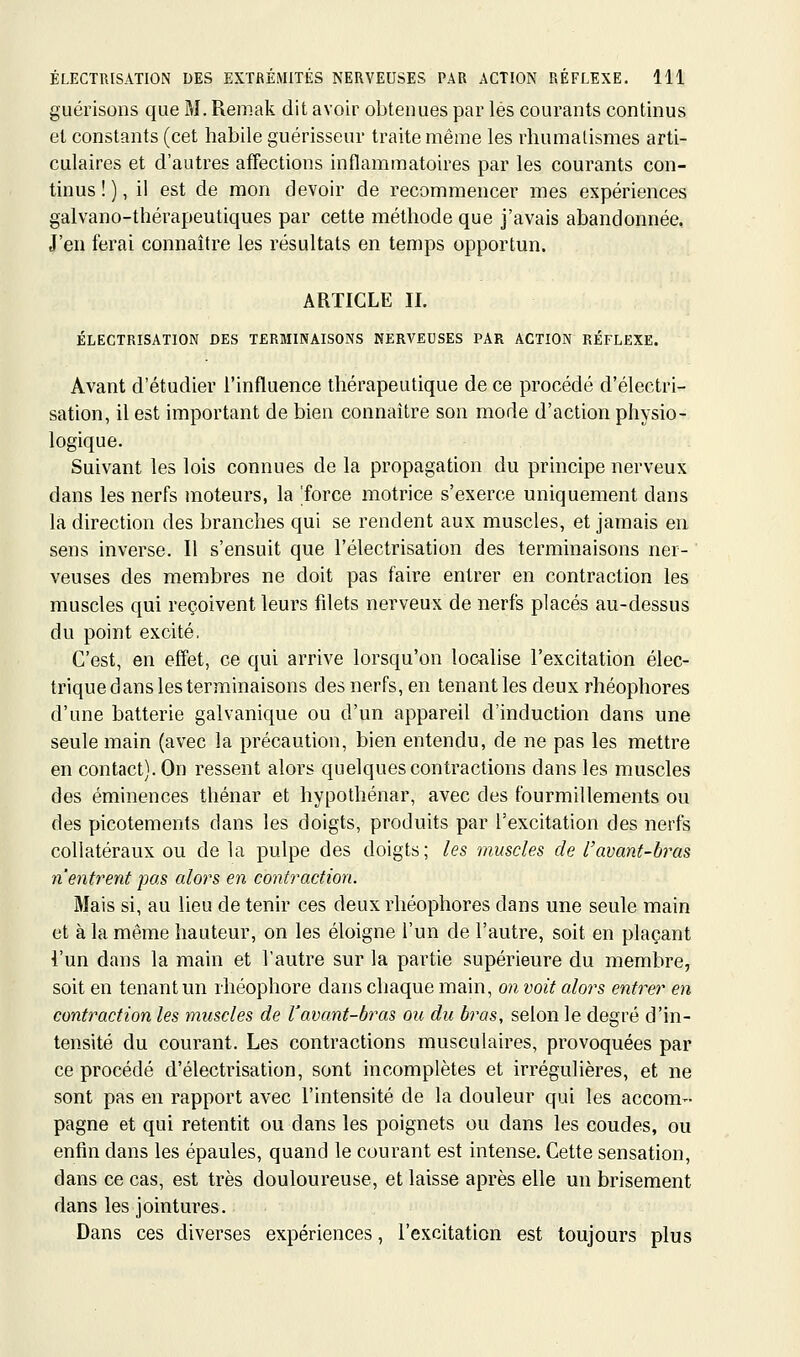 guérisons que M. Remak dit avoir obtenues par lés courants continus et constants (cet habile guérisseur traite même les rhumatismes arti- culaires et d'autres affections inflammatoires par les courants con- tinus ! ), il est de mon devoir de recommencer mes expériences galvano-thérapeutiques par cette méthode que j'avais abandonnée, J'en ferai connaître les résultats en temps opportun. ARTICLE IL ÉLECTRISATION DES TERMINAISONS NERVEUSES PAR ACTION RÉFLEXE. Avant d'étudier l'influence thérapeutique de ce procédé d'électri- sation, il est important de bien connaître son mode d'action physio- logique. Suivant les lois connues de la propagation du principe nerveux dans les nerfs moteurs, la 'force motrice s'exerce uniquement dans là direction des branches qui se rendent aux muscles, et jamais en sens inverse. Il s'ensuit que l'électrisation des terminaisons ner- veuses des membres ne doit pas faire entrer en contraction les muscles qui reçoivent leurs filets nerveux de nerfs placés au-dessus du point excité. C'est, en effet, ce qui arrive lorsqu'on localise l'excitation élec- trique dans les terminaisons des nerfs, en tenant les deux rhéophores d'une batterie galvanique ou d'un appareil d'induction dans une seule main (avec la précaution, bien entendu, de ne pas les mettre en contact). On ressent alors quelques contractions dans les muscles des éminences thénar et hypothénar, avec des fourmillements ou des picotements dans les doigts, produits par l'excitation des nerfs collatéraux ou de la pulpe des doigts; les muscles de l'avant-bras n'entrent pas alors en contraction. Mais si, au lieu de tenir ces deux rhéophores dans une seule main et à la même hauteur, on les éloigne l'un de l'autre, soit en plaçant l'un dans la main et l'autre sur la partie supérieure du membre, soit en tenant un rhéophore dans chaque main, on voit alors entrer en contraction les muscles de Vavant-bras ou du bras, selon le degré d'in- tensité du courant. Les contractions musculaires, provoquées par ce procédé d'électrisation, sont incomplètes et irrégulières, et ne sont pas en rapport avec l'intensité de la douleur qui les accom- pagne et qui retentit ou dans les poignets ou dans les coudes, ou enfin dans les épaules, quand le courant est intense. Cette sensation, dans ce cas, est très douloureuse, et laisse après elle un brisement dans les jointures. Dans ces diverses expériences, l'excitation est toujours plus