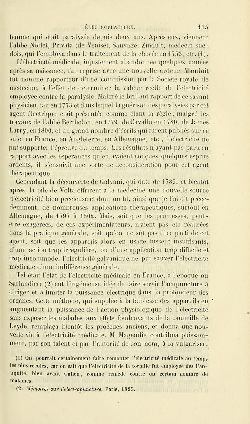 femme qui était paralyss^e depuis deux ans. Après eu\, viennent l'abbé Nollet, Privata (de Venise), Sauvage, Zindult, médecin sué- dois, qui l'employa dans le traitement de la chorée en 1753, etc. (1). L'électricité médicale, injustement abandonnée quelques années après sa naissance, fut reprise avec une nouvelle ardeur. Mauduit fut nommé rapporteur d'une commission par la Société royale de médecine, à l'effet de déterminer la valeur réelle de l'électricité employée contre la paralysie. Malgré le brillant rapport de ce savant physicien, faiten 1773 etdans lequel la guérison des paralysies par cet agent électrique était présentée comme étant la règle; malgré les travaux de l'abbé Berthoion, en 1779, deCavallo eu 1780, de James Larry, en 1800, et un grand nombre d'écrits qui turent publiés sur ce sujet en France, en Angleterre, en Allemagne, etc., l'électricité ne put supporter l'épreuve du temps. Les résultats n'ayant pas paru en rapport avec les espérances qu'en avaient conçues quelques esprits ardents, il s'ensuivit une sorte de déconsidération pour cet agent thérapeutique. Cependant la découverte de Galvani, qui date de 1789, et bientôt après, la pile de Volta offrirent à la médecine une nouvelle source d'électricité bien précieuse et dont on fit, ainsi que je l'ai dit précé- demment, de nombreuses applications thérapeutiques, surtout en Allemagne, de 1797 à ISOi. Mais, soit que les promesses, peut- être exagérées, de ces expérimentateurs, n'aient pas été réalisées dans la pratique générale, soit qu'on ne sût pas tirer parti de cet agent, soit que les appareils alors en usage fussent insuffisants, d'une action trop irrégulière, ou d'une application trop difficile et trop incommode, l'électricité galvanique ne put sauver l'électricité médicale d'une indifférence générale. Tel était l'état de l'électricité médicale en France, à l'époque où Sarlandière (2) eut l'ingénieuse idée de faire servir l'acupuncture à diriger et à limiter la puissance électrique dans la profondeur des organes. Cette méthode, qui supplée à la faiblesse des appareils en augmentant la puissance de l'action physiologique de l'électricité sans exposer les malades aux effets foudroyants de la bouteille de Leyde, remplaça bientôt les procédés anciens, et donna une nou- velle vie à l'électricité médicale. M. Magendie contribua puissam- ment, par son talent et par l'autorité de son nom, à la vulgariser. (1) On pourrait certainement faire remonter l'électricité médicale au temps les plus reculés, car on sait que rélectricité de la torpille fut employée dès l'an- tiquité, bien avant Galien, comme remède contre un certain nombre de maladies. (2) Mémoires sur l'électropimcture. Paris, 1823.