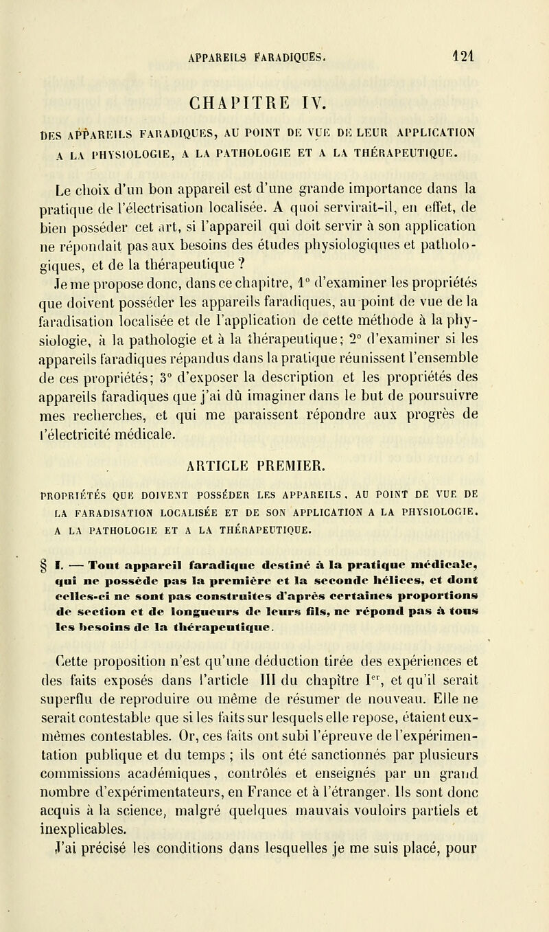 CHAPITRE IV. nnS APPAREILS FARADIQUIÎS, AU POINT DE VUE DE LEUR APPLICATION A LA PHYSIOLOGIE, A LA PATHOLOGIE ET A LA THÉRAPEUTIQUE. Le choix d'un bon appareil est d'une grande importance dans la pratique de l'électrisation localisée. A quoi servirait-il, en effet, de bien posséder cet art, si l'appareil qui doit servir h son application ne répondait pas aux besoins des études physiologiques et patholo- giques, et de la thérapeutique ? Je me propose donc, dans ce chapitre, 1 d'examiner les propriétés que doivent posséder les appareils faradiques, au point de vue de la faradisation localisée et de l'application de cette méthode à la phy- siologie, à la pathologie et à la thérapeutique; 2° d'examiner si les appareils faradiques répandus dans la pratique réunissent l'ensemble de ces propriétés; 3° d'exposer la description et les propriétés des appareils faradiques que j'ai dû imaginer dans le but de poursuivre mes recherches, et qui me paraissent répondre aux progrès de l'électricité médicale. ARTICLE PREMIER. PROPRIÉTÉS QUK DOIVENT POSSÉDER LES APPAREILS. AU POINT DE VUE DE LA FARADISATION LOCALISÉE ET DE SON APPLICATION A LA PHYSIOLOGIE. A LA PATHOLOGIE ET A LA THÉRAPEUTIQUE. § I. — Tout appareil faradiquc destiné à la pratique médicaSe, qui ne possède pas la première et la seconde liéliees, et dont eelles-ci ne sont pas construites d'après certaines proportions de section et de longueurs de leurs fils, ne répond pas à tous les besoins de la thérapeutique. Cette proposition n'est qu'une déduction tirée des expériences et des faits exposés dans l'article III du chapitre I, et qu'il serait superflu de reproduire ou même de résumer de nouveau. Elle ne serait contestable que si les faits sur lesquels elle repose, étaient eux- mêmes contestables. Or, ces faits ont subi l'épreuve de l'expérimen- tation publique et du temps ; ils ont été sanctionnés par plusieurs commissions académiques, contrôlés et enseignés par un grand nombre d'expérimentateurs, en France et à l'étranger. Ils sont donc acquis à la science, malgré quelques mauvais vouloirs partiels et inexplicables. J'ai précisé les conditions dans lesquelles je me suis placé, pour