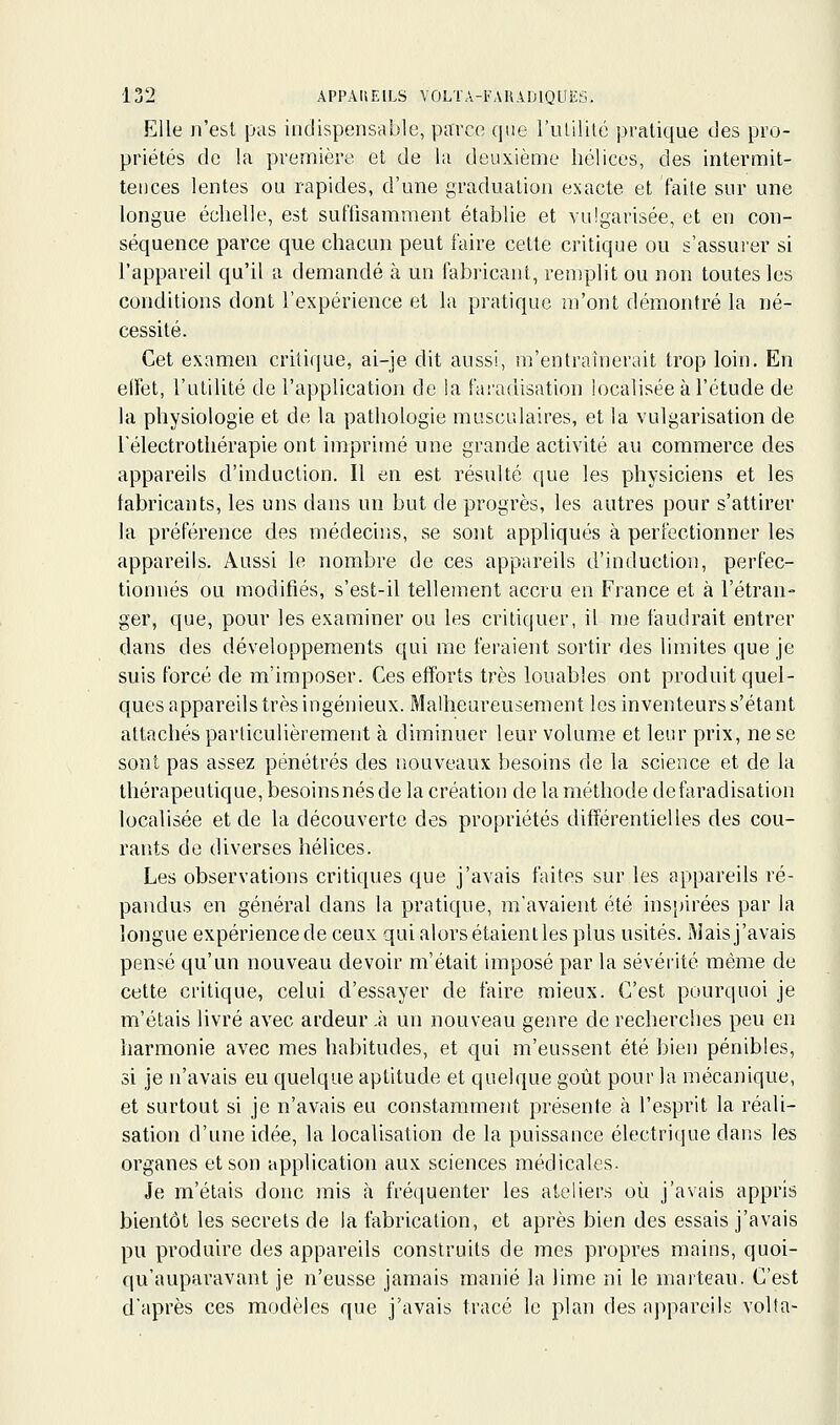 Elle n'est pas indispensable, parce que lïuililé pratique des pro- priétés de la première et de la deuxième hélices, des intermit- tences lentes ou rapides, d'une graduation exacte et faite sur une longue éclielle, est suffisamment établie et vulgarisée, et en con- séquence parce que chacun peut faire cette critique ou s'assurer si l'appareil qu'il a demandé à un fabricant, remplit ou non toutes les conditions dont l'expérience et la pratique m'ont démontré la né- cessité. Cet examen critique, ai-je dit aussi, m'entraînerait trop loin. En elfet, l'utilité de l'application de la fai'adisation localisée à l'étude de la physiologie et de la pathologie musculaires, et la vulgarisation de l'électrothérapie ont imprimé une grande activité au commerce des appareils d'induction. 11 en est résulté que les physiciens et les fabricants, les uns dans un but de progrès, les autres pour s'attirer la préférence des médecins, se sont appliqués à perfectionner les appareils. Aussi le nombre de ces appareils d'induction, perfec- tionnés ou modifiés, s'est-il tellement accru en France et à l'étran- ger, que, pour les examiner ou les critiquer, il me faudrait entrer dans des développements qui me feraient sortir des limites que je suis forcé de m'imposer. Ces efforts très louables ont produit quel- ques appareils très ingénieux. Malheureusement les inventeurs s'étant attachés particulièrement à diminuer leur volume et leur prix, ne se sont pas assez pénétrés des nouveaux besoins de la science et de la thérapeutique, besoins nés de la création de la méthode defaradisation localisée et de la découverte des propriétés différentielles des cou- rants de diverses hélices. Les observations critiques que j'avais faites sur les appareils ré- pandus en général dans la pratique, m'avaient été inspirées par la longue expérience de ceux qui alors étaient les plus usités. Mais j'avais pensé qu'un nouveau devoir m'était imposé par la sévérité même de cette critique, celui d'essayer de faire mieux. C'est pourquoi je m'étais livré avec ardeur .à un nouveau genre de recherches peu en harmonie avec mes habitudes, et qui m'eussent été bien pénibles, si je n'avais eu quelque aptitude et quelque goût pour la mécanique, et surtout si je n'avais eu constamment présente à l'esprit la réali- sation d'une idée, la localisation de la puissance électrique dans les organes et son application aux sciences médicales. Je m'étais donc mis à fréquenter les ateliers où j'avais appris bientôt les secrets de la fabrication, et après bien des essais j'avais pu produire des appareils construits de mes propres mains, quoi- qu'auparavant je n'eusse jamais manié la lime ni le marteau. C'est d'après ces modèles que j'avais tracé le plan des appareils volta-