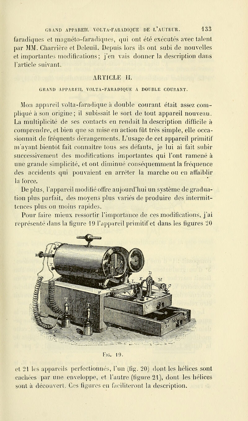 faradiques et magnéto-faradiqiies, qui ont été exécutés avec talent par MM. Charrière et Deleuil. Depuis lors ils ont subi de nouvelles et importantes modifications; j'en vais donner la description dans l'article suivant. xiRTIGLE II. GRAND APrAREIL VOLTA-FARADIQUE A DOUBLE COURANT. Mon appareil volta-faradique à double courant était assez com- pliqué à son origine; il subissait le sort de tout appareil nouveau. La multiplicité de ses contacts en rendait la description difficile à comprendre, et bien que sa mise en action fût très simple, elle occa- sionnait de fréquents dérangements. L'usage de cet appareil primitif nvayant bientôt fait connaître tous ses défauts, je lui ai fait subir successivement des modifications importantes qui l'ont ramené à une grande simplicité, et ont diminué conséquemment la fréquence des accidents qui pouvaient en arrêter la marche ou en affaiblir la force. De plus, l'appareil modifié offre aujourd'hui un système de gradua- tion plus parfait, des moyens plus variés de produire des intermit- tences plus ou moins rapides. Pour faire mieux ressortir l'importance de ces modifications, j'ai représenté ilans la figure 19 l'appareil primitif et dans les figures 10 FiG. 19. et 21 les appareils perfectionnés, l'un (fig. 20) dont les hélices sont cachées par une enveloppe, et l'autre (figure 21), dont les hélices sont à découvert. Ces figures en faciliteront la description.