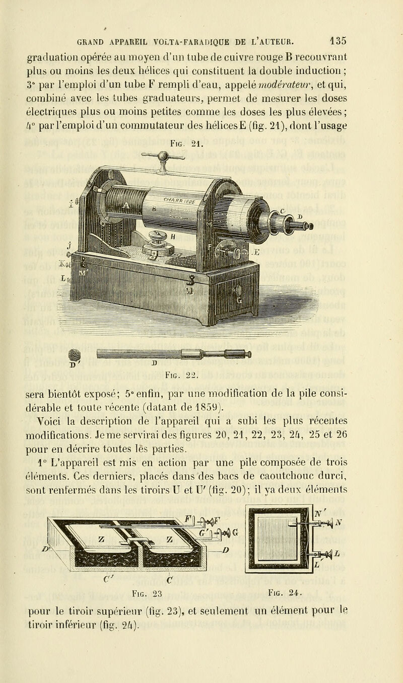 graduation opérée au moyen d'un tube de cuivre rouge B recouvrant plus ou moins les deux hélices qui constituent la double induction ; 3 par l'emploi d'un tube F rempli d'eau, appelé morfeVfl^ewr, et qui, combiné avec les tubes graduateurs, permet de mesurer les doses électriques plus ou moins petites comme les doses les plus élevées ; U° par l'emploi d'un commutateur des hélices E (fig. 21), dont l'usage FiG. 21. Fig. 22. sera bientôt exposé; 5°enfin, par une modification de la pile consi- dérable et toute récente (datant de 1859). Voici la description de l'appareil qui a subi les plus récentes modifications. Je me servirai des figures 20, 21, 22, 23, 2^, 25 et 26 pour en décrire toutes lés parties. 1° L'appareil est mis en action par une pile composée de trois éléments. Ces derniers, placés dans des bacs de caoutchouc durci, sont renfermés dans les tiroirs U et U' (fig. 20); il ya deux éléments Fig. 23 Fig. 24. pour le tiroir supérieur (fig. 23), et seulement un élément pour le tiroir inférieur (fig. 2ù).