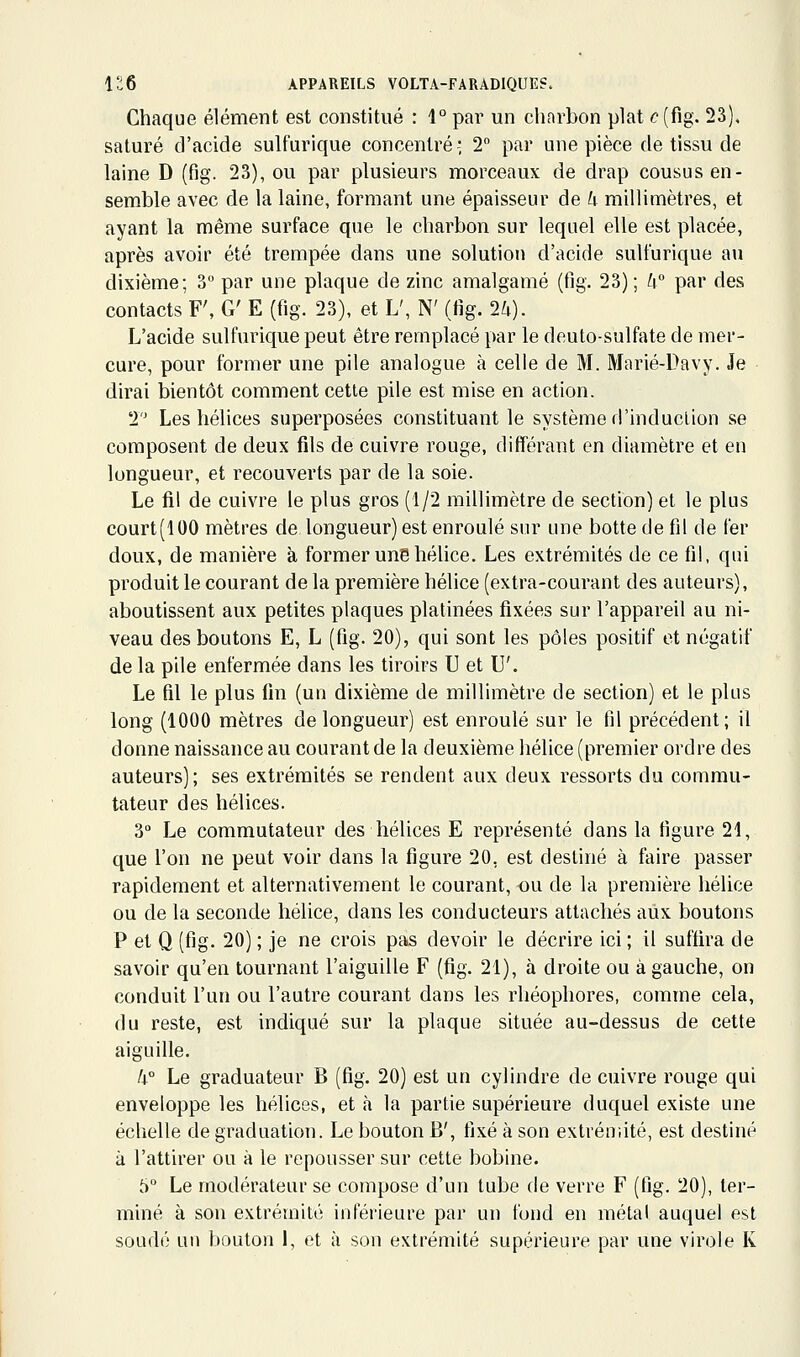 Chaque élément est constitué : 1° par un chnrbon plat <:'(fig. 23). saturé d'acide sulfurique concentré-; 2 par une pièce de tissu de laine D (fig. 23), ou par plusieurs morceaux de drap cousus en- semble avec de la laine, formant une épaisseur de U millimètres, et ayant la même surface que le charbon sur lequel elle est placée, après avoir été trempée dans une solution d'acide sulfurique an dixième; 3 par une plaque de zinc amalgamé (fig. 23); W par des contacts F', G' E (fig. 23), et L', N' (fig. 2^). L'acide sulfurique peut être remplacé par le deuto-sulfate de mer- cure, pour former une pile analogue à celle de M. Marié-Davy. Je dirai bientôt comment cette pile est mise en action. 2 Les hélices superposées constituant le système d'induction se composent de deux fils de cuivre rouge, différant en diamètre et en longueur, et recouverts par de la soie. Le fil de cuivre le plus gros (1/2 millimètre de section) et le plus court(100 mètres de longueur) est enroulé sur une botte de fil de fer doux, de manière à former une hélice. Les extrémités de ce fil, qui produit le courant de la première hélice (extra-courant des auteurs), aboutissent aux petites plaques platinées fixées sur l'appareil au ni- veau des boutons E, L (fig. 20), qui sont les pôles positif et négatif de la pile enfermée dans les tiroirs U et U'. Le fil le plus fin (un dixième de millimètre de section) et le plus long (1000 mètres de longueur) est enroulé sur le fil précédent; il donne naissance au courant de la deuxième hélice (premier ordre des auteurs); ses extrémités se rendent aux deux ressorts du commu- tateur des hélices. 3 Le commutateur des hélices E représenté dans la figure 21, que l'on ne peut voir dans la figure 20, est destiné à faire passer rapidement et alternativement le courant, ou de la première hélice ou de la seconde hélice, dans les conducteurs attachés aux boutons P et Q (fig. 20) ; je ne crois ptvs devoir le décrire ici ; il suffira de savoir qu'en tournant l'aiguille F (fig. 21), à droite ou à gauche, on conduit l'un ou l'autre courant dans les rhéophores, comme cela, du reste, est indiqué sur la plaque située au-dessus de cette aiguille. !i° Le graduateur B (fig. 20) est un cylindre de cuivre rouge qui enveloppe les hélices, et <à la partie supérieure duquel existe une échelle de graduation. Le bouton B', fixé à son extréuiité, est destiné à l'attirer ou à le repousser sur cette bobine. 5 Le modérateur se compose d'un tube de verre F (fig. 20), ter- miné à son extrémité inférieure par un fond en métal auquel est soudé un bouton 1, et à son extrémité supérieure par une virole K