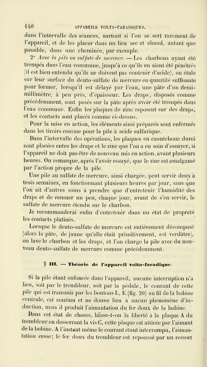 dans l'intervalle des séances, surtout si l'on se sert rarement de l'appareil, et de les placer dans un lieu sec et chaud, autant que possible, dans une cheminée, par exemple. 2° Avec la pile ou sulfate de mercure. — Les charbons ayant été trempés dans l'eau commune, jusqu'à ce qu'ils en aient été pénétrés (il est bien entendu qu'ils ne doivent pas contenir d'acide), on étale sur leur surface du deuto-sulfate de mercure en quantité suffisante pour former, lorsqu'il est délayé par l'eau, une pâte d'un demi- millimètre, à peu près, d'épaisseur. Les draps, disposés comme précédemment, sont posés sur la pâte après avoir été trempés dans l'eau commune. Enfin les plaques de zinc reposent sur des draps, et les contacts sont placés comme ci-dessus. Pour la mise en action, les éléments ainsi préparés sont enfermés dans les tiroirs comme pour la pile à acide sulfurique. Dans l'intervalle des opérations, les plaques en caoutchouc durci sont placées entre les draps et le zinc que l'on a eu soin d'essuyer, si l'appareil ne doit pas être de nouveau mis en action, avant plusieurs heures. On remarque, après l'avoir essuyé, que le zinc est amalgamé par l'action propre de la pile. Une pile au sulfate de mercure, ainsi chargée, peut servir deux à trois semaines, en fonctionnant plusieurs heures par jour, sans que l'on ait d'autres soins à prendre que d'entretenir l'humidité des draps et de remuer un peu, chaque jour, avant de s'en servir, le sulfate de mercure étendu sur le charbon. Je recommanderai enfin d'entretenir dans un état de propreté les contacts platinés. Lorsque le deuto-sulfate de mercure est entièrement décomposé (alors la pâte, de jaune qu'elle était primitivement, est verdàtre), on lave le charbon et les draps, et l'on charge la pde avec du nou- veau deuto-sulfate de mercure comme précédemment. § Ilït — Théorie- de l'appareil volta-faradique. Si la pile étant enfoncée dans l'appareil, aucune interruption n'a lieu, soit par le trembleur, soit par la pédale, le courant de cette pile qui est transmis par les boutons L, E (fig. 20) au fil delà bobine centrale, est contirm et ne donne lieu à aucun phénomène d'in- duction, mais il produit l'aimantation du fer doux de la bobine. Dans cet état de choses, laisse-t-on la liberté à la plaque A du trembleur en desserrant la vis C, cette plaque est attirée par l'aimant de la bobine. A l'instant même le courant étant interrompu, l'aiman- tation cesse; le fer doux du trembleur est repoussé par un ressort